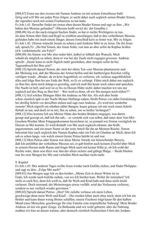 [008,07] Einer aus den zweien mit Namen Andreas ist mit seinem Entschlusse bald
fertig und will Mir um jeden Preis folgen; er sucht daher auch sogleich seinen Bruder Simon,
der irgendwo noch mit seinen Fischnetzen zu tun hatte.
Ev.Joh.1,41. Derselbe findet am ersten eben diesen Bruder Simon und sagt zu ihm: „Wir
haben den Messias gefunden!“ (Messias heißt soviel als: der Gesalbte.)
[008,08] Als er ihn nach einigem Suchen findet, so hat er nichts Wichtigeres zu tun,
als dem Simon über Hals und Kopf zu erzählen anzufangen, daß er den verheißenen Messias
gefunden habe mit noch einem Jünger, dessen Entschluß kein so fester war, Mir zu folgen.
Ev.Joh.1,42. (Simon wünscht Jesum zu sehen,) und Andreas führt in zu Jesus. Da ihn Jesus
sah, sprach Er: „Du bist Simon, des Jonas Sohn; von nun an aber sollst du Kephas heißen
(d.h. verdolmetscht: ein Fels)!“
[008,09] Als Simon von Mir also reden hört, äußert er lebhaft den Wunsch, Mich
sobald als möglich zu sehen; denn er war bei der Taufe nicht zugegen gewesen. Andreas
spricht: „Heute kann es nicht füglich mehr geschehen, aber morgen sollst du bei
Tagesanbruch bei Ihm sein!“
[008,10] Spricht darauf Simon, der stets bei allem Tun vom Messias phantasierte und
der Meinung war, daß der Messias der Armut helfen und die hartherzigen Reichen völlig
vertilgen werde: „Bruder, da ist kein Augenblick zu verlieren; ich verlasse augenblicklich
alles und folge Ihm bis ans Ende der Welt, so Er es verlangt. Führe mich daher nur sogleich
zu Ihm hin; denn mich drängt es gewaltig, und ich muß Ihn heute noch sehen und sprechen.
Die Nacht ist hell, und weit ist es bis zu Dessen Hütte nicht; daher machen wir uns nur
sogleich auf den Weg zu Ihm hin! – Wer weiß es denn, ob wir Ihn morgen noch träfen?!“
[008,11] Auf solches Drängen führt ihn Andreas zu Mir hin. Als sich aber beide
schon ziemlich spät in der Nacht Meiner Herberge nahen, bleibt Petrus vor süßer Entzückung
bei dreißig Schritt vor derselben stehen und sagt zum Andreas: „Es wird mir sonderbar
zumute! Mich ergreift ein erhaben süßes Bangen; kaum getraue ich mir noch einen Schritt
fürbaß zu tun, und doch ist in mir, Ihn zu sehen, ein so heißes Verlangen!“
[008,12] Hier komme Ich aus Meiner Hütte den beiden Brüdern entgegen, was damit
gesagt und gezeigt ist, daß Ich ihn sah; – es versteht sich von selbst, daß unter dem Von-Mir-
Gesehen-Werden Mein Entgegenkommen bezeichnet ist, so jemand wie Simon vorzüglich im
Herzen zu Mir kommt. Er wird deshalb von Mir auch sogleich erkannt, das heißt,
angenommen, und ein neuer Name ist der erste Anteil für ihn an Meinem Reiche. Simon
bekommt hier auch sogleich den Namen Kephas oder ein Fels im Glauben an Mich; denn Ich
sah es schon lange, von welch einem Geiste Petrus belebt ist und war.
[008,13] Dem Petrus oder Simon war diese Meine Anrede ein hinreichender Beweis,
daß Ich unfehlbar der verheißene Messias sei; er gab hinfort auch keinem Zweifel über Mich
in seinem Herzen mehr Raum und fragte Mich auch mit keiner Silbe je, ob Ich wohl der
Rechte wäre, denn sein Herz war ihm der allein sichere und gültige Bürge. – Beide blieben
nun bis zum Morgen bei Mir und verließen Mich nachher nicht mehr.

9. Kapitel
Ev.Joh.1,43. Des anderen Tages wollte Jesus wieder nach Galiläa ziehen, und findet Philippus
und sagt zu ihm: „Folge Mir nach!“
[009,01] Am Morgen sage Ich zu den beiden: „Meine Zeit in dieser Wüste ist zu
Ende; Ich werde nach Galiläa ziehen, von wo Ich hierher kam. Wollet ihr mitziehen? Ich
stelle es euch frei; denn Ich weiß es, daß ihr Weib und Kind habt und diese nicht leicht
verlasset. Doch niemand, der Meinetwegen etwas verläßt, wird das Verlassene verlieren,
sondern es nur vielfach wieder gewinnen.“
[009,02] Spricht darauf Petrus: „Herr! Dir zuliebe verlasse ich mein Leben,
geschweige denn mein Weib und Kind! – Die werden leben auch ohne mich; denn ich bin ein
Bettler und kann ihnen wenig Brotes schaffen; unsere Fischerei trägt kaum für den halben
Mund eines Menschen, geschweige für eine Familie eine ersprießliche Nahrung! Mein Bruder
Andreas ist mir ein guter Zeuge. Zu Bethsaida sind wir wohl geboren; aber die Nahrung
mußten wir hier an diesen wüsten, aber dennoch ziemlich fischreichen Ufern des Jordans
 