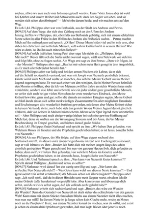 suchen, allwo wir nun auch vom Johannes getauft wurden. Unser Vater Jonas aber ist wohl
bei Kräften und unsere Weiber und Schwestern auch; dazu den Segen von oben, und sie
werden sich schon durchbringen!“ – Ich belobe darum beide, und wir machen uns auf den
Weg.
Ev.Joh.1,44. Philippus aber war von Bethsaida, aus der Stadt des Andreas und Petrus.
[009,03] Auf dem Wege, der sich eine Zeitlang noch an den Ufern des Jordans
hinzog, treffen wir Philippus, der, ebenfalls aus Bethsaida gebürtig, sich mit einem schlechten
Netze schon in aller Frühe in den Wellen des Jordans ein Frühstück suchte. – Petrus machte
Mich auf ihn aufmerksam und sprach: „O Herr! Dieser Mann leidet viel und ist sehr arm, aber
dabei der ehrlichste und redlichste Mensch, voll wahrer Gottesfurcht in seinem Herzen! Wie
wäre es denn, so Du ihn auch mitziehen ließest?“
[009,04] Auf solch lieblichen Antrag Petri aber sage Ich nichts als: „Philippus, folge
Mir nach!“ Dieser läßt sich die Sache nicht zweimal sagen, wirft sein Netzwerk vor sich hin
und folgt Mir, ohne zu fragen wohin. Am Wege erst sagt zu ihm Petrus: „Dem wir folgen, ist
– der Messias!“ Philippus aber sagt: „Das hat mir schon mein Herz gesagt in dem Augenblick,
als Er mich allerliebreichst berufen hat.“
[009,05] Philippus aber war ledig und bei den armen Fischern ein Lehrer, da er sich
auf die Schrift so ziemlich verstand, und war mit Joseph von Nazareth persönlich bekannt,
kannte somit auch Mich und wußte so manches, das sich bei Meiner Geburt und in Meiner
Jugend zugetragen hatte. Er war auch einer von den wenigen, die in Meiner Person heimlich
den Messias erhofften; aber da Ich von Meinem zwölften Jahre an nichts Wunderbares mehr
verrichtete, sondern also lebte und arbeitete wie ein jeder andere ganz gewöhnliche Mensch,
so verlor sich auch bei gar vielen Menschen der erste wunderbare Eindruck, den Meine
Geburt bewirkte, ganz und gar; selbst die damals am meisten Erregten sagten, Meine Geburt
sei bloß durch ein an sich selbst merkwürdiges Zusammentreffen aller möglichen Umstände
und Erscheinungen also wunderlich berühmt geworden, mit denen aber Meine Geburt sicher
in keinem Verbande stehe; auch habe sich das geniale Wesen Meiner Jugend derart gänzlich
verloren, daß von selbem in Meinen männlicheren Jahren keine Spur irgend mehr anzutreffen
sei! – Aber Philippus und noch einige wenige hielten bei sich eine gewisse Hoffnung auf
Mich fest; denn sie wußten um die Weissagung Simeons und der Anna, die bei Meiner
Beschneidung im Tempel geschah, und hielten darauf große Stücke.
Ev.Joh.1,45. Philippus findet Nathanael und spricht zu ihm: „Wir haben Den gefunden, von
Welchem Moses im Gesetze und die Propheten geschrieben haben; es ist Jesus, Josephs Sohn
von Nazareth.“
[009,06] Als nun Philippus, der Mir folgte, auf dem Wege eigens suchend den
Nathanael antrifft, als dieser unter einem Feigenbaume sitzend sein Fischergerät ausbessert,
sagt er voll Inbrunst zu ihm: „Bruder, ich habe dich mit meinen Augen längs des schon
ziemlich gestreckten Weges gesucht und bin nun von ganzem Herzen froh, dich gefunden zu
haben; denn sieh', wir haben Den gefunden, von welchem Moses im Gesetze und die
Propheten geschrieben haben; es ist dennoch Jesus, Josephs Sohn von Nazareth!“
Ev.Joh.1,46. Und Nathanael sprach zu ihm: „Was kann von Nazareth Gutes kommen?!“
Spricht darauf Philippus: „Komm und schau es selbst!“
[009,07] Nathanael wird darauf fast ein wenig unwillig und sagt: „Wer kennt das
schlechte Nest Nazareth nicht?! – Was Gutes kann wohl von diesem Neste kommen?! – Und
(gewisserart von selbst verständlich) der Messias schon am allerwenigsten!“ Philippus aber
sagt: „Ich weiß wohl, daß du in dieser Hinsicht stets mein Gegner warst, obschon ich dir
meine Gründe dafür hundertmal vorgestellt habe. Aber komme nun und überzeuge dich
selbst, und du wirst es selbst sagen, daß ich vollends recht gehabt habe!“
[009,08] Nathanael erhebt sich nachdenkend und sagt: „Bruder, das wäre ein Wunder
der Wunder! Denn das Gesindel von Nazareth ist doch sicher das schlechteste von der ganzen
Welt! Kann man mit einem Stücke römischen Blechs aus einem Nazaräer nicht alles machen,
was man nur will?! In diesem Neste ist ja lange schon kein Glaube mehr, weder an Moses
noch an die Propheten! Kurz, aus einem Nazaräer kannst du machen, was du willst, und es ist
ja schon zu einem alten Sprichwort geworden, daß man sagt: Dieser oder jener ist noch
 