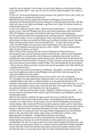 schlechter als ein Nazaräer! Und du sagst, von dort ist der Messias, zu Dem du mich führen
willst, daß ich Ihn sähe?! – Nun, nun, bei Gott ist wohl kein Ding unmöglich! Wir wollen es
sehen!“
Ev.Joh.1,47. Als Jesus den Nathanael zu Ihm kommen sieht, spricht Er laut zu ihm: „Sieh', ein
rechter Israelite, in welchem kein Falsch ist!“
[009,09] Mit diesen Worten begibt sich Nathanael mit Philippus zu Jesus hin, Der
unterdessen bei hundert Schritte dem Orte entlang ein wenig Ruhe genommen hatte. Als aber
beide sich schon in der Nähe Jesu befinden, sagt Dieser laut: „Sehet, ein rechter Israelite, in
welchem kein Falsch ist!“
Ev.Joh.1,48. Nathanael spricht zu Ihm: „Woher kennst du mich denn?“ – Jesus antwortet und
spricht zu ihm: „Ehe dich Philippus rief, da du unter dem Feigenbaume warst sah Ich dich.“
[009,10] Nathanael verwundert sich höchlichst über diese höchst wahre Zumutung,
die ihm aus Meinem Munde laut entgegenkommt, und fragt sogleich: „Woher kennst du mich
denn, daß du solches von mir aussagen kannst? Denn mein Inneres kann nur Gott und ich
allein kennen; ich aber war niemals ein Prahler und ein offener Lobredner meiner Tugenden.
Woher alsonach weißt du denn, wie ich beschaffen bin?“ – Ich aber sehe ihn an und sage:
„Eher, als dich Philippus rief, da du unter dem Feigenbaume warst, sah Ich dich!“
Ev.Joh.1,49. Nathanael antwortet und spricht zu Jesus: „Rabbi! – Du bist wahrhaft Gottes
Sohn! Du bist der König von Israel!“
[009,11] Diese Meine Aussage über ihn setzt den Nathanael ins höchste Erstaunen,
und alsogleich sagt er, durch und durch erregt in seinem Herzen: „Meister! Ganz abgesehen
von dem, daß Du ein Nazaräer bist, bist Du dennoch wahrhaftig Gottes Sohn! Ja, Du bist
unfehlbar der lange sehnsüchtigst erwartete König Israels, Der Sein Volk aus den Klauen der
Feinde befreien wird! O Nazareth, o Nazareth, wie klein warst du, und wie groß wirst du nun!
Die Letzte wird zur Ersten erhoben werden! O Herr! Wie schnell gabst Du mir den Glauben!
– Wie ist das nun, daß aus mir jeder Zweifel wich und ich nun glaube in der Fülle, daß Du der
verheißene Messias bist!“
Ev.Joh.1,50. Jesus antwortet und spricht zu Nathanael: „Du glaubst, weil Ich dir gesagt habe:
unter dem Feigenbaume (eher als dich Philippus rief) sah Ich dich. (Ich aber sage dir), du
wirst noch Größeres denn das sehen!“
[009,12] Auf diese Frage Nathanaels antworte Ich erst also, wie es der vorliegende
50. Vers angibt, und zeige dadurch dem Nathanael, daß er zwar nun wohl glaubt, daß Ich der
verheißene Messias bin; aber zu solchem Glauben ist er nun genötigt durch die in Mir
entdeckte Allwissenheit, die nur in Gott sein kann, bemerke aber zu dem noch hinzu, wie er in
der Folge noch Größeres sehen werde, womit Ich ihm aber soviel sagen will als: Du glaubst
nun durch ein Wunder, in der Folge aber wirst du frei glauben!
Ev.Joh.1,51. Und Jesus spricht weiter zu ihm: „Wahrlich, wahrlich, Ich sage es euch, – von
nun an werdet ihr die Himmel offen und die Engel Gottes hinauf- und herabfahren sehen auf
des Menschen Sohn!“
[009,13] Und wahrlich, wahrlich, Ich sage es euch: Von nun an werdet ihr alle die
Himmel offen sehen und die Engel Gottes hinauf- und herabfahren auf des Menschen Sohn, –
was alles soviel sagen will als: In der Folge, so ihr aus Mir die Wiedergeburt eures Geistes
werdet erlangen, dann werden die Pforten des Lebens aufgetan werden, und ihr werdet dann,
als selbst Engel, eben die durch Mich in der Wiedergeburt zu Engeln und somit auch in diesen
Engeln zu „Kindern Gottes“ gemachten Menschen vom Tode zum ewigen Leben (hinauf-
)wandeln sehen, im Gegensatze auch viele urgeschaffene Engelsgeister aus allen Himmeln
herab zu Mir, dem Herrn alles Lebens, fahren sehen und allda treten in Meine, in des
Menschensohnes Fußstapfen, – folgend Meinem Beispiel und Zeugnis.
[009,14] Das ist demnach nun ein rechtes Verständnis des ersten Kapitels; aber
darnach glaube ja niemand, als sei das Verständnis, das hier gegeben ist, ein schon alles
erschöpfendes! Oh, das ist es nicht; wohl aber ist diese Gabe ein praktischer Wegweiser, nach
dem ein jeder, der eines guten Willens ist, in allerlei Tiefen der göttlichen Weisheit eingeführt
werden und allda ersehen und erkennen kann allerlei Lebenssinn in jedem einzelnen Verse.
Zu allem dem aber ist, wie gesagt, diese Gabe eine wahre Hauptrichtschnur, nach der alles
 