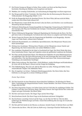 37. Der Priester Gesang am Morgen in Sichar. Diese werden vom Herrn auf den Berg Garizim
    beschieden. Berufung des Matthäus zum Evangelisten und Apostel
38. Matthäus, der vormalige Zollschreiber, zur Aufzeichnung der Bergpredigt vom Herrn angewiesen
39. Das Morgenmahl bei Irhael. Tischreden. Des Herrn Rede über die Bestimmung des Menschen zur
    Vollkommenheit. Die Bergpredigt (Matth. 5, 6.7)
40. Kritik der Bergpredigt durch die damaligen Priester. Des Herrn Wink, daß man nicht die Bilder,
    sondern den Geist Seiner Rede erfassen soll!
41. Des Oberpriesters weitere Kritik über die harte Lehre des Herrn; sein Gleichnis vom verschlossenen
    Wasserkrug und dem Durstigen
42. Nathanaels Beleuchtung der Entsprechungsbilder der Bergpredigt. Entsprechung des Natürlichen mit
    dem Geistigen. Der Weg zum Verständnis des Geistigen. Unterschied des göttlichen Wortes vom
    menschlichen Wort
43. Weitere Erklärung der Bergpredigt. Nathanaels Begründung der Gleichnisrede des Herrn. Der Herr
    gibt Seine Lehre in Samenkapseln. Im Erdreich der Liebe müssen sie aufgehen und Früchte bringen
44. Weitere Fragen des Priesters über die Entsprechung der Redebilder in der Bergpredigt. »Rechtes
    Auge« und »linke Hand«, erläutert durch Nathanael
45. Nathanaels Bescheidenheit, ein vorbildliches Apostelbekenntnis. Des Oberpriesters Wunsch, dem
    Herrn nachzufolgen
46. Heilung eines Aussätzigen. Wirkung dieses Wunders auf den Oberpriester, dessen Tateifer und
    Begeisterung. Des Herrn Lebenswinke zum rechten Maßhalten in allem
47. Das wunderbare Abendmahl bei der Irhael in Gesellschaft der Engel. Des Herrn Winke über diese
    Seine himmlischen Diener. Ärger und Unglauben seitens der galiläischen Landsleute des Heilandes
48. Die Gäste und die himmlischen Diener. Des Oberpriesters Bedenken ob seiner Bekehrungsmission
    am ungläubigen Volk. Des Herrn Missionswinke an ihn und Voraussage über Sein Leiden, Sterben
    und Auferstehen. Über den Missionserfolg der Märtyrer nach ihrem Tode. Geistererscheinungen.
    Verheißung an die tatsächlichen Nachfolger
49. Wahre Gottesverehrung. Der Irhael Rede. »Nicht Bethäuser, sondern Herbergen und Krankenhäuser
    für Arme sollt ihr Mir bauen!« Hinweis auf den Tempel der Schöpfung
50. Über Sabbatheiligung. Was Gott will, daß die Menschen tun sollen. Werktag und Sabbat. Gottes
    immerwährende Tätigkeit. Die Sabbatlehre Mosis
51. Das »Evangelium von Sichar«. Nathanaels Bekehrungsgeschichte. Des Herrn Gebot, über Sein
    Göttliches zu schweigen bis zu Seiner Erhöhung am Kreuz

    Zweiter Tag in Sichar

52. Der Herr bespricht mit dem Oberpriester dessen häusliche Verhältnisse. Die Kleidung der Mutter
    Maria. Verleumdung der oberpriesterlichen Familie. Jonaels Betrübnis. Des Herrn Trostwort und Sein
    Zeugnis über die Welt
53. Des Petrus begeistertes Zeugnis vom Sohne Gottes und sein Urteil über die ungläubigen Galiläer. Des
    Galiläers Urteil über Jesus und Seine Jünger. Des Petrus Antwort. Der Engel und der Herr richten den
    Lügner und argen Verleumder. Des Bösen Sühne
54. Der Herr und Jonaels Familie. Der Jünger Ärger und des Herrn Rüge
55. Beim Kaufmann Jairuth. Des Herrn Frage an den Kaufmann und dessen Verlegenheit
56. Des Kaufmanns vorsichtige Antwort auf die Frage, wer der Herr der Welt ist. Über die üblen
    Erfahrungen der Wahrheitszeugen auf Erden. Jonaels Beweisführung über die Lüge als Ursache des
    Übels auf Erden
57. Der Herr gibt Sich Jairuth als der Messias zu erkennen. Jairuths Freude. Er lädt den Herrn zum Mahl
58. Lebenswinke des Herrn. »Was die Liebe tut, bleibt ewig.« Jenseitiges Elend der Weltfreunde. Des
 