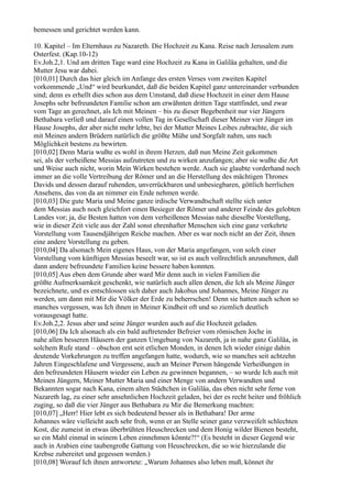 bemessen und gerichtet werden kann.

10. Kapitel – Im Elternhaus zu Nazareth. Die Hochzeit zu Kana. Reise nach Jerusalem zum
Osterfest. (Kap.10-12)
Ev.Joh.2,1. Und am dritten Tage ward eine Hochzeit zu Kana in Galiläa gehalten, und die
Mutter Jesu war dabei.
[010,01] Durch das hier gleich im Anfange des ersten Verses vom zweiten Kapitel
vorkommende „Und“ wird beurkundet, daß die beiden Kapitel ganz untereinander verbunden
sind; denn es erhellt dies schon aus dem Umstand, daß diese Hochzeit in einer dem Hause
Josephs sehr befreundeten Familie schon am erwähnten dritten Tage stattfindet, und zwar
vom Tage an gerechnet, als Ich mit Meinen – bis zu dieser Begebenheit nur vier Jüngern
Bethabara verließ und darauf einen vollen Tag in Gesellschaft dieser Meiner vier Jünger im
Hause Josephs, der aber nicht mehr lebte, bei der Mutter Meines Leibes zubrachte, die sich
mit Meinen andern Brüdern natürlich die größte Mühe und Sorgfalt nahm, uns nach
Möglichkeit bestens zu bewirten.
[010,02] Denn Maria wußte es wohl in ihrem Herzen, daß nun Meine Zeit gekommen
sei, als der verheißene Messias aufzutreten und zu wirken anzufangen; aber sie wußte die Art
und Weise auch nicht, worin Mein Wirken bestehen werde. Auch sie glaubte vorderhand noch
immer an die volle Vertreibung der Römer und an die Herstellung des mächtigen Thrones
Davids und dessen darauf ruhenden, unverrückbaren und unbesiegbaren, göttlich herrlichen
Ansehens, das von da an nimmer ein Ende nehmen werde.
[010,03] Die gute Maria und Meine ganze irdische Verwandtschaft stellte sich unter
dem Messias auch noch gleichfort einen Besieger der Römer und anderer Feinde des gelobten
Landes vor; ja, die Besten hatten von dem verheißenen Messias nahe dieselbe Vorstellung,
wie in dieser Zeit viele aus der Zahl sonst ehrenhafter Menschen sich eine ganz verkehrte
Vorstellung vom Tausendjährigen Reiche machen. Aber es war noch nicht an der Zeit, ihnen
eine andere Vorstellung zu geben.
[010,04] Da alsonach Mein eigenes Haus, von der Maria angefangen, von solch einer
Vorstellung vom künftigen Messias beseelt war, so ist es auch vollrechtlich anzunehmen, daß
dann andere befreundete Familien keine bessere haben konnten.
[010,05] Aus eben dem Grunde aber ward Mir denn auch in vielen Familien die
größte Aufmerksamkeit geschenkt, wie natürlich auch allen denen, die Ich als Meine Jünger
bezeichnete, und es entschlossen sich daher auch Jakobus und Johannes, Meine Jünger zu
werden, um dann mit Mir die Völker der Erde zu beherrschen! Denn sie hatten auch schon so
manches vergessen, was Ich ihnen in Meiner Kindheit oft und so ziemlich deutlich
vorausgesagt hatte.
Ev.Joh.2,2. Jesus aber und seine Jünger wurden auch auf die Hochzeit geladen.
[010,06] Da Ich alsonach als ein bald auftretender Befreier vom römischen Joche in
nahe allen besseren Häusern der ganzen Umgebung von Nazareth, ja in nahe ganz Galiläa, in
solchem Rufe stand – obschon erst seit etlichen Monden, in denen Ich wieder einige dahin
deutende Vorkehrungen zu treffen angefangen hatte, wodurch, wie so manches seit achtzehn
Jahren Eingeschlafene und Vergessene, auch an Meiner Person hängende Verheißungen in
den befreundeten Häusern wieder ein Leben zu gewinnen begannen, – so wurde Ich auch mit
Meinen Jüngern, Meiner Mutter Maria und einer Menge von andern Verwandten und
Bekannten sogar nach Kana, einem alten Städtchen in Galiläa, das eben nicht sehr ferne von
Nazareth lag, zu einer sehr ansehnlichen Hochzeit geladen, bei der es recht heiter und fröhlich
zuging, so daß die vier Jünger aus Bethabara zu Mir die Bemerkung machten:
[010,07] „Herr! Hier lebt es sich bedeutend besser als in Bethabara! Der arme
Johannes wäre vielleicht auch sehr froh, wenn er an Stelle seiner ganz verzweifelt schlechten
Kost, die zumeist in etwas überbrühten Heuschrecken und dem Honig wilder Bienen besteht,
so ein Mahl einmal in seinem Leben einnehmen könnte?!“ (Es besteht in dieser Gegend wie
auch in Arabien eine taubengroße Gattung von Heuschrecken, die so wie hierzulande die
Krebse zubereitet und gegessen werden.)
[010,08] Worauf Ich ihnen antwortete: „Warum Johannes also leben muß, könnet ihr
 