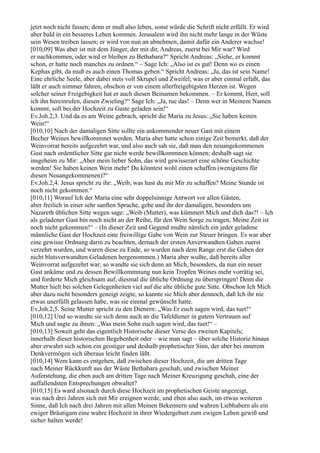 jetzt noch nicht fassen; denn er muß also leben, sonst würde die Schrift nicht erfüllt. Er wird
aber bald in ein besseres Leben kommen. Jerusalem wird ihn nicht mehr lange in der Wüste
sein Wesen treiben lassen; er wird von nun an abnehmen, damit dafür ein Anderer wachse!
[010,09] Was aber ist mit dem Jünger, der mit dir, Andreas, zuerst bei Mir war? Wird
er nachkommen, oder wird er bleiben zu Bethabara?“ Spricht Andreas: „Siehe, er kommt
schon, er hatte noch manches zu ordnen.“ – Sage Ich: „Also ist es gut! Denn wo es einen
Kephas gibt, da muß es auch einen Thomas geben.“ Spricht Andreas: „Ja, das ist sein Name!
Eine ehrliche Seele, aber dabei stets voll Skrupel und Zweifel; was er aber einmal erfaßt, das
läßt er auch nimmer fahren, obschon er von einem allerfreigebigsten Herzen ist. Wegen
solcher seiner Freigebigkeit hat er auch diesen Beinamen bekommen. – Er kommt, Herr, soll
ich ihn hereinrufen, diesen Zwieling?“ Sage Ich: „Ja, tue das! – Denn wer in Meinem Namen
kommt, soll bei der Hochzeit zu Gaste geladen sein!“
Ev.Joh.2,3. Und da es am Weine gebrach, spricht die Maria zu Jesus: „Sie haben keinen
Wein!“
[010,10] Nach der damaligen Sitte sollte ein ankommender neuer Gast mit einem
Becher Weines bewillkommnet werden. Maria aber hatte schon einige Zeit bemerkt, daß der
Weinvorrat bereits aufgezehrt war, und also auch sah sie, daß man den neuangekommenen
Gast nach ordentlicher Sitte gar nicht werde bewillkommnen können; deshalb sagt sie
insgeheim zu Mir: „Aber mein lieber Sohn, das wird gewisserart eine schöne Geschichte
werden! Sie haben keinen Wein mehr! Du könntest wohl einen schaffen (wenigstens für
diesen Neuangekommenen)?“
Ev.Joh.2,4. Jesus spricht zu ihr: „Weib, was hast du mit Mir zu schaffen? Meine Stunde ist
noch nicht gekommen.“
[010,11] Worauf Ich der Maria eine sehr doppelsinnige Antwort vor allen Gästen,
aber freilich in einer sehr sanften Sprache, gebe und ihr der damaligen, besonders um
Nazareth üblichen Sitte wegen sage: „Weib (Mutter), was kümmert Mich und dich das?! – Ich
als geladener Gast bin noch nicht an der Reihe, für den Wein Sorge zu tragen, Meine Zeit ist
noch nicht gekommen!“ – (In dieser Zeit und Gegend mußte nämlich ein jeder geladene
männliche Gast der Hochzeit eine freiwillige Gabe von Wein zur Steuer bringen. Es war aber
eine gewisse Ordnung darin zu beachten, dernach der ersten Anverwandten Gaben zuerst
verzehrt wurden, und waren diese zu Ende, so wurden nach dem Range erst die Gaben der
nicht blutsverwandten Geladenen hergenommen.) Maria aber wußte, daß bereits aller
Weinvorrat aufgezehrt war; so wandte sie sich denn an Mich, besonders, da nun ein neuer
Gast ankäme und zu dessen Bewillkommnung nun kein Tropfen Weines mehr vorrätig sei,
und forderte Mich gleichsam auf, diesmal die übliche Ordnung zu überspringen! Denn die
Mutter hielt bei solchen Gelegenheiten viel auf die alte übliche gute Sitte. Obschon Ich Mich
aber dazu nicht besonders geneigt zeigte, so kannte sie Mich aber dennoch, daß Ich ihr nie
etwas unerfüllt gelassen habe, was sie einmal gewünscht hatte.
Ev.Joh.2,5. Seine Mutter spricht zu den Dienern: „Was Er euch sagen wird, das tuet!“
[010,12] Und so wandte sie sich denn auch an die Tafeldiener in gutem Vertrauen auf
Mich und sagte zu ihnen: „Was mein Sohn euch sagen wird, das tuet!“ –
[010,13] Soweit geht das eigentlich Historische dieser Verse des zweiten Kapitels;
innerhalb dieser historischen Begebenheit oder – wie man sagt – über solche Historie hinaus
aber erwahrt sich schon ein geistiger und deshalb prophetischer Sinn, der aber bei innerem
Denkvermögen sich überaus leicht finden läßt.
[010,14] Wem kann es entgehen, daß zwischen dieser Hochzeit, die am dritten Tage
nach Meiner Rückkunft aus der Wüste Bethabara geschah, und zwischen Meiner
Auferstehung, die eben auch am dritten Tage nach Meiner Kreuzigung geschah, eine der
auffallendsten Entsprechungen obwaltet?
[010,15] Es ward alsonach durch diese Hochzeit im prophetischen Geiste angezeigt,
was nach drei Jahren sich mit Mir ereignen werde, und eben also auch, im etwas weiteren
Sinne, daß Ich nach drei Jahren mit allen Meinen Bekennern und wahren Liebhabern als ein
ewiger Bräutigam eine wahre Hochzeit in ihrer Wiedergeburt zum ewigen Leben gewiß und
sicher halten werde!
 