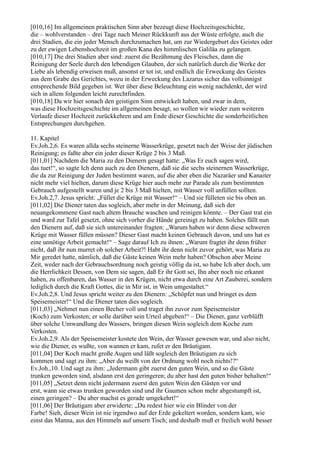 [010,16] Im allgemeinen praktischen Sinn aber bezeugt diese Hochzeitsgeschichte,
die – wohlverstanden – drei Tage nach Meiner Rückkunft aus der Wüste erfolgte, auch die
drei Stadien, die ein jeder Mensch durchzumachen hat, um zur Wiedergeburt des Geistes oder
zu der ewigen Lebenshochzeit im großen Kana des himmlischen Galiläa zu gelangen.
[010,17] Die drei Stadien aber sind: zuerst die Bezähmung des Fleisches, dann die
Reinigung der Seele durch den lebendigen Glauben, der sich natürlich durch die Werke der
Liebe als lebendig erweisen muß, ansonst er tot ist, und endlich die Erweckung des Geistes
aus dem Grabe des Gerichtes, wozu in der Erweckung des Lazarus sicher das vollsinnigst
entsprechende Bild gegeben ist. Wer über diese Beleuchtung ein wenig nachdenkt, der wird
sich in allem folgenden leicht zurechtfinden.
[010,18] Da wir hier sonach den geistigen Sinn entwickelt haben, und zwar in dem,
was diese Hochzeitsgeschichte im allgemeinen besagt, so wollen wir wieder zum weiteren
Verlaufe dieser Hochzeit zurückkehren und am Ende dieser Geschichte die sonderheitlichen
Entsprechungen durchgehen.

11. Kapitel
Ev.Joh.2,6. Es waren allda sechs steinerne Wasserkrüge, gesetzt nach der Weise der jüdischen
Reinigung; es faßte aber ein jeder dieser Krüge 2 bis 3 Maß.
[011,01] Nachdem die Maria zu den Dienern gesagt hatte: „Was Er euch sagen wird,
das tuet!“, so sagte Ich denn auch zu den Dienern, daß sie die sechs steinernen Wasserkrüge,
die da zur Reinigung der Juden bestimmt waren, auf die aber eben die Nazaräer und Kanaiter
nicht mehr viel hielten, darum diese Krüge hier auch mehr zur Parade als zum bestimmten
Gebrauch aufgestellt waren und je 2 bis 3 Maß hielten, mit Wasser voll anfüllen sollten.
Ev.Joh.2,7. Jesus spricht: „Füllet die Krüge mit Wasser!“ – Und sie fülleten sie bis oben an.
[011,02] Die Diener taten das sogleich, aber mehr in der Meinung, daß sich der
neuangekommene Gast nach altem Brauche waschen und reinigen könnte. – Der Gast trat ein
und ward zur Tafel gesetzt, ohne sich vorher die Hände gereinigt zu haben. Solches fällt nun
den Dienern auf, daß sie sich untereinander fragten: „Warum haben wir denn diese schweren
Krüge mit Wasser füllen müssen? Dieser Gast macht keinen Gebrauch davon, und uns hat es
eine unnötige Arbeit gemacht!“ – Sage darauf Ich zu ihnen: „Warum fragtet ihr denn früher
nicht, daß ihr nun murret ob solcher Arbeit?! Habt ihr denn nicht zuvor gehört, was Maria zu
Mir geredet hatte, nämlich, daß die Gäste keinen Wein mehr haben? Obschon aber Meine
Zeit, weder nach der Gebrauchsordnung noch geistig völlig da ist, so habe Ich aber doch, um
die Herrlichkeit Dessen, von Dem sie sagen, daß Er ihr Gott sei, Ihn aber noch nie erkannt
haben, zu offenbaren, das Wasser in den Krügen, nicht etwa durch eine Art Zauberei, sondern
lediglich durch die Kraft Gottes, die in Mir ist, in Wein umgestaltet.“
Ev.Joh.2,8. Und Jesus spricht weiter zu den Dienern: „Schöpfet nun und bringet es dem
Speisemeister!“ Und die Diener taten dies sogleich.
[011,03] „Nehmet nun einen Becher voll und traget ihn zuvor zum Speisemeister
(Koch) zum Verkosten; er solle darüber sein Urteil abgeben!“ – Die Diener, ganz verblüfft
über solche Umwandlung des Wassers, bringen diesen Wein sogleich dem Koche zum
Verkosten.
Ev.Joh.2,9. Als der Speisemeister kostete den Wein, der Wasser gewesen war, und also nicht,
wie die Diener, es wußte, von wannen er kam, rufet er den Bräutigam.
[011,04] Der Koch macht große Augen und läßt sogleich den Bräutigam zu sich
kommen und sagt zu ihm: „Aber du weißt von der Ordnung wohl noch nichts!?“
Ev.Joh.,10. Und sagt zu ihm: „Jedermann gibt zuerst den guten Wein, und so die Gäste
trunken geworden sind, alsdann erst den geringeren; du aber hast den guten bisher behalten!“
[011,05] „Setzet denn nicht jedermann zuerst den guten Wein den Gästen vor und
erst, wann sie etwas trunken geworden sind und ihr Gaumen schon mehr abgestumpft ist,
einen geringen? – Du aber machst es gerade umgekehrt!“
[011,06] Der Bräutigam aber erwiderte: „Du redest hier wie ein Blinder von der
Farbe! Sieh, dieser Wein ist nie irgendwo auf der Erde gekeltert worden, sondern kam, wie
einst das Manna, aus den Himmeln auf unsern Tisch; und deshalb muß er freilich wohl besser
 