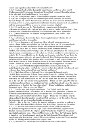 sein als jeder irgendwo auf der Erde vorkommende Wein!“
[011,07] Sagt der Koch: „Hältst du mich für einen Narren, oder bist du selber einer?!
Wie kann denn ein Wein aus den Himmeln auf deinen Tisch kommen?! Es müßte Jehova
Selbst oder doch Sein Knecht Moses zu Tische sitzen!“
[011,08] Der Bräutigam aber sprach: „Komm und überzeuge dich von allem selbst!“
[011,09] Der Koch geht sogleich mit dem Bräutigam in den Speisesaal und beschaut
die sechs Krüge, daß sie voll Weines bester Art waren. Als er sich also von dem Wunder
überzeugt, spricht er: „Herr, vergib mir meine Sünden! So etwas kann nur Gott tun, und Gott
muß hier unter uns sein! Denn so etwas ist keinem Menschen möglich.“
[011,10] Es wurde aber nun der Wein den Gästen vorgesetzt, und als diese ihn
verkosteten, sprachen sie alle: „Solcher Wein wird in unseren Landen nicht gekeltert! – Das
ist wahrhaft ein Himmelswein! Ehre dem, welchem Gott solche Macht gegeben hat!“
[011,11] Darauf tranken sie Mir und dem neuangekommenen Gaste Thomas Glück
und Willkommen zu.
[011,12] Alle aber, die da waren bei dieser Hochzeit, glaubten nun vollends, daß Ich
unfehlbar der verheißene Messias bin.
[011,13] Petrus aber sagte zu Mir insgeheim: „Herr, laß mich wieder von dannen
ziehen! – Denn Du bist Jehova Selbst, wie Dein Knecht David von Dir geweissagt hat in
seinen Psalmen; ich aber bin ein armer Sünder und Deiner durch und durch unwert!“
[011,14] Sage Ich zu ihm: „So du dich für unwürdig hältst, an Meiner Seite zu
wandeln, wen hältst du dann für würdig? Sieh, Ich bin nicht gekommen zu den Starken, so sie
irgendwo seien, sondern nur zu den Schwachen und Kranken kam Ich. So jemand gesund ist,
bedarf er des Arztes wohl nicht; nur der Kranke und Schwache bedarf des Arztes. Bleibe du
daher nur ganz guten Mutes bei Mir, denn Ich habe dir deine Sünden schon lange vergeben,
und so du auch an Meiner Seite sündigen wirst, werde Ich dir es auch vergeben; denn nicht in
deiner Stärke, sondern in deiner Schwäche, darum du Mich erkannt hast und nun schon ein
Fels im Glauben bist, sollst du vollendet werden durch die alleinige Gnade von oben!“
[011,15] Auf solche Meine Belehrung kommen Petrus die Tränen, und er sagt mit
großer Begeisterung: „Herr, – so Dich alle verlassen sollten, da werde ich Dich dennoch nicht
verlassen; denn Deine heiligen Worte sind Wahrheit und Leben!“
[011,16] Nach diesen Worten erhebt sich Petrus, nimmt den Becher und spricht:
„Heil dir, Israel, und dreimal Heil uns! Denn wir sind Zeugen der erfüllten Verheißung. Gott
hat Sein Volk heimgesucht. Was schwer zu glauben war, ist nun vor unseren Sinnen erfüllt!
Nun dürfen wir nicht mehr schreien aus der Tiefe zur Höhe; denn die Höhe der Höhe ist zu
uns in die Tiefe der Tiefe unseres Elends gekommen! – Darum alle Ehre Dem, Der unter uns
ist und uns aus Seiner Macht und Gnade diesen Wein gegeben hat, auf daß wir an Ihn glauben
und von nun an in Ihm Gott die Ehre geben sollen!“ – Darauf trinkt Petrus, und alle trinken
ihm zu und sagen: „Dies ist ein rechter Mann!“
[011,17] Ich aber sage mehr insgeheim zu Petrus: „Dein Fleisch hat dir das nicht
gegeben; sondern der Vater, Der in Mir ist, hat es deinem Geiste geoffenbart. Aber von nun
an halte mit deiner Stimme noch zurück; es wird aber eine Zeit kommen, in der du also
schreien sollst, daß dich alle Welt vernehmen möge!“ – Darauf trat wieder Ruhe unter die
Gäste, und durch diese Tat glaubten nun alle an Mich und sahen in Mir den wahren Messias,
Der gekommen sei, um sie von allen Feinden loszumachen.
Ev.Joh.2,11. Das ist das erste Zeichen, das Jesus tat, und es also geschehen ist zu Kana in
Galiläa, und Er Seine Herrlichkeit offenbarte. Und Seine Jünger glaubten nun fest an Ihn.
[011,18] Es war dies auch das erste außerordentliche Zeichen, das Ich beim Antritt
des großen Erlösungswerkes vor den Augen vieler verrichtet hatte und zeigte in diesem
Zeichen, wenn auch verhüllt, das folgende große Werk; aber das begriff von der ganzen
Gesellschaft auch nicht einer. – Denn wie Mein Fasten in der Wüste die Verfolgung, die Mir
in Jerusalem vom Tempel aus zuteil ward, und die Taufe Johannis Meinen Kreuzestod
vorandeutete, also deutete diese Hochzeit Meine Auferstehung an, und das Zeichen ward ein
Vorbild der Wiedergeburt des Geistes zum ewigen Leben.
[011,19] Denn also wie Ich das Wasser in den Wein verkehrte, wird auch des
 