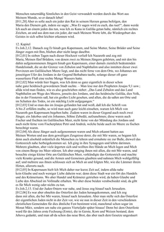 Menschen naturmäßig Sinnliches in den Geist verwandelt werden durch das Wort aus
Meinem Munde, so er danach lebet!
[011,20] Aber es solle auch ein jeder den Rat in seinem Herzen genau befolgen, den
Maria den Dienern gab, indem sie sagte: „Was Er sagen wird zu euch, das tuet!“, dann werde
Ich auch an einem jeden das tun, was Ich zu Kana in Galiläa getan habe, nämlich ein rechtes
Zeichen, an und aus dem nun ein jeder, der nach Meinem Worte lebt, die Wiedergeburt des
Geistes in sich selbst leichter erkennen wird.

12. Kapitel
Ev.Joh.2,12. Danach zog Er hinab gen Kapernaum, und Seine Mutter, Seine Brüder und Seine
Jünger zogen mit Ihm, blieben aber nicht lange daselbst.
[012,01] In sieben Tagen nach dieser Hochzeit verließ Ich Nazareth und zog mit
Maria, Meinen fünf Brüdern, von denen zwei zu Meinen Jüngern gehörten, und mit den bis
dahin aufgenommenen Jüngern hinab gen Kapernaum, einer damals ziemlich bedeutenden
Handelsstadt, die an der Grenze von Zebulon und Naphthalim und also inmitten dieser zwei
Provinzen am Galiläischen Meere liegt, und das nicht ferne von dem Orte, wo Johannes am
jenseitigen Ufer des Jordans in der Gegend Bethabara taufte, solange dieser oft ganz
wasserleere Fluß eine rechte Menge Wassers hatte.
[012,02] Man würde hier fragen, was Ich denn so ganz eigentlich in dieser schon
nahe ganz heidnisch gewordenen Stadt suchte. – Man lese nur den Propheten Jesajas 9,1 usw.;
allda wird man finden, wie es also geschrieben stehet: „Das Land Zebulon und das Land
Naphthalim am Wege des Meeres, jenseits des Jordans, und das heidnische Galiläa, dies Volk,
das in der Finsternis saß, hat ein großes Licht gesehen, und allen, die da saßen am Orte und
im Schatten des Todes, ist ein mächtig Licht aufgegangen.“
[012,03] Und so man das im Jesajas gefunden hat und weiß, daß Ich die Schrift von
A bis Z erfüllen mußte, so wird man auch ganz leicht einsehen, warum Ich Mich von
Nazareth gen Kapernaum begeben habe. Zudem waren in dieser Gegend auch noch zwei
Jünger, ein Jakobus und ein Johannes, Söhne Zebedäi, aufzunehmen; diese waren auch
Fischer und fischten im Galiläischen Meer, nicht ferne von der Mündung des Jordans und
auch nicht ferne vom Fischerplatze Petri und Andreä, welche beide auch im Meere zu fischen
berechtigt waren.
[012,04] Als diese Jünger auch aufgenommen waren und Mich erkannt hatten aus
Meinen Worten und aus dem gewaltigen Zeugnisse derer, die mit Mir waren, so begann Ich
denn auch alsobald ordentlich die Menschen zu lehren und ermahnte sie zur Buße, dieweil das
Gottesreich nahe herbeigekommen sei. Ich ging in ihre Synagogen und lehrte darinnen.
Mehrere glaubten, aber viele ärgerten sich und wollten ihre Hände an Mich legen und Mich
von einem Berge ins Meer stürzen. Ich aber entging ihnen mit allen, die mit Mir waren, und
besuchte einige kleine Orte am Galiläischen Meer, verkündigte das Gottesreich und machte
viele Kranke gesund, und die Armen und Gemeinen glaubten und nahmen Mich wohlgefällig
auf; und mehrere aus ihnen schlossen sich an Mich an und folgten Mir, wie die Lämmer ihrem
Hirten, allerorts nach.
[012,05] In Kapernaum hielt Ich Mich daher nur kurze Zeit auf, indem allda nahe
kein Glaube und noch weniger Liebe daheim war; denn diese Stadt war ein Ort des Handels
und des Krämertums. Wo aber Handel und Krämerei getrieben wird, da haben Glaube und
Liebe den Abschied im Vollmaße erhalten. Wo aber diese beiden verabschiedet sind, da gibt
es für Mich wenig oder nichts zu tun.
Ev.Joh.2,13. Und der Juden Ostern war nahe, und Jesus zog hinauf nach Jerusalem.
[012,06] Es war aber ohnehin das Osterfest der Juden herangekommen, und Ich zog
dann mit allen, die bei Mir waren, hinauf nach Jerusalem. Aber man stelle sich das Osterfest
der eigentlichen Juden nicht in der Zeit vor, wie sie nun in dieser Zeit in den verschiedenen
christlichen Gemeinden für dies ähnliche Fest bestimmt wird, manchmal schon sogar im
Monat März, sondern um nahe ein ganzes Vierteljahr später hinaus! Denn bei dem Osterfeste
ward für des Jahres erste Fechsung (Ernte), die in Gerste, Korn und Weizen bestand, dem
Jehova gedankt, und man aß da schon das neue Brot, das aber nach dem Gesetze ungesäuert
 