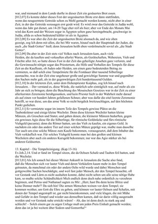 war, und niemand in dem Lande durfte in dieser Zeit ein gesäuertes Brot essen.
[012,07] Es konnte daher dieses Fest der ungesäuerten Brote erst dann stattfinden,
wenn das neugeerntete Getreide schon zu Mehl gemacht werden konnte, nicht aber in einer
Zeit, in der das Getreide sozusagen erst gesät wird. Es wird zwar das Getreide in Judäa wohl,
wenn das Jahr gut dienet, um 14-20 Tage eher reif als hier; aber vor Ende des Monats Mai
wird das Korn und der Weizen sogar in Ägypten selten ganz hereingebracht, geschweige in
Judäa, allda es schon bedeutend kühler ist als in Ägypten.
[012,08] Es war aber die Zeit der ungesäuerten Brote alsonach da, und wie oben
gezeigt, zog Ich denn mit allen, die bei Mir waren, hinauf nach der Hauptstadt der Juden, die
auch „die Stadt Gottes“ hieß; denn Jerusalem heißt eben verdolmetscht soviel als „die Stadt
Gottes“.
[012,09] Da aber in der Zeit stets viel Volkes nach Jerusalem kam, auch viele
Heiden, die da kauften und verkauften allerlei Waren, als Gerätschaften, Webereien, Vieh und
Früchte aller Art, so hatte dieses Fest in der Zeit das geheiligte Ansehen ganz verloren, und
die Gewinnsucht nötigte sogar das Priestertum, die Höfe und Vorhallen des Tempels für diese
Zeit an die Kaufleute, ob Juden oder Heiden, um einen ganz bedeutenden Betrag zu
vermieten, so daß solch eine Tempelmiete für die Festdauer über tausend Silberlinge
ausmachte, was in der Zeit eine ungeheuer große und gewichtige Summe war und gegenüber
den Sachen mehr galt, als in der gegenwärtigen Zeit hunderttausend Gulden.
[012,10] In der letzteren Zeit, unter dem Hohenpriester Kaiphas, zog Ich hinauf nach
Jerusalem. – Der verstand es, diese Würde, die natürlich sehr einträglich war, auf mehr als ein
Jahr an sich zu bringen; denn die Beachtung des Mosaischen Gesetzes war in der Zeit zu einer
allerleersten Zeremonie herabgesunken, und kein Priester hielt in der Wahrheit mehr darauf
als auf einen vor hundert Jahren gefallenen Schnee; aber was dafür die eitel leerste Zeremonie
betrifft, so war diese, um das arme Volk so recht bergdick breitzuschlagen, auf den höchsten
Punkt gediehen.
[012,11] Er vermietete sogar im innern Teile des Tempels gewisse Plätze an die
Taubenkrämer und einige kleine Wechsler. Denn diese kleinen Wechsler hatten kleine
Münzen, als Groschen und Stater, und gaben denen, die kleinerer Münzen bedurften, gegen
ein gewisses Agio diese für die Silberlinge, für römische Goldstücke und fürs römische
Viehgeld (pecunia); denn die Römer hatten, um das Vieh zu kaufen, ein eigenes Geld. Je
nachdem ein oder das andere Tier auf einer solchen Münze geprägt war, mußte man dasselbe
Tier auch um eine solche Münze zum Kaufe bekommen, vorausgesetzt, daß dem Inhaber das
Vieh verkäuflich war. Für solches Viehgeld konnte man bei den großen und kleinen
Wechslern aber auch ein anderes Kursgeld bekommen; nur war das Agio stärker als bei
anderen Geldsorten.

13. Kapitel – Die Tempelreinigung. (Kap.13-16)
Ev.Joh.2,14. Und er fand im Tempel sitzen, die da Ochsen Schafe und Tauben feil hatten, und
die Wechsler.
[013,01] Als Ich sonach bei dieser Meiner Ankunft in Jerusalem die Sache also fand,
daß die Menschen sich vor lauter Vieh und deren Verkäufern kaum mehr in den Tempel
getrauten, da manchmal ein oder der andere Ochs wild wurde und dabei Menschen und
gottgeweihte Sachen beschädigte, und weil fast jeder Mensch, der den Tempel besuchte, oft
vor Gestank und Lärm es nicht aushalten konnte, dabei nicht selten um alle seine nötige Habe
kam, so mußte solche Schändlichkeit Mich endlich denn doch nahe ordentlich zu verzehren
beginnen, und Petrus und Nathanael sagten zu Mir: „Herr, hast Du denn keine Blitze und
keine Donner mehr?! Da sieh hin! Die armen Menschen weinen vor dem Tempel; sie
kommen weither, um Gott die Ehre zu geben, und können vor lauter Ochsen und Schafen, mit
denen der Tempel angestopft ist, gar nicht hineinkommen, und viele klagen, die mit Mühe
und Gefahr in den Tempel und wieder aus demselben kamen, daß sie darin völlig ausgeraubt
worden und vor Gestank nahe erstickt wären! – Ah, das ist denn doch zu stark arg und
schlecht! – Solch einem gar zu argen Unfuge muß um jeden Preis Einhalt gemacht werden;
denn das ist ja bei weitem über Sodom und Gomorrha!“
 