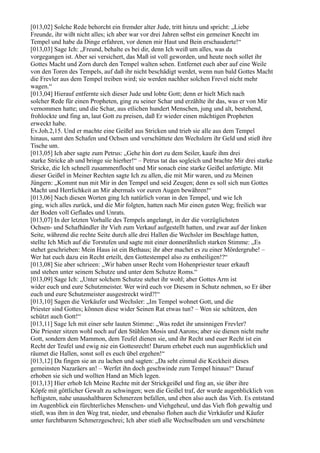 [013,02] Solche Rede behorcht ein fremder alter Jude, tritt hinzu und spricht: „Liebe
Freunde, ihr wißt nicht alles; ich aber war vor drei Jahren selbst ein gemeiner Knecht im
Tempel und habe da Dinge erfahren, vor denen mir Haut und Bein erschauderte!“
[013,03] Sage Ich: „Freund, behalte es bei dir, denn Ich weiß um alles, was da
vorgegangen ist. Aber sei versichert, das Maß ist voll geworden, und heute noch sollet ihr
Gottes Macht und Zorn durch den Tempel walten sehen. Entfernet euch aber auf eine Weile
von den Toren des Tempels, auf daß ihr nicht beschädigt werdet, wenn nun bald Gottes Macht
die Frevler aus dem Tempel treiben wird; sie werden nachher solchen Frevel nicht mehr
wagen.“
[013,04] Hierauf entfernte sich dieser Jude und lobte Gott; denn er hielt Mich nach
solcher Rede für einen Propheten, ging zu seiner Schar und erzählte ihr das, was er von Mir
vernommen hatte; und die Schar, aus etlichen hundert Menschen, jung und alt, bestehend,
frohlockte und fing an, laut Gott zu preisen, daß Er wieder einen mächtigen Propheten
erweckt habe.
Ev.Joh.2,15. Und er machte eine Geißel aus Stricken und trieb sie alle aus dem Tempel
hinaus, samt den Schafen und Ochsen und verschüttete den Wechslern ihr Geld und stieß ihre
Tische um.
[013,05] Ich aber sagte zum Petrus: „Gehe hin dort zu dem Seiler, kaufe ihm drei
starke Stricke ab und bringe sie hierher!“ – Petrus tat das sogleich und brachte Mir drei starke
Stricke, die Ich schnell zusammenflocht und Mir sonach eine starke Geißel anfertigte. Mit
dieser Geißel in Meiner Rechten sagte Ich zu allen, die mit Mir waren, und zu Meinen
Jüngern: „Kommt nun mit Mir in den Tempel und seid Zeugen; denn es soll sich nun Gottes
Macht und Herrlichkeit an Mir abermals vor euren Augen bewähren!“
[013,06] Nach diesen Worten ging Ich natürlich voran in den Tempel, und wie Ich
ging, wich alles zurück, und die Mir folgten, hatten nach Mir einen guten Weg; freilich war
der Boden voll Geflades und Unrats.
[013,07] In der letzten Vorhalle des Tempels angelangt, in der die vorzüglichsten
Ochsen- und Schafhändler ihr Vieh zum Verkauf aufgestellt hatten, und zwar auf der linken
Seite, während die rechte Seite durch alle drei Hallen die Wechsler im Beschlage hatten,
stellte Ich Mich auf die Torstufen und sagte mit einer donnerähnlich starken Stimme: „Es
stehet geschrieben: Mein Haus ist ein Bethaus; ihr aber machet es zu einer Mördergrube! –
Wer hat euch dazu ein Recht erteilt, den Gottestempel also zu entheiligen!?“
[013,08] Sie aber schrieen: „Wir haben unser Recht vom Hohenpriester teuer erkauft
und stehen unter seinem Schutze und unter dem Schutze Roms.“
[013,09] Sage Ich: „Unter solchem Schutze stehet ihr wohl; aber Gottes Arm ist
wider euch und eure Schutzmeister. Wer wird euch vor Diesem in Schutz nehmen, so Er über
euch und eure Schutzmeister ausgestreckt wird?!“
[013,10] Sagen die Verkäufer und Wechsler: „Im Tempel wohnet Gott, und die
Priester sind Gottes; können diese wider Seinen Rat etwas tun? – Wen sie schützen, den
schützt auch Gott!“
[013,11] Sage Ich mit einer sehr lauten Stimme: „Was redet ihr unsinnigen Frevler?
Die Priester sitzen wohl noch auf den Stühlen Mosis und Aarons; aber sie dienen nicht mehr
Gott, sondern dem Mammon, dem Teufel dienen sie, und ihr Recht und euer Recht ist ein
Recht der Teufel und ewig nie ein Gottesrecht! Darum erhebet euch nun augenblicklich und
räumet die Hallen, sonst soll es euch übel ergehen!“
[013,12] Da fingen sie an zu lachen und sagten: „Da seht einmal die Keckheit dieses
gemeinsten Nazaräers an! – Werfet ihn doch geschwinde zum Tempel hinaus!“ Darauf
erhoben sie sich und wollten Hand an Mich legen.
[013,13] Hier erhob Ich Meine Rechte mit der Strickgeißel und fing an, sie über ihre
Köpfe mit göttlicher Gewalt zu schwingen; wen die Geißel traf, der wurde augenblicklich von
heftigsten, nahe unaushaltbaren Schmerzen befallen, und eben also auch das Vieh. Es entstand
im Augenblick ein fürchterliches Menschen- und Viehgeheul, und das Vieh floh gewaltig und
stieß, was ihm in den Weg trat, nieder, und ebenalso flohen auch die Verkäufer und Käufer
unter furchtbarem Schmerzgeschrei; Ich aber stieß alle Wechselbuden um und verschüttete
 