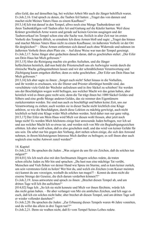 alles Geld, das auf denselben lag, bei welcher Arbeit Mir auch die Jünger behilflich waren.
Ev.Joh.2,16. Und sprach zu denen, die Tauben feil hatten: „Traget das von dannen und
machet nicht Meines Vaters Haus zu einem Kaufhaus!“
[013,14] Ich trat darauf in den Tempel, allwo noch eine Menge Taubenkrämer mit
ihren Taubenkäfigen voll Tauben aller Art und Gattung auf die Käufer harrten. Weil diese
Krämer gewöhnlich Arme waren und gerade auf keinen Gewinn ausgingen und der
Taubenverkauf im Tempel schon eine alte Sache war, freilich in alter Zeit nur im ersten
Vorhofe des Tempels üblich, so ermahnte Ich diese Armen bloß und sagte: „Traget das hinaus
und machet Meines Vaters Haus nicht zu einem Kaufhause; im äußersten Vorhofe ist der Ort
für dergleichen!“ – Diese Armen entfernten sich darauf auch ohne Widerrede und nahmen im
äußersten Vorhofe ihren alten Platz ein. – Auf diese Weise war nun der Tempel gereinigt.
Ev.Joh.2,17. Seine Jünger aber gedachten danach daran, daß es geschrieben stehet: „Der Eifer
um Dein Haus hat Mich gefressen.“
[013,15] Aber die Reinigung machte ein großes Aufsehen, und die Jünger
befürchteten heimlich, daß nun bald die Priesterschaft uns als Aufwiegler werde durch die
römische Wache gefangennehmen lassen und wir der schmählichsten Verantwortung und
Züchtigung kaum entgehen dürften; denn es stehe geschrieben: „Der Eifer um Dein Haus hat
Mich gefressen.“
[013,16] Ich aber sagte zu ihnen: „Sorget euch nicht! Sehet hinaus in die Vorhallen,
und ihr werdet es erschauen, wie die Diener und Priester allertätigst bemüht sind, das
verschüttete viele Geld der Wechsler aufzulesen und in ihre Säckel zu schieben! Sie werden
uns der Beschädigten wegen wohl befragen, aus welcher Macht wir das getan haben, aber
heimlich wird es ihnen ganz recht sein; denn die Tat trägt ihnen bei 1000 Säckel Goldes und
Silbers und eine große Menge anderen Geldes, das sie nimmer den Eigentümern
zurückerstatten werden. Sie sind nun auch zu beschäftigt und haben keine Zeit, uns zur
Verantwortung zu ziehen; auch werden sie in dieser Sache nicht leichtlich eine Klage
anhören, so wie die Beschädigten, durch diese Lektion zu mächtig gewitzigt, auch nicht
leichtlich so bald eine Klage wider Mich erheben werden. Seid daher nun nur ganz ruhig.
[013,17] Der Eifer um Mein Haus wird Mich vor diesen wohl fressen, aber jetzt noch
lange nicht! Es werden Mich höchstens einige hier anwesende Juden befragen, wer Ich sei
und aus welcher Macht Ich so etwas tat, und werden sich von Mir ein Beglaubigungszeichen
erbitten. Ich aber weiß schon, daß es also geschehen muß, und das wird von keiner Gefahr für
uns sein. Da sehet nur hin gegen den Vorhang, dort stehen schon einige, die sich den Anwand
nehmen, in ihrem höchsteigenen Interesse Mich darüber zu befragen; es soll ihnen aber auch
sogleich eine rechte Antwort zuteil werden!“

14. Kapitel
Ev.Joh.2,18. Da sprachen die Juden: „Was zeigest du uns für ein Zeichen, daß du solches tun
mögest?“
[014,01] Als Ich noch also mit den furchtsamen Jüngern solches redete, da traten
schon etliche Juden zu Mir hin und sprachen: „Du hast nun eine mächtige Tat verübt,
Menschen und Vieh flohen vor deiner Hand wie Spreu im Sturme, und es kam keiner zurück,
um sein verstreutes Geld zu holen! Wer bist du, und welch ein Zeichen (vom Kaiser meinten
sie) kannst du uns vorzeigen, weshalb du solches tun magst?! – Kennst du denn nicht die
eiserne Strenge der Gesetze, die dich darum verderben können?!“
Ev.Joh.2,19. Jesus antwortete und sprach zu ihnen: „Brechet diesen Tempel ab, und am
dritten Tage will Ich ihn aufrichten!“
[014,02] Sage Ich: „So Ich sie nicht kennete und Mich vor ihnen fürchtete, würde Ich
das nicht getan haben. – Ihr aber verlanget von Mir ein amtliches Zeichen, und Ich sage es
euch, daß Ich ein solches nicht habe; aber brechet ab diesen Tempel, und am dritten Tage soll
er wieder vollendet dastehen!“
Ev.Joh.2,20. Da sprachen die Juden: „Zur Erbauung dieses Tempels waren 46 Jahre vonnöten,
und du willst das allein in drei Tagen tun!?“
Ev.Joh.2,21. Denn sie wußten nicht, daß Er vom Tempel Seines Leibes redete.
 