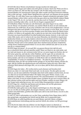 [014,03] Bei dieser Meiner entschiedenen Aussage machten die Juden ganz
sonderbar große Augen und wußten sich nicht gleich zu fassen. Nach einer Weile erst fiel es
einem von ihnen ein, daß zum Bau des Tempels volle 46 Jahre nötig waren und er vielen
tausend Händen eine unausgesetzte Arbeit gab; daher wendet sich dieser historisch erfahrene
Jude zu Mir und sagt: „Junger Mann! Bedachtest du wohl auch, was Dummes du nun geredet
hast? Siehe, 46 volle Jahre waren zum Aufbau dieses Tempels erforderlich und gaben vielen
tausend Händen vollste Arbeit, und du willst das ganz allein tun ohne Beihilfe anderer Hände
in drei Tagen!? Oh, oh, oh, was hast du, und das dazu noch im Tempel, da man doch am
meisten vernünftig reden sollte, von dir für ein Zeugnis ausgesprochen?!
[014,04] Deine frühere Tat hatte uns sehr überrascht, und schon fingen wir an, unter
uns als Älteste von Jerusalem zu beraten, aus welcher Macht du diese an sich wirklich sehr
lobenswerte Tat verübt hast, ob aus einer weltlichen oder ob aus einer prophetischen. Und wir
befragten dich denn auch deshalb. Und hättest du zu uns gesagt in weiser Rede, die wir wohl
verstehen, daß du ein von Gott erweckter Prophet seiest und solches durch die Macht Gottes
verübest, wir hätten es dir geglaubt; aber so gabst du uns statt einer weisen Rede wider alles
Erwarten eine kaum beschreiblich frevelhaft prahlerische dumme Antwort, in der nicht eine
wahre Silbe steckt, und wir sehen in dir nun einen Menschen, der allenfalls in irgend einer
heidnischen Schule ein wenig das Zaubern erlernt hat und sich damit nun hier in der Stadt
Davids ein wenig batzig machen will, entweder im Solde Roms oder geheim im Solde der
Pharisäer, Priester und Leviten stehend; denn diese möchten heute die beste Tempelernte
zufolge deiner Zaubertat gemacht haben! Es tut uns allen wahrhaft leid, daß wir uns an dir
nun gar so verkannt haben.“
[014,05] Sagte Ich darauf: „Es tut auch Mir von ganzem Herzen leid, daß Ich euch
gar so entsetzlich blind und taub antreffen mußte! Denn wer blind ist, der sieht nichts, und
wer taub und stumm ist, der vernimmt nichts! Ich tue vor euren Augen ein Zeichen, das vor
Mir keiner getan hat, und rede die vollste Wahrheit, und ihr saget, Ich sei entweder ein
dummer, in der heidnischen Zauberei bewanderter Prahler und wolle Mich hier vor euch
batzig machen, oder Ich sei als Zauberer im Solde Roms oder im schnöden Solde der
Tempelpfaffen. O welch ein schmählich Ansinnen! – Da sehet hin, dort steht eine ganz
bedeutende Schar, die Mir aus Galiläa hierher gefolgt ist! Sie hat Mich erkannt, obschon ihr
saget, daß die Galiläer das glaubensloseste und schlechteste Judenvolk seien. Diese aber
erkannten Mich dennoch und folgen Mir; wie ist es denn, daß ihr Mich nicht erkennen
möget?“
[014,06] Sagen die Juden: „Wir wollten dich ja auch erkennen und forschten dich
darum aus; denn wir sind weder blind noch taub, wie du meinst. Du aber gabst uns eine
Antwort, aus der man natürlichen Verstandes denn doch nichts anderes machen kann, als was
wir offen dir ins Gesicht bekannt haben! Wir haben einen guten Willen; warum, so du
allenfalls ein Prophet bist, verkennst du diesen? Wir sind Ehrenmänner von Jerusalem und
haben viele Güter. So du ein rechter Prophet wärest, da hättest du gut sein in unserer Mitte; du
aber erkennst solches nicht und bist daher auch kein Prophet, sondern ein purer Magier, der
den Tempel mehr entheiligt als jene, die von dir früher hinausgetrieben worden sind!“
[014,07] Sage Ich: „Gehet hin und beratet euch mit denen, die mit Mir gekommen
sind; diese werden es euch sagen, Wer Ich bin!“
[014,08] Die Juden gehen nun zu den Jüngern und befragen sie; diese aber sagen,
was sie von Mir am Jordan gehört, das Zeugnis Johannis, und was sie an Meiner Seite
gesehen und erlebt haben, gestehen aber dabei auch, daß sie das nicht fassen, was Ich zu den
Juden gesagt habe.
Ev.Joh.2,22. Da Er auferstanden war von den Toten, gedachten Seine Jünger daran, daß Er
dies gesagt hatte, und glaubten der Schrift und der Rede, die Er gesprochen hatte.
[014,09] Denn sie selbst begriffen das erst nach Meiner, nach drei Jahren, erfolgten
allerwunderbarsten Auferstehung und also auch die Schrift, die solches von Mir geweissagt
hatte.
[014,10] Als die Juden alles das erfuhren von den Jüngern, kamen sie abermals zu
Mir und sagten: „Nach allem dem, was wir nun von Deiner sehr treuherzigen Schar über Dich
 