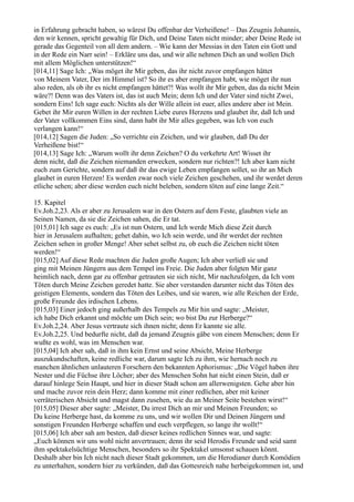 in Erfahrung gebracht haben, so wärest Du offenbar der Verheißene! – Das Zeugnis Johannis,
den wir kennen, spricht gewaltig für Dich, und Deine Taten nicht minder; aber Deine Rede ist
gerade das Gegenteil von all dem andern. – Wie kann der Messias in den Taten ein Gott und
in der Rede ein Narr sein! – Erkläre uns das, und wir alle nehmen Dich an und wollen Dich
mit allem Möglichen unterstützen!“
[014,11] Sage Ich: „Was möget ihr Mir geben, das ihr nicht zuvor empfangen hättet
von Meinem Vater, Der im Himmel ist? So ihr es aber empfangen habt, wie möget ihr nun
also reden, als ob ihr es nicht empfangen hättet?! Was wollt ihr Mir geben, das da nicht Mein
wäre?! Denn was des Vaters ist, das ist auch Mein; denn Ich und der Vater sind nicht Zwei,
sondern Eins! Ich sage euch: Nichts als der Wille allein ist euer, alles andere aber ist Mein.
Gebet ihr Mir euren Willen in der rechten Liebe eures Herzens und glaubet ihr, daß Ich und
der Vater vollkommen Eins sind, dann habt ihr Mir alles gegeben, was Ich von euch
verlangen kann!“
[014,12] Sagen die Juden: „So verrichte ein Zeichen, und wir glauben, daß Du der
Verheißene bist!“
[014,13] Sage Ich: „Warum wollt ihr denn Zeichen? O du verkehrte Art! Wisset ihr
denn nicht, daß die Zeichen niemanden erwecken, sondern nur richten?! Ich aber kam nicht
euch zum Gerichte, sondern auf daß ihr das ewige Leben empfangen sollet, so ihr an Mich
glaubet in euren Herzen! Es werden zwar noch viele Zeichen geschehen, und ihr werdet deren
etliche sehen; aber diese werden euch nicht beleben, sondern töten auf eine lange Zeit.“

15. Kapitel
Ev.Joh.2,23. Als er aber zu Jerusalem war in den Ostern auf dem Feste, glaubten viele an
Seinen Namen, da sie die Zeichen sahen, die Er tat.
[015,01] Ich sage es euch: „Es ist nun Ostern, und Ich werde Mich diese Zeit durch
hier in Jerusalem aufhalten; gehet dahin, wo Ich sein werde, und ihr werdet der rechten
Zeichen sehen in großer Menge! Aber sehet selbst zu, ob euch die Zeichen nicht töten
werden!“
[015,02] Auf diese Rede machten die Juden große Augen; Ich aber verließ sie und
ging mit Meinen Jüngern aus dem Tempel ins Freie. Die Juden aber folgten Mir ganz
heimlich nach, denn gar zu offenbar getrauten sie sich nicht, Mir nachzufolgen, da Ich vom
Töten durch Meine Zeichen geredet hatte. Sie aber verstanden darunter nicht das Töten des
geistigen Elements, sondern das Töten des Leibes, und sie waren, wie alle Reichen der Erde,
große Freunde des irdischen Lebens.
[015,03] Einer jedoch ging außerhalb des Tempels zu Mir hin und sagte: „Meister,
ich habe Dich erkannt und möchte um Dich sein; wo bist Du zur Herberge?“
Ev.Joh.2,24. Aber Jesus vertraute sich ihnen nicht; denn Er kannte sie alle.
Ev.Joh.2,25. Und bedurfte nicht, daß da jemand Zeugnis gäbe von einem Menschen; denn Er
wußte es wohl, was im Menschen war.
[015,04] Ich aber sah, daß in ihm kein Ernst und seine Absicht, Meine Herberge
auszukundschaften, keine redliche war, darum sagte Ich zu ihm, wie hernach noch zu
manchen ähnlichen unlauteren Forschern den bekannten Aphorismus: „Die Vögel haben ihre
Nester und die Füchse ihre Löcher; aber des Menschen Sohn hat nicht einen Stein, daß er
darauf hinlege Sein Haupt, und hier in dieser Stadt schon am allerwenigsten. Gehe aber hin
und mache zuvor rein dein Herz; dann komme mit einer redlichen, aber mit keiner
verräterischen Absicht und magst dann zusehen, wie du an Meiner Seite bestehen wirst!“
[015,05] Dieser aber sagte: „Meister, Du irrest Dich an mir und Meinen Freunden; so
Du keine Herberge hast, da komme zu uns, und wir wollen Dir und Deinen Jüngern und
sonstigen Freunden Herberge schaffen und euch verpflegen, so lange ihr wollt!“
[015,06] Ich aber sah am besten, daß dieser keines redlichen Sinnes war, und sagte:
„Euch können wir uns wohl nicht anvertrauen; denn ihr seid Herodis Freunde und seid samt
ihm spektakelsüchtige Menschen, besonders so ihr Spektakel umsonst schauen könnt.
Deshalb aber bin Ich nicht nach dieser Stadt gekommen, um die Herodianer durch Komödien
zu unterhalten, sondern hier zu verkünden, daß das Gottesreich nahe herbeigekommen ist, und
 