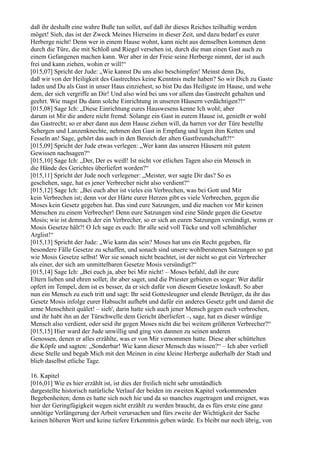 daß ihr deshalb eine wahre Buße tun sollet, auf daß ihr dieses Reiches teilhaftig werden
möget! Sieh, das ist der Zweck Meines Hierseins in dieser Zeit, und dazu bedarf es eurer
Herberge nicht! Denn wer in einem Hause wohnt, kann nicht aus demselben kommen denn
durch die Türe, die mit Schloß und Riegel versehen ist, durch die man einen Gast auch zu
einem Gefangenen machen kann. Wer aber in der Freie seine Herberge nimmt, der ist auch
frei und kann ziehen, wohin er will!“
[015,07] Spricht der Jude: „Wie kannst Du uns also beschimpfen! Meinst denn Du,
daß wir von der Heiligkeit des Gastrechtes keine Kenntnis mehr haben? So wir Dich zu Gaste
laden und Du als Gast in unser Haus einziehest, so bist Du das Heiligste im Hause, und wehe
dem, der sich vergriffe an Dir! Und also wird bei uns vor allem das Gastrecht gehalten und
geehrt. Wie magst Du dann solche Einrichtung in unseren Häusern verdächtigen?!“
[015,08] Sage Ich: „Diese Einrichtung eures Hauswesens kenne Ich wohl; aber
darum ist Mir die andere nicht fremd: Solange ein Gast in eurem Hause ist, genießt er wohl
das Gastrecht; so er aber dann aus dem Hause ziehen will, da harren vor der Türe bestellte
Schergen und Lanzenknechte, nehmen den Gast in Empfang und legen ihm Ketten und
Fesseln an! Sage, gehört das auch in den Bereich der alten Gastfreundschaft?!“
[015,09] Spricht der Jude etwas verlegen: „Wer kann das unseren Häusern mit gutem
Gewissen nachsagen?“
[015,10] Sage Ich: „Der, Der es weiß! Ist nicht vor etlichen Tagen also ein Mensch in
die Hände des Gerichtes überliefert worden?“
[015,11] Spricht der Jude noch verlegener: „Meister, wer sagte Dir das? So es
geschehen, sage, hat es jener Verbrecher nicht also verdient?“
[015,12] Sage Ich: „Bei euch aber ist vieles ein Verbrechen, was bei Gott und Mir
kein Verbrechen ist; denn vor der Härte eurer Herzen gibt es viele Verbrechen, gegen die
Moses kein Gesetz gegeben hat. Das sind eure Satzungen, und die machen vor Mir keinen
Menschen zu einem Verbrecher! Denn eure Satzungen sind eine Sünde gegen die Gesetze
Mosis; wie ist demnach der ein Verbrecher, so er sich an euren Satzungen versündigt, wenn er
Mosis Gesetze hält?! O Ich sage es euch: Ihr alle seid voll Tücke und voll schmählicher
Arglist!“
[015,13] Spricht der Jude: „Wie kann das sein? Moses hat uns ein Recht gegeben, für
besondere Fälle Gesetze zu schaffen, und sonach sind unsere wohlberatenen Satzungen so gut
wie Mosis Gesetze selbst! Wer sie sonach nicht beachtet, ist der nicht so gut ein Verbrecher
als einer, der sich am unmittelbaren Gesetze Mosis versündigt?“
[015,14] Sage Ich: „Bei euch ja, aber bei Mir nicht! – Moses befahl, daß ihr eure
Eltern lieben und ehren sollet; ihr aber saget, und die Priester gebieten es sogar: Wer dafür
opfert im Tempel, dem ist es besser, da er sich dafür von diesem Gesetze loskauft. So aber
nun ein Mensch zu euch tritt und sagt: Ihr seid Gottesleugner und elende Betrüger, da ihr das
Gesetz Mosis infolge eurer Habsucht aufhebt und dafür ein anderes Gesetz gebt und damit die
arme Menschheit quälet! – sieh', darin hatte sich auch jener Mensch gegen euch verbrochen,
und ihr habt ihn an der Türschwelle dem Gericht überliefert –, sage, hat es dieser würdige
Mensch also verdient, oder seid ihr gegen Moses nicht die bei weitem größeren Verbrecher?“
[015,15] Hier ward der Jude unwillig und ging von dannen zu seinen anderen
Genossen, denen er alles erzählte, was er von Mir vernommen hatte. Diese aber schüttelten
die Köpfe und sagten: „Sonderbar! Wie kann dieser Mensch das wissen?“ – Ich aber verließ
diese Stelle und begab Mich mit den Meinen in eine kleine Herberge außerhalb der Stadt und
blieb daselbst etliche Tage.

16. Kapitel
[016,01] Wie es hier erzählt ist, ist dies der freilich nicht sehr umständlich
dargestellte historisch natürliche Verlauf der beiden im zweiten Kapitel vorkommenden
Begebenheiten; denn es hatte sich noch hie und da so manches zugetragen und ereignet, was
hier der Geringfügigkeit wegen nicht erzählt zu werden braucht, da es fürs erste eine ganz
unnötige Verlängerung der Arbeit verursachen und fürs zweite der Wichtigkeit der Sache
keinen höheren Wert und keine tiefere Erkenntnis geben würde. Es bleibt nur noch übrig, von
 