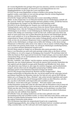 der zweiten Begebenheit den geistigen Sinn ganz kurz darzutun, und dies zweite Kapitel ist
insoweit als beendet anzusehen, als inwieweit es in sich abgeschlossen nur zwei
Hauptbegebenheiten vor die Augen des Lesers und Hörers stellt.
[016,02] Von der ersten Begebenheit zu Kana in Galiläa ist der geistige Sinn bereits
gegeben worden; somit haben wir nur noch den geistigen Sinn der zweiten Begebenheit
darzutun, und dieser ist folgend also gestaltig:
[016,03] Der Tempel stellt den Menschen dar in seiner naturmäßig-weltlichen
Sphäre. In dem Tempel aber wie im Menschen befindet sich ein Allerheiligstes; deshalb soll
aber auch das Äußere des Tempels geheiligt und lauter gehalten werden, auf daß das Innerste
als Allerheiligstes des Tempels wie des Menschen nicht entheiligt werde!
[016,04] Es ist das Allerheiligste des Tempels zwar wohl durch einen starken
Vorhang bedeckt, und es darf nur zu gewissen Zeiten der oberste Priester allein in das
Allerheiligste treten. Aber der Vorhang und ebensowenig der nur selten gestattete Besuch des
Allerheiligsten ist ein Schutz vor der Entheiligung des Allerheiligsten; denn so da jemand mit
seinem Leibe sündigt, da verunreinigt er nicht nur den Leib, sondern auch seine Seele und
durch sie auch seinen Geist, der in jedem Menschen das Innerste und Allerheiligste darstellt
und es auch wirklich ist. Es ist im Menschen dieses Allerheiligste, so wie ebendasselbe
entsprechend im Tempel, tiefst hinter einen starken Vorhang gestellt, und nur der alleinigen
Liebe zu Gott, die ein echtester Oberpriester Gottes in jeglichem Menschen ist, ist es gestattet,
straflos in dies Allerheiligste zu dringen und zu lüften den Vorhang; so aber dieser einzige
Oberpriester im Menschen selbst unrein wird, indem er sich an unreine weltliche Dinge hängt
und mit ihnen eine gemeine Sache macht, wie soll da das Allerheiligste unentheiligt bleiben,
so es von einem unreinen Oberpriester besucht wird?!
[016,05] Wenn sonach im Tempel wie im Menschen alles unrein geworden ist, dann
kann es vom Menschen aus auch nicht mehr gereinigt werden; denn so der Besen voll Kot
und Unflates ist, wie soll es taugen zur Reinigung eines Gemachs?! Da muß dann leider Ich
Selbst die Hand ans Werk legen und mit Gewalt den Tempel reinigen, und zwar durch allerlei
schmerzliche Dinge, als da sind Krankheiten aller Art und andere scheinbare Unglücksfälle,
auf daß der Tempel rein werde.
[016,06] „Verkäufer“ und „Käufer“ sind die niederen, unreinen Leidenschaften im
Menschen; das zum Verkauf gebotene Vieh stellt die unterste Stufe tierischer Sinnlichkeit dar
und zugleich auch die dadurch erzeugte große Dummheit und Blindheit der Seele, deren
Liebe gleich der eines Ochsen ist, dem sogar die sinnliche Zeugungs- und Geschlechtsliebe
mangelt, und den allein noch die allergröbste polypenartige Freßliebe belebt, und dessen
Erkenntnis gleich ist dem bekannten Erkenntnisvermögen der Schafe!
[016,07] Was besagen denn hernach die Wechsler und ihre Geldgeschäfte? – Diese
besagen und bezeigen im Menschen alles das, was da hervorgeht aus der schon ganz tierisch
gewordenen Eigenliebe des Menschen; denn das Tier liebt nur sich, und ein Wolf frißt den
andern auf, so er Hunger hat. Diese „Wechsler“ oder solche tierische Eigenliebe muß sonach
auch mit aller schmerzlichen Gewalt hinausgeschafft werden aus dem Menschen, und alles
das, was diese Liebe belebt, muß umgeworfen und verschüttet werden!
[016,08] Ja, warum denn nicht ganz vernichtet? – Weil auch solcher Liebe nicht die
Freiheit benommen werden darf; denn der edle Same oder das Weizenkorn wird in einem mit
tierischem Unrat wohlgedüngten Acker am besten fortkommen und eine reiche Ernte geben.
Würde man aber dem Acker den Dünger ganz nehmen, um ihn gleichsam von allem Unrat
vollends rein zu machen, so würde dadurch das edle Weizenkorn nur schlecht fortkommen
und sicher eine sehr mißliche Ernte abgeben.
[016,09] Der Unrat, der anfangs haufenweise auf den Acker gebracht wird, muß
auseinandergeworfen und verschüttet werden, so wird er dann dem Acker dienen; würde man
ihn aber im großen Haufen beisammen lassen, da würde er, wo er liegt, alles ersticken und
den anderen Ackerteilen nichts nützen.
[016,10] Darinnen liegt daher der entsprechende Grund in der evangelischen
Tempelreinigungsgeschichte, dem zufolge Ich der Wechsler Geld nur verschüttet und nicht
völlig vernichtet habe, was Mir wohl auch sehr leicht möglich gewesen wäre.
 