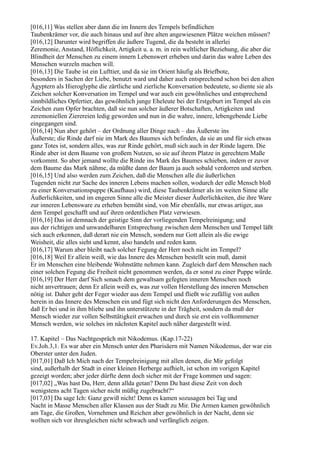 [016,11] Was stellen aber dann die im Innern des Tempels befindlichen
Taubenkrämer vor, die auch hinaus und auf ihre alten angewiesenen Plätze weichen müssen?
[016,12] Darunter wird begriffen die äußere Tugend, die da besteht in allerlei
Zeremonie, Anstand, Höflichkeit, Artigkeit u. a. m. in rein weltlicher Beziehung, die aber die
Blindheit der Menschen zu einem innern Lebenswert erheben und darin das wahre Leben des
Menschen wurzeln machen will.
[016,13] Die Taube ist ein Lufttier, und da sie im Orient häufig als Briefbote,
besonders in Sachen der Liebe, benutzt ward und daher auch entsprechend schon bei den alten
Ägyptern als Hieroglyphe die zärtliche und zierliche Konversation bedeutete, so diente sie als
Zeichen solcher Konversation im Tempel und war auch ein gewöhnliches und entsprechend
sinnbildliches Opfertier, das gewöhnlich junge Eheleute bei der Erstgeburt im Tempel als ein
Zeichen zum Opfer brachten, daß sie nun solcher äußerer Botschaften, Artigkeiten und
zeremoniellen Zierereien ledig geworden und nun in die wahre, innere, lebengebende Liebe
eingegangen sind.
[016,14] Nun aber gehört – der Ordnung aller Dinge nach – das Äußerste ins
Äußerste; die Rinde darf nie im Mark des Baumes sich befinden, da sie an und für sich etwas
ganz Totes ist, sondern alles, was zur Rinde gehört, muß sich auch in der Rinde lagern. Die
Rinde aber ist dem Baume von großem Nutzen, so sie auf ihrem Platze in gerechtem Maße
vorkommt. So aber jemand wollte die Rinde ins Mark des Baumes schieben, indem er zuvor
dem Baume das Mark nähme, da müßte dann der Baum ja auch sobald verdorren und sterben.
[016,15] Und also werden zum Zeichen, daß die Menschen alle die äußerlichen
Tugenden nicht zur Sache des inneren Lebens machen sollen, wodurch der edle Mensch bloß
zu einer Konversationspuppe (Kaufhaus) wird, diese Taubenkrämer als im weiten Sinne alle
Äußerlichkeiten, und im engeren Sinne alle die Meister dieser Äußerlichkeiten, die ihre Ware
zur inneren Lebensware zu erheben bemüht sind, von Mir ebenfalls, nur etwas artiger, aus
dem Tempel geschafft und auf ihren ordentlichen Platz verwiesen.
[016,16] Das ist demnach der geistige Sinn der vorliegenden Tempelreinigung; und
aus der richtigen und unwandelbaren Entsprechung zwischen dem Menschen und Tempel läßt
sich auch erkennen, daß derart nie ein Mensch, sondern nur Gott allein als die ewige
Weisheit, die alles sieht und kennt, also handeln und reden kann.
[016,17] Warum aber bleibt nach solcher Fegung der Herr noch nicht im Tempel?
[016,18] Weil Er allein weiß, wie das Innere des Menschen bestellt sein muß, damit
Er im Menschen eine bleibende Wohnstätte nehmen kann. Zugleich darf dem Menschen nach
einer solchen Fegung die Freiheit nicht genommen werden, da er sonst zu einer Puppe würde.
[016,19] Der Herr darf Sich sonach dem gewaltsam gefegten inneren Menschen noch
nicht anvertrauen; denn Er allein weiß es, was zur vollen Herstellung des inneren Menschen
nötig ist. Daher geht der Feger wieder aus dem Tempel und fließt wie zufällig von außen
herein in das Innere des Menschen ein und fügt sich nicht den Anforderungen des Menschen,
daß Er bei und in ihm bliebe und ihn unterstützete in der Trägheit, sondern da muß der
Mensch wieder zur vollen Selbsttätigkeit erwachen und durch sie erst ein vollkommener
Mensch werden, wie solches im nächsten Kapitel auch näher dargestellt wird.

17. Kapitel – Das Nachtgespräch mit Nikodemus. (Kap.17-22)
Ev.Joh.3,1. Es war aber ein Mensch unter den Pharisäern mit Namen Nikodemus, der war ein
Oberster unter den Juden.
[017,01] Daß Ich Mich nach der Tempelreinigung mit allen denen, die Mir gefolgt
sind, außerhalb der Stadt in einer kleinen Herberge aufhielt, ist schon im vorigen Kapitel
gezeigt worden; aber jeder dürfte denn doch sicher mit der Frage kommen und sagen:
[017,02] „Was hast Du, Herr, denn allda getan? Denn Du hast diese Zeit von doch
wenigstens acht Tagen sicher nicht müßig zugebracht?“
[017,03] Da sage Ich: Ganz gewiß nicht! Denn es kamen sozusagen bei Tag und
Nacht in Masse Menschen aller Klassen aus der Stadt zu Mir. Die Armen kamen gewöhnlich
am Tage, die Großen, Vornehmen und Reichen aber gewöhnlich in der Nacht, denn sie
wollten sich vor ihresgleichen nicht schwach und verfänglich zeigen.
 