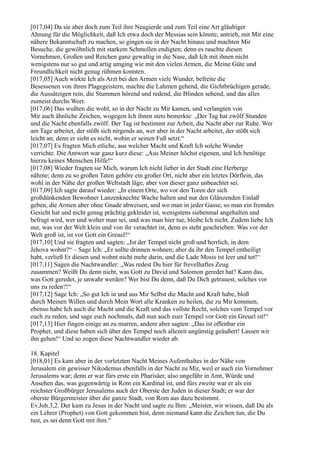 [017,04] Da sie aber doch zum Teil ihre Neugierde und zum Teil eine Art gläubiger
Ahnung für die Möglichkeit, daß Ich etwa doch der Messias sein könnte, antrieb, mit Mir eine
nähere Bekanntschaft zu machen, so gingen sie in der Nacht hinaus und machten Mir
Besuche, die gewöhnlich mit starkem Schmollen endigten; denn es rauchte diesen
Vornehmen, Großen und Reichen ganz gewaltig in die Nase, daß Ich mit ihnen nicht
wenigstens nur so gut und artig umging wie mit den vielen Armen, die Meine Güte und
Freundlichkeit nicht genug rühmen konnten.
[017,05] Auch wirkte Ich als Arzt bei den Armen viele Wunder, befreite die
Besessenen von ihren Plagegeistern, machte die Lahmen gehend, die Gichtbrüchigen gerade,
die Aussätzigen rein, die Stummen hörend und redend, die Blinden sehend, und das alles
zumeist durchs Wort.
[017,06] Das wußten die wohl, so in der Nacht zu Mir kamen, und verlangten von
Mir auch ähnliche Zeichen, wogegen Ich ihnen stets bemerkte: „Der Tag hat zwölf Stunden
und die Nacht ebenfalls zwölf. Der Tag ist bestimmt zur Arbeit, die Nacht aber zur Ruhe. Wer
am Tage arbeitet, der stößt sich nirgends an, wer aber in der Nacht arbeitet, der stößt sich
leicht an; denn er sieht es nicht, wohin er seinen Fuß setzt.“
[017,07] Es fragten Mich etliche, aus welcher Macht und Kraft Ich solche Wunder
verrichte. Die Antwort war ganz kurz diese: „Aus Meiner höchst eigenen, und Ich benötige
hierzu keines Menschen Hilfe!“
[017,08] Wieder fragten sie Mich, warum Ich nicht lieber in der Stadt eine Herberge
nähme; denn zu so großen Taten gehöre ein großer Ort, nicht aber ein letztes Dörflein, das
wohl in der Nähe der großen Weltstadt läge, aber von dieser ganz unbeachtet sei.
[017,09] Ich sagte darauf wieder: „In einem Orte, wo vor den Toren der sich
großdünkenden Bewohner Lanzenknechte Wache halten und nur den Glänzenden Einlaß
geben, die Armen aber ohne Gnade abweisen, und wo man in jeder Gasse, so man ein fremdes
Gesicht hat und nicht genug prächtig gekleidet ist, wenigstens siebenmal angehalten und
befragt wird, wer und woher man sei, und was man hier tue, bleibe Ich nicht. Zudem liebe Ich
nur, was vor der Welt klein und von ihr verachtet ist, denn es steht geschrieben: Was vor der
Welt groß ist, ist vor Gott ein Greuel!“
[017,10] Und sie fragten und sagten: „Ist der Tempel nicht groß und herrlich, in dem
Jehova wohnt?“ – Sage Ich: „Er sollte drinnen wohnen; aber da ihr den Tempel entheiligt
habt, verließ Er diesen und wohnt nicht mehr darin, und die Lade Mosis ist leer und tot!“
[017,11] Sagen die Nachtwandler: „Was redest Du hier für frevelhaftes Zeug
zusammen? Weißt Du denn nicht, was Gott zu David und Salomon geredet hat? Kann das,
was Gott geredet, je unwahr werden? Wer bist Du denn, daß Du Dich getrauest, solches vor
uns zu reden?!“
[017,12] Sage Ich: „So gut Ich in und aus Mir Selbst die Macht und Kraft habe, bloß
durch Meinen Willen und durch Mein Wort alle Kranken zu heilen, die zu Mir kommen,
ebenso habe Ich auch die Macht und die Kraft und das vollste Recht, solches vom Tempel vor
euch zu reden, und sage euch nochmals, daß nun auch euer Tempel vor Gott ein Greuel ist!“
[017,13] Hier fingen einige an zu murren, andere aber sagten: „Das ist offenbar ein
Prophet, und diese haben sich über den Tempel noch allezeit ungünstig geäußert! Lassen wir
ihn gehen!“ Und so zogen diese Nachtwandler wieder ab.

18. Kapitel
[018,01] Es kam aber in der vorletzten Nacht Meines Aufenthaltes in der Nähe von
Jerusalem ein gewisser Nikodemus ebenfalls in der Nacht zu Mir, weil er auch ein Vornehmer
Jerusalems war; denn er war fürs erste ein Pharisäer, also ungefähr in Amt, Würde und
Ansehen das, was gegenwärtig in Rom ein Kardinal ist, und fürs zweite war er als ein
reichster Großbürger Jerusalems auch der Oberste der Juden in dieser Stadt; er war der
oberste Bürgermeister über die ganze Stadt, von Rom aus dazu bestimmt.
Ev.Joh.3,2. Der kam zu Jesus in der Nacht und sagte zu Ihm: „Meister, wir wissen, daß Du als
ein Lehrer (Prophet) von Gott gekommen bist, denn niemand kann die Zeichen tun, die Du
tust, es sei denn Gott mit ihm.“
 