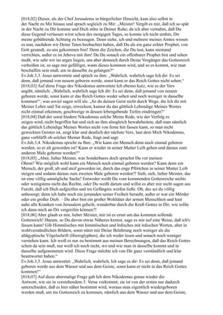 [018,02] Dieser, als der Chef Jerusalems in bürgerlicher Hinsicht, kam also selbst in
der Nacht zu Mir hinaus und sprach sogleich zu Mir: „Meister! Vergib es mir, daß ich so spät
in der Nacht zu Dir komme und Dich störe in Deiner Ruhe; da ich aber vernahm, daß Du
diese Gegend verlassen wirst schon des morgigen Tages, so konnte ich nicht umhin, Dir
meine gebührende Achtung zu bezeugen. Denn siehe, ich und mehrere meines Amtes wissen
es nun, nachdem wir Deine Taten beobachtet haben, daß Du als ein ganz echter Prophet, von
Gott gesandt, zu uns gekommen bist! Denn die Zeichen, die Du tust, kann niemand
verrichten, außer es ist Jehova mit ihm! Da Du sonach ein offenbarer Prophet bist und sehen
mußt, wie sehr wir im argen liegen, uns aber dennoch durch Deine Vorgänger das Gottesreich
verheißen ist, so sage mir gefälligst, wann dieses kommen wird, und so es kommt, wie man
beschaffen sein muß, um in dasselbe zu gelangen?“
Ev.Joh.3,3. Jesus antwortete und sprach zu ihm: „Wahrlich, wahrlich sage Ich dir: Es sei
denn, daß jemand von neuem geboren werde, sonst kann er das Reich Gottes nicht sehen.“
[018,03] Auf diese Frage des Nikodemus antwortete Ich ebenso kurz, wie es der Vers
angibt, nämlich: „Wahrlich, wahrlich sage Ich dir: Es sei denn, daß jemand von neuem
geboren werde, sonst kann er das Reich Gottes weder sehen und noch weniger in dasselbe
kommen!“, was soviel sagen will als: „So du deinen Geist nicht durch Wege, die Ich dir mit
Meiner Lehre und Tat zeige, erweckest, kannst du das göttlich Lebendige Meines Wortes
nicht einmal erkennen, geschweige in dessen lebengebende Tiefen eindringen!“
[018,04] Daß der sonst biedere Nikodemus solche Meine Rede, wie der Verfolg es
zeigen wird, nicht begriffen hat und sich an ihm alsogleich bewahrheitete, daß man nämlich
das göttlich Lebendige Meines Wortes nicht von ferne hin fassen kann, so man nicht
geweckten Geistes ist, zeigt klar und deutlich der nächste Vers, laut dem Mich Nikodemus,
ganz verblüfft ob solcher Meiner Rede, fragt und sagt:
Ev.Joh.3,4. Nikodemus spricht zu Ihm: „Wie kann ein Mensch denn noch einmal geboren
werden, so er alt geworden ist? Kann er wieder in seiner Mutter Leib gehen und daraus zum
anderen Male geboren werden?“
[018,05] „Aber, lieber Meister, was Sonderbares doch sprachst Du vor meinen
Ohren? Wie möglich wohl kann ein Mensch noch einmal geboren werden? Kann denn ein
Mensch, der groß, alt und steif geworden ist, durch das enge Pförtchen in seiner Mutter Leib
steigen und sodann daraus zum zweiten Male geboren werden?! Sieh, sieh, lieber Meister, das
ist eine völlig unmögliche Sache! Entweder weißt Du vom kommenden Gottesreiche nichts
oder wenigstens nicht das Rechte, oder Du weißt darum und willst es aber mir nicht sagen aus
Furcht, daß ich Dich aufgreifen und ins Gefängnis werfen ließe. Oh, des sei du völlig
unbesorgt; denn ich habe noch nie jemanden seiner Freiheit beraubt, außer er war ein Mörder
oder ein großer Dieb. – Du aber bist ein großer Wohltäter der armen Menschheit und hast
nahe alle Kranken von Jerusalem geheilt, wunderbar durch die Kraft Gottes in Dir; wie sollte
ich dann mich an Dir vergreifen können?!
[018,06] Aber glaub es mir, lieber Meister, mir ist es ernst um das kommen sollende
Gottesreich! Darum, so Du davon etwas Näheres kennst, sage es mir auf eine Weise, daß ich's
fassen kann! Gib Himmlisches mit himmlischen und Irdisches mit irdischen Worten, aber in
wohlverständlichen Bildern, sonst nützt mir Deine Belehrung noch weniger als die
altägyptische Vögelschrift (Hieroglyphen), die ich weder lesen und sonach noch weniger
verstehen kann. Ich weiß es nur zu bestimmt aus meinen Berechnungen, daß das Reich Gottes
schon da sein muß, nur weiß ich noch nicht, wo und wie man in dasselbe kommt und in
dasselbe aufgenommen wird. Diese Frage möchte ich von Dir ganz verständlich und klar
beantwortet haben.“
Ev.Joh.3,5. Jesus antwortet: „Wahrlich, wahrlich, Ich sage es dir: Es sei denn, daß jemand
geboren werde aus dem Wasser und aus dem Geiste, sonst kann er nicht in das Reich Gottes
kommen!“
[018,07] Auf diese abermalige Frage gab Ich dem Nikodemus genau wieder die
Antwort, wie sie in vorstehendem 5. Verse vorkommt; sie ist von der ersten nur dadurch
unterschieden, daß es hier näher bestimmt wird, woraus man eigentlich wiedergeboren
werden muß, um ins Gottesreich zu kommen, nämlich aus dem Wasser und aus dem Geiste,
 