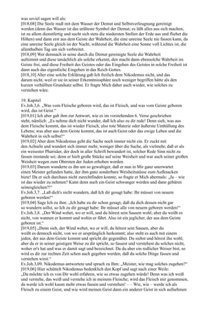 was soviel sagen will als:
[018,08] Die Seele muß mit dem Wasser der Demut und Selbstverleugnung gereinigt
werden (denn das Wasser ist das urälteste Symbol der Demut; es läßt alles aus sich machen,
ist zu allem dienstfertig und sucht sich stets die niedersten Stellen der Erde aus und fliehet die
Höhen) und dann erst aus dem Geiste der Wahrheit, die eine unreine Seele nie fassen kann, da
eine unreine Seele gleich ist der Nacht, während die Wahrheit eine Sonne voll Lichtes ist, die
allenthalben Tag um sich verbreitet.
[018,09] Wer demnach in seine durch die Demut gereinigte Seele die Wahrheit
aufnimmt und diese tatsächlich als solche erkennt, den macht dann ebensolche Wahrheit im
Geiste frei, und diese Freiheit des Geistes oder das Eingehen des Geistes in solche Freiheit ist
dann auch das eigentliche Eingehen in das Reich Gottes.
[018,10] Aber eine solche Erklärung gab Ich freilich dem Nikodemus nicht, und das
darum nicht, weil er sie in seiner Erkenntnissphäre noch weniger begriffen hätte als den
kurzen verhüllten Grundsatz selbst. Er fragte Mich daher auch wieder, wie solches zu
verstehen wäre.

19. Kapitel
Ev.Joh.3,6. „Was vom Fleische geboren wird, das ist Fleisch, und was vom Geiste geboren
wird, das ist Geist.“
[019,01] Ich aber gab ihm zur Antwort, wie es im vorstehenden 6. Verse geschrieben
steht, nämlich: „Es nehme dich nicht wunder, daß Ich also zu dir rede! Denn sieh, was aus
dem Fleische kommt, das ist wieder Fleisch, also tote Materie oder äußerste Umhüllung des
Lebens; was aber aus dem Geiste kommt, das ist auch Geist oder das ewige Leben und die
Wahrheit in sich selbst!“
[019,02] Aber dem Nikodemus geht die Sache noch immer nicht ein. Er zuckt mit
den Achseln und wundert sich immer mehr, weniger über die Sache, als vielmehr, daß er als
ein weisester Pharisäer, der doch in aller Schrift bewandert ist, solcher Rede Sinn nicht zu
fassen imstande sei; denn er hielt große Stücke auf seine Weisheit und war auch seiner großen
Weisheit wegen zum Obersten der Juden erhoben worden.
[019,03] Darum wunderte es ihn um so gewaltiger, daß er nun in Mir ganz unerwartet
einen Meister gefunden hatte, der ihm ganz sonderbare Weisheitsnüsse zum Aufknacken
biete! Da er sich durchaus nicht zurechtfinden konnte, so fragte er Mich abermals: „Ja – wie
ist das wieder zu nehmen? Kann denn auch ein Geist schwanger werden und dann gebären
seinesgleichen?!“
Ev.Joh.3,7. „Laß dich's nicht wundern, daß Ich dir gesagt habe: Ihr müsset von neuem
geboren werden!“
[019,04] Sage Ich zu ihm: „Ich habe zu dir schon gesagt, daß du dich dessen nicht gar
so wundern sollst, so Ich zu dir gesagt habe: Ihr müsset alle von neuem geboren werden!“
Ev.Joh.3,8. „Der Wind wehet, wo er will, und du hörest sein Sausen wohl; aber du weißt es
nicht, von wannen er kommt und wohin er fährt. Also ist ein jeglicher, der aus dem Geiste
geboren ist.“
[019,05] „Denn sieh, der Wind wehet, wo er will, du hörest sein Sausen, aber du
weißt es dennoch nicht, von wo er ursprünglich herkommt; also steht es auch mit einem
jeden, der aus dem Geiste kommt und spricht dir gegenüber. Du siehst und hörest ihn wohl;
aber da er in seiner geistigen Weise zu dir spricht, so fassest und verstehest du solches nicht,
woher er's hat und was er damit sagt und bezeichnet. Da du aber ein redlicher Weiser bist, so
wird es dir zur rechten Zeit schon auch gegeben werden, daß du solche Dinge fassen und
verstehen wirst.“
Ev.Joh.3,09. Nikodemus antwortete und sprach zu Ihm: „Meister, wie mag solches zugehen?“
[019,06] Hier schüttelt Nikodemus bedenklich den Kopf und sagt nach einer Weile:
„Da möchte ich es von Dir wohl erfahren, wie so etwas zugehen würde! Denn was ich weiß
und verstehe, das weiß und verstehe ich in meinem Fleische; wird das Fleisch mir genommen,
da werde ich wohl kaum mehr etwas fassen und verstehen! – – Wie, wie – werde ich als
Fleisch zu einem Geist, und wie wird meinen Geist dann ein anderer Geist in sich aufnehmen
 