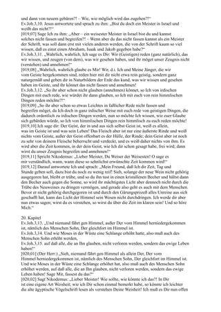 und dann von neuem gebären?! – Wie, wie möglich wird das zugehen?!“
Ev.Joh.3,10. Jesus antwortete und sprach zu ihm: „Bist du doch ein Meister in Israel und
weißt das nicht?!“
[019,07] Sage Ich zu ihm: „Aber – ein weisester Meister in Israel bist du und kannst
solches nicht fassen und begreifen?! – Wenn aber du das nicht fassen kannst als ein Meister
der Schrift, was soll dann erst mit vielen anderen werden, die von der Schrift kaum so viel
wissen, daß es einst einen Abraham, Isaak und Jakob gegeben habe?“
Ev.Joh.3,11. „Wahrlich, wahrlich, Ich sage es Dir: Wir (Geistigen) reden (ganz natürlich), das
wir wissen, und zeugen (von dem), was wir gesehen haben, und ihr möget unser Zeugnis nicht
(verstehen) und annehmen!“
[019,08] „Wahrlich, wahrlich glaube es Mir! Wir, d.i. Ich und Meine Jünger, die wir
vom Geiste hergekommen sind, reden hier mit dir nicht etwa rein geistig, sondern ganz
naturgemäß und geben dir in Naturbildern der Erde das kund, was wir wissen und gesehen
haben im Geiste, und ihr könnet das nicht fassen und annehmen!
Ev.Joh.3,12. „So ihr aber schon nicht glauben (annehmen) könnet, so Ich von irdischen
Dingen mit euch rede, wie würdet ihr dann glauben, so Ich mit euch von rein himmlischen
Dingen reden möchte?!“
[019,09] „So ihr aber schon so etwas Leichtes in faßlicher Rede nicht fassen und
begreifen möget, da Ich doch in ganz irdischer Weise mit euch rede von geistigen Dingen, die
dadurch ordentlich zu irdischen Dingen werden, nun so möchte Ich wissen, wie euer Glaube
sich gebärden würde, so Ich von himmlischen Dingen rein himmlisch zu euch reden möchte!
[019,10] Ich sage dir: Der Geist, der in und aus sich selbst Geist ist, weiß es allein,
was im Geiste ist und was sein Leben! Das Fleisch aber ist nur eine äußerste Rinde und weiß
nichts vom Geiste, außer der Geist offenbart es der Hülle, der Rinde; dein Geist aber ist noch
zu sehr von deinem Fleische beherrscht und verdeckt, und es weiß daher nichts von ihm. Es
wird aber die Zeit kommen, in der dein Geist, wie Ich dir schon gesagt habe, frei wird; dann
wirst du unser Zeugnis begreifen und annehmen!“
[019,11] Spricht Nikodemus: „Lieber Meister, Du Weiser der Weisesten! O sage es
mir verständlich, wann, wann diese so sehnlichst erwünschte Zeit kommen wird!“
[019,12] Darauf antwortete Ich und sprach: „Mein Freund, daß Ich dir Zeit, Tag und
Stunde geben soll, dazu bist du noch zu wenig reif! Sieh, solange der neue Wein nicht gehörig
ausgegoren hat, bleibt er trübe, und so du ihn tust in einen kristallenen Becher und hältst dann
den Becher auch gegen die Sonne, so wird ihr mächtigstes Licht aber dennoch nicht durch die
Trübe des Neuweines zu dringen vermögen, und gerade also geht es auch mit dem Menschen.
Bevor er nicht gehörig durchgegoren ist und durch den Gärungsprozeß alles Unreine aus sich
geschafft hat, kann das Licht der Himmel sein Wesen nicht durchdringen. Ich werde dir aber
nun etwas sagen; wirst du es verstehen, so wirst du über die Zeit im klaren sein! Und so höre
Mich.“

20. Kapitel
Ev.Joh.3,13. „Und niemand fährt gen Himmel, außer Der vom Himmel herniedergekommen
ist, nämlich des Menschen Sohn, Der gleichfort im Himmel ist.
Ev.Joh.3,14. Und wie Moses in der Wüste eine Schlange erhöht hatte, also muß auch des
Menschen Sohn erhöht werden,
Ev.Joh.3,15. auf daß alle, die an Ihn glauben, nicht verloren werden, sondern das ewige Leben
haben!“
[020,01] (Der Herr:) „Sieh, niemand fährt gen Himmel als allein Der, Der vom
Himmel herniedergekommen ist, nämlich des Menschen Sohn, Der gleichfort im Himmel ist.
Und wie Moses in der Wüste eine Schlange erhöhet hat, also muß auch des Menschen Sohn
erhöhet werden, auf daß alle, die an Ihn glauben, nicht verloren werden, sondern das ewige
Leben haben! Sage Mir, fassest du das?“
[020,02] Sagt Nikodemus: „Lieber Meister! Wie sollte, wie könnte ich das?! In Dir
ist eine eigene Art Weisheit; wie ich Dir schon einmal bemerkt habe, so könnte ich leichter
die alte ägyptische Vögelschrift lesen als verstehen Deine Weisheit! Ich muß es Dir nun offen
 