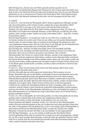 [020,10] Sage Ich: „Du hast nun viele Worte gemacht und hast geredet wie ein
Mensch, der von himmlischen Dingen keine Ahnung hat; aber es kann auch nicht anders sein,
denn du bist in der Nacht der Welt und magst nicht erschauen das Licht, das aus den Himmeln
gekommen ist, um zu erleuchten die Finsternis der Nacht dieser Welt. Einen Dämmerschein
hast du wohl, aber dennoch erschauest du das nicht, was dir sozusagen auf der Nase sitzt!“

21. Kapitel
Ev.Joh.3,16. „Also hat Gott die Welt geliebt, daß Er Seinen eingeborenen Sohn gab, auf daß
alle, die an Ihn glauben, nicht verloren werden, sondern das ewige Leben haben sollen!“
[021,01] (Der Herr:) „Ich sage es dir: Gott ist die Liebe und der Sohn ist Dessen
Weisheit. Also aber liebte Gott die Welt, daß Er Seinen eingeborenen Sohn, d.h. Seine aus
Ihm Selbst von Ewigkeit hervorgehende Weisheit, in diese Welt gab, auf daß alle, die an Ihn
glauben, nicht verloren werden, sondern das ewige Leben haben sollen! – Sage Mir, verstehst
du auch dieses nicht?!“
[021,02] Sagt Nikodemus: „Es kommt mir wohl vor, als sollte ich es verstehen, aber
im Grunde verstehe ich es doch nicht. Wenn ich nur wüßte, was ich aus dem Menschensohn
machen sollte, da wäre ich dann schon so ziemlich in der Ordnung! Du sprachst nun auch
vom eingeborenen Sohne Gottes, Den die Liebe Gottes in die Welt gab. Ist der Menschensohn
und der eingeborene Gottessohn eine und dieselbe Individualität?“
[021,03] Sage Ich: „Sieh her! Ich habe einen Kopf, einen Leib und Hände und Füße.
Der Kopf, der Leib, die Hände und Füße sind Fleisch, und dieses Fleisch ist ein Sohn des
Menschen; denn was da ist Fleisch, das kommt vom Fleische. Aber in diesem
Menschensohne, Der Fleisch ist, wohnet Gottes Weisheit, und das ist der eingeborene Sohn
Gottes. Aber nicht der eingeborene Sohn Gottes, sondern nur des Menschen Sohn wird gleich
der ehernen Mosis-Schlange in der Wüste erhöhet werden, daran sich viele stoßen werden; die
sich aber nicht stoßen, sondern glauben und sich halten werden an Seinen Namen, denen wird
Er die Macht geben, Kinder Gottes zu heißen, und ihres Lebens und Reiches wird kein Ende
sein fürder ewig.“
Ev.Joh.3,17. „Denn Gott hat Seinen Sohn nicht in die Welt gesandt, daß Er diese richte,
sondern daß sie durch Ihn selig werde.“
[021,04] „Du mußt aber nun nicht irgend ein Gericht dieser Welt erwarten, als etwa
Kriege, Wasserflut oder gar ein alle Heiden verzehrendes Feuer aus den Himmeln; denn sieh,
Gott hat Seinen eingeborenen Sohn (die göttliche Weisheit) nicht in die Welt (in dieses
Menschenfleisch) gesandt, daß Er diese Welt richte (verderbe), sondern daß sie durch Ihn
vollauf selig werde, das heißt, daß auch alles Fleisch nicht verderbe, sondern mit dem Geiste
auferstehe zum ewigen Leben. (Unter Fleisch wird hier nicht so sehr das eigentliche
Leibfleisch als vielmehr die fleischlichen Gelüste der Seele verstanden.) Aber um das zu
erreichen, muß der Glaube in dem Fleische die materiellen Hoheitsgefühle zunichte machen,
und zwar der Glaube an den Menschensohn, daß dieser aus Gott von Ewigkeit her geboren in
diese Welt gekommen ist, auf daß alle das ewige Leben haben sollen, die an Seinen Namen
glauben und halten werden!“
Ev.Joh.3,18. „Wer an Ihn glaubt, der wird nicht gerichtet; wer aber nicht glaubt, der ist schon
gerichtet; denn er glaubt nicht an den Namen des eingeborenen Sohnes Gottes.“
[021,05] „Wer immer, ob Jude oder Heide, an Ihn glauben wird, der wird ewig
nimmer gerichtet und dadurch verdorben werden; wer sich aber an dem Menschensohne
stoßen wird und wird nicht glauben an Ihn, der ist dann aber auch schon gerichtet. Denn eben
das, daß er nicht glauben will und glauben kann, weil er sich zufolge seines Hoheitsgefühls an
dem Namen und Wesen des Menschensohnes stößt, ist schon das Gericht eines solchen
Menschen. Verstehst du nun das? Ich habe es dir nun überklar vor die Augen gestellt!“
[021,06] Sagt Nikodemus: „Ja, ja, ich verstehe so halbwegs den Sinn Deiner höchst
mystisch gehaltenen Rede; aber sie erscheint für so lange wie in die Luft gesprochen, solange
der von Dir so hoch gestellte Menschensohn, in Dem die Fülle der göttlichen Weisheit wohnt,
nicht da ist, und Du auch die Zeit und den Ort entweder nicht näher bestimmen kannst oder
willst, wann Er kommen wird und wo des Ortes.
 
