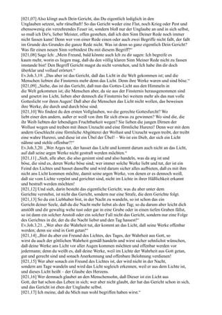 [021,07] Also klingt auch Dein Gericht, das Du eigentlich lediglich in den
Unglauben setzest, sehr rätselhaft! So das Gericht weder eine Flut, noch Krieg oder Pest und
ebensowenig ein verzehrendes Feuer ist, sondern bloß nur der Unglaube an und in sich selbst,
so muß ich Dir's, lieber Meister, offen gestehen, daß ich den Sinn Deiner Rede noch immer
nicht fassen kann! Denn wer von einer Rede einen oder auch zwei Begriffe nicht faßt, der faßt
im Grunde des Grundes die ganze Rede nicht. Was ist denn so ganz eigentlich Dein Gericht?
Was für einen neuen Sinn verbindest Du mit diesem Begriff?“
[021,08] Sage Ich: „Mein Freund, bald könnte auch Ich zu dir sagen: Ich begreife es
kaum mehr, worin es liegen mag, daß du den völlig klaren Sinn Meiner Rede nicht zu fassen
imstande bist! Den Begriff Gericht magst du nicht verstehen, und Ich habe ihn dir doch
überklar und vollauf erörtert.“
Ev.Joh.3,19. „Das aber ist das Gericht, daß das Licht in die Welt gekommen ist; und die
Menschen liebten die Finsternis mehr denn das Licht. Denn ihre Werke waren und sind böse.“
[021,09] „Siehe, das ist das Gericht, daß nun das Gottes-Licht aus den Himmeln in
die Welt gekommen ist; die Menschen aber, da sie aus der Finsternis herausgenommen sind
und gesetzt ins Licht, lieben aber dennoch die Finsternis bei weitem mehr als das nun volle
Gotteslicht vor ihren Augen! Daß aber die Menschen das Licht nicht wollen, das beweisen
ihre Werke, die durch und durch böse sind.
[021,10] Wo findest du den ersten Vollglauben, wo die gerechte Gottesfurcht? Wo
liebt einer den andern, außer er weiß von ihm für sich etwas zu gewinnen? Wo sind die, die
ihr Weib liebten der lebendigen Fruchtbarkeit wegen? Sie lieben die jungen Dirnen der
Wollust wegen und treiben mit ihnen Unzucht und eine förmliche Hurerei! Denn wer mit dem
andern Geschlecht eine förmliche Abgötterei der Wollust und Unzucht wegen treibt, der treibt
eine wahre Hurerei, und diese ist ein Übel der Übel! – Wo ist ein Dieb, der sich ein Licht
nähme und stehle offenbar?!“
Ev.Joh.3,20. „Wer Arges tut, der hasset das Licht und kommt darum auch nicht an das Licht,
auf daß seine argen Werke nicht gestraft werden möchten.“
[021,11] „Sieh, alle aber, die also gesinnt sind und also handeln, was da arg ist und
böse, die sind es, deren Werke böse sind; wer immer solche Werke liebt und tut, der ist ein
Feind des Lichtes und hasset dasselbe und wird darum sicher alles aufbieten, daß es mit ihm
nicht ans Licht kommen möchte, damit seine argen Werke, von denen er es dennoch weiß,
daß sie vom Lichte verpönt und gerichtet sind, nicht im Lichte in ihrer Häßlichkeit erkannt
und bestraft werden möchten!
[021,12] Und sieh, darin besteht das eigentliche Gericht; was du aber unter dem
Gerichte verstehst, ist nicht das Gericht, sondern nur eine Strafe, die dem Gerichte folgt.
[021,13] So du ein Liebhaber bist, in der Nacht zu wandeln, so ist schon das ein
Gericht deiner Seele, daß du die Nacht mehr liebst als den Tag; so du darum aber leicht dich
anstößt und dir gewaltig wehe tust oder gar in eine Grube oder in einen tiefen Graben fällst,
so ist dann ein solcher Anstoß oder ein solcher Fall nicht das Gericht, sondern nur eine Folge
des Gerichtes in dir, der du die Nacht liebst und den Tag hassest!“
Ev.Joh.3,21. „Wer aber die Wahrheit tut, der kommt an das Licht, daß seine Werke offenbar
werden; denn sie sind in Gott getan!“
[021,14] „Bist du aber ein Freund des Lichtes, des Tages, der Wahrheit aus Gott, so
wirst du auch der göttlichen Wahrheit gemäß handeln und wirst sicher sehnlichst wünschen,
daß deine Werke ans Licht vor aller Augen kommen möchten und offenbar werden vor
jedermann; denn du weißt es, daß deine Werke, weil im Lichte der Wahrheit aus Gott getan,
gut und gerecht sind und sonach Anerkennung und offenbare Belohnung verdienen!
[021,15] Wer aber sonach ein Freund des Lichtes ist, der wird nicht in der Nacht,
sondern am Tage wandeln und wird das Licht sogleich erkennen, weil er aus dem Lichte ist,
und dieses Licht heißt – der Glaube des Herzens.
[021,16] Wer demnach glaubet an den Menschensohn, daß Dieser ist ein Licht aus
Gott, der hat schon das Leben in sich; wer aber nicht glaubt, der hat das Gericht schon in sich,
und das Gericht ist eben der Unglaube selbst.
[021,17] Ich meine, daß du Mich nun wohl begriffen haben wirst.“
 