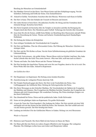 Berufung des Menschen zur Gotteskindschaft
 84. Des Matthäus Vorwurf an den Herrn. Vom Wesen Gottes und dem Schöpfungsvorgang. Von der
     Schönheit, Entfernung und Größe der Sonne. Eine Sonnenfinsternis
 85. Ankunft in Galiläa. Verschiedene Ansichten über den Messias. Weiterreise nach Kana in Galiläa
 86. Der Herr in Kana. Über den Schaden der Unzucht im Diesseits und Jenseits
 87. Die wahre Heimat ist beim Herrn. Die jüdischen Zweifler. Ihr Abzug und ihre Festnahme durch
     römische Krieger. Kornelius beim Herrn
 88. Des Herrn Gespräch mit Kornelius über die Templer zu Jerusalem und über die Reinigung des
     Tempels durch den Herrn. Des Nikodemus guter Einfluß. Vorhersage des Gerichts über Jerusalem
 89. Jesus betet für alle die Seinen, entläßt Seine Brüder zur Bestellung ihres Hauswesens und gibt Winke
     über die Zinsordnung der Seinen. Thomas und Ischariot. Krankenheilung durch Handauflegen.
     Heilkräuter
 90. Die Heilung des Sohnes des Königlichen
 91. Zum richtigen Verständnis der Verschiedenheit der Evangelien
 92. Der Herr und Matthäus. Über die Allwissenheit Gottes. Die Führung der Menschen. Gleichnis vom
     steinigen Acker
 93. Der Herr und der Wirt Koban zu Kana. Von der freien Selbstbestimmung als göttlicher Grundsatz der
     Lebensentfaltung
 94. Vom Geld. Gottvertrauen - der größte Schatz. Warum Moses nicht ins Gelobte Land kam. Des Judas
     freche Lobrede über das Geld. Eine ernste Antwort. »Was man liebt, weiß man auch zu loben!«
 95. Thomas und Judas. Des Judas Wesen und des Thomas Vorhersage
 96. Der Herr beruhigt den ärgerlichen Thomas und weist ihn zum Vergeben, damit er frei sei in sich. Des
     Herrn Winke über den Judas. Ankunft in Kapernaum

     Am Galiläischen Meer

 97. Der Hauptmann von Kapernaum. Die Heilung seines kranken Knechtes
 98. Zurechtweisung der verärgerten Priester durch das Volk
 99. Der Templer Rachsucht gegen den Herrn. Der Herr in der Fischerhütte des Petrus. Jesu
     Lieblingsgegend: das Galiläische Meer. Heilung der Schwiegertochter des Petrus
100. Des Herrn Weisungen an den Schreiber Matthäus. Die Verschiedenheit der Sphären der Evangelien
     des Matthäus und Johannes. Das Evangelium des Matthäus berichtet Tatsachen; das Evangelium des
     Johannes gibt tiefe Entsprechungen. Der wunderbare Fischzug. Des Petrus demütiges Zeugnis von
     des Herrn Göttlichkeit
101. Das Abendmahl bei Petrus. Petrus und der prahlerische Judas. Große Heilwunder
102. Szene mit den gläubigen Juden aus Kapernaum. Ein großes Heilwunder
103. »Lasset die Toten ihre Toten begraben!« Der Andrang des Volkes. Der Herr entzieht sich dem Volk
     und begibt sich mit den Seinen auf das Schiff des Petrus. Der Seesturm. Der Herr schläft und wird
     von den Seinen geweckt. Der Herr beruhigt den Sturm
104. Landung am östlichen Ufer des Galiläischen Meeres in Gadara. Heilung von zwei Besessenen

     Wieder in Nazareth

105. Rückreise nach Nazareth. Des Herrn Mahl mit den Seinen im Hause der Maria
106. Ein Mann gibt über den Herrn ein wahres Zeugnis öffentlich in der Synagoge. Die verärgerten
     Pharisäer. Die Gläubigen wollen Jesus zum Lehrer und Oberpriester wählen
 