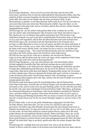 22. Kapitel
[022,01] Sagt Nikodemus: „Nun ist mir bis auf eines alles klar; aber das Eine fehlt
noch immer, und dieses Eine ist eben der außerordentliche Menschensohn Selbst, ohne Den
natürlich all Dein weisestes Gespräch mit allen den herrlichen Erörterungen ins bodenlose
Nichts fällt! Was nützt mir der Glaube oder der beste und festeste Wille, an den
Menschensohn zu glauben, so der Menschensohn Selbst nicht da ist? Aus der Luft oder aus
einer puren Idee kann man sich keinen Menschensohn schaffen. Sage mir daher, wo ich
diesen ewigen Gottessohn treffe, und sei versichert, daß ich Ihm mit dem vollsten Glauben
entgegenkommen werde!“
[022,02] Sage Ich: „So Ich solches nicht gesehen hätte in dir, so hättest du von Mir
nun eine solche Lehre nicht bekommen! Aber du kamst in der Nacht und nicht am Tage zu
Mir, obschon du viel von Meinen Taten gehört und gesehen hast! Weil du aber in der
natürlichen Zeitnacht wie auch in der dieser entsprechenden Nacht deiner Seele zu Mir kamst,
so ist es auch sehr begreiflich, daß du über den Menschensohn noch nicht im klaren bist!
[022,03] Ich sage es dir: So jemand sucht den Menschensohn in der Zeitnacht, da er
am Tage vor allen Menschen so etwas zu tun sich scheut, auf daß er bei ihnen nicht käme in
einen Verruf, der wird das, was er sucht, nicht wohl finden. Denn das wirst du als Weisester
der Juden wohl wissen, daß die Nacht, was immer für eine es auch sei, zum Suchen und
Finden am wenigsten taugt. – Wer sonach den Menschensohn sucht, der muß Ihn am Tage
und nicht in der Nacht suchen; dann wird sich Dieser schon finden lassen.
[022,04] Nur das sage Ich dir: Gehe hin zu Johannes, der nun doch des Wassers
wegen zu Enon nahe bei Salim tauft, der wird es dir sagen, ob der eingeborene Sohn Gottes
schon da ist oder nicht! Dort sollst du Ihn kennenlernen!“
[022,05] Sagt Nikodemus: „Ach, ach, lieber Meister, das wird schwerhalten! Denn
ich habe tagtäglich Geschäfte über Hals und Kopf und kann davon nicht leichtlich
abkommen! Bedenke, in der Stadt und in der nächsten Umgebung der Stadt leben samt den
Fremden über achthunderttausend Menschen, für die ich als ihr Oberster viel und viel zu
sorgen habe; dann harren nebst dem noch tägliche Tempelgeschäfte meiner, die ich nimmer
zur Seite schieben kann. Wenn mir demnach die Gnade nicht zuteil wird hier in Jerusalem, so
werde ich darauf schon leider Verzicht leisten müssen! Sieh, ich benötigte zu dieser
Unternehmung allerwenigstens drei volle Tage, und das wäre für mein Geschäft soviel als für
jemand anderen drei Jahre.
[022,06] Du mußt mich darum schon für entschuldigt halten, daß ich Deinem Rate
nicht Folge leisten kann. Sooft Du aber mit Deinen Jüngern nach Jerusalem kommen solltest,
da komme zu mir, und ich werde euch eine gute Herberge geben! An mir sollst Du samt allen,
die mit Dir sind, stets einen aufrichtigen Freund und Gönner finden. Mein Haus, groß genug,
um zehntausend Menschen zu beherbergen, steht am Davidsplatze, innerhalb des Salomon-
Tores, auch das Goldene Tor genannt; wann immer Du kommen willst, da soll es ganz zu
Deiner Schaltung und Waltung bereitstehen! Was nur immer in meiner Gewalt steht, das soll
stets Dir zu dienen bereit sein! So Du was immer benötigst, begehre es, und ich werde es Dir
stellen!
[022,07] Denn siehe, in mir ist eine große Veränderung vorgegangen! Ich liebe Dich,
Du lieber Meister, mehr denn alles, was mir je teuer war, und diese Liebe sagt mir
gewisserart: Du Selbst seiest eben Derselbe, dessentwegen Du mich ehedem nach Enon zu
Johannes beschieden hast!? Es mag auch nicht also sein, wie ich's in mir fühle; aber es sei da,
wie ihm wolle, ich liebe Dich einmal aus meinem ganzen Herzen, indem ich in Dir einen
großen Meister der echt göttlichen Weisheit erkenne. Haben auch Deine Taten, die vor Dir
wohl niemand verrichtet hat, mich mit der tiefsten Verwunderung erfüllt, so hat mich aber
Deine große Weisheit in meinem Herzen noch mehr gefangengenommen für Dich, Du lieber
Meister! Ich liebe Dich! Sage es mir doch, spricht mein Herz ein rechtes Zeugnis über Dich
aus?!“
[022,08] Sage Ich: „Gedulde dich noch eine kleine Zeit, und es soll dir alles klar
werden! In Kürze werde Ich wieder zu dir kommen und werde dein Gast sein; dann sollst du
 