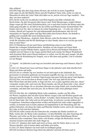 alles erfahren!
[022,09] Folge aber dem Zuge deines Herzens, das wird dir in einem Augenblick
mehr sagen als alle fünf Bücher Mosis und alle Propheten! Denn siehe, nichts ist wahr im
Menschen als allein die Liebe! Halte dich daher an sie, und du wirst am Tage wandeln! – Nun
aber von etwas anderem!
[022,10] Ich werde nun ins jüdische Land Mich begeben und allda verkünden das
Reich Gottes. Du aber bist gesetzt über dieses Land. Nicht Meinetwegen, sondern Meiner
Jünger wegen gib Mir einen Sicherheitsschein, wie er nach dem Gesetze der Römer unter den
Juden gang und gäbe ist, auf daß sie bei den Zöllen und Mauten keinen Anstand haben! Die
Kinder sind zwar frei, aber sie müssen als solche beglaubigt sein. – Es wäre mir wohl ein
leichtes, überall mit Legionen frei und unbeanstandet durchzukommen; aber Ich will
niemandem ein Ärgernis geben und füge Mich daher dem Gesetze Roms. Sei deshalb so
gefällig und verschaffe Mir einen Sicherheitsschein.“
[022,11] Sagt Nikodemus: „Sogleich, lieber Meister, sollst Du ihn haben! Ich selbst
werde ihn schreiben und ihn Dir überbringen in einer Stunde; denn es ist von hier gar nicht
ferne in mein Haus.“
[022,12] Nikodemus eilt nun nach Hause und überbringt schon in einer halben
Stunde den verlangten Sicherheitsschein. Nachdem wir das Zeugnis auf einem Stück
Pergament in unseren Händen hatten, segnete Ich im Herzen den biederen Nikodemus. Er
empfahl sich mit Tränen in den Augen und bat Mich noch einmal, bei Meiner Wiederkunft
nach Jerusalem Mich seines Hauses bedienen zu wollen, was Ich ihm auch zusagte. Ich aber
empfahl ihm die Reinhaltung des Tempels, was er Mir denn auch gelobte. Und so schieden
wir am Morgen.

23. Kapitel – Im jüdischen Land rings um Jerusalem und unterwegs nach Samaria. (Kap.23-
25)
Ev.Joh.3,22. Danach kam Jesus und Seine Jünger in das jüdische Land, hatte daselbst Sein
Wesen mit ihnen und taufte.
[023,01] Als es vollends Tag war, brachen wir auf und zogen in das Judenland, das,
gewisserart zu Jerusalem gehörend, um Jerusalem ungefähr also lag, wie in dieser Zeit ein
Kreis um seine Kreisstadt. In etlichen Tagen konnte man ganz leicht das ganze Land abgehen.
[023,02] Nun, was tat Ich denn in diesem Lande? Der Vers sagt, daß Ich mit ihnen
Mein Wesen hatte und dann taufte; es fragt sich hier, wer so ganz eigentlich unter den „ihnen“
verstanden werden solle, und worin das Wesen bestehe, das Ich mit ihnen hatte. Unter „ihnen“
werden zuerst die Jünger, die zu Jerusalem abermals um einige Köpfe sich vermehrt hatten,
verstanden, und dann aber auch alle jene, die an Meiner Lehre einen gläubigen Anteil
nahmen.
[023,03] Alle aber, die vollgläubig Meine Lehre annahmen, wurden von Mir offen
mit Wasser, insgeheim aber mit dem Geiste Meiner ewigen Liebe und Weisheit getauft und
erlangten dadurch die Macht, „Gottes Kinder“ zu heißen. Darin bestand also das Wesen, das
Ich mit ihnen hatte. Die Lehre und was Ich getan hatte, ist teilweise von den anderen drei
Evangeliums- Schreibern aufgezeichnet worden und braucht hier nicht wieder angegeben zu
werden; sie bestand auch in nichts anderem als hauptsächlich in der Darstellung aller der
groben Gebrechen, mit denen die Juden und Pharisäer behaftet waren, und in der Anpreisung
der Liebe zu Gott und dem Nächsten.
[023,04] Ich stellte einmal alle die Gebrechen dar, ermahnte die Sünder ernstlich zur
Buße, warnte alle, die Meine Lehre annahmen, vor dem Rückfalle zum alten Sauerteige der
Pharisäer, und wirkte zur für diese allermateriellste Zeit nötigen Bekräftigung Meiner
sanftesten Lehre wunderbare Taten, heilte viele Kranke, reinigte die Besessenen von den
unreinen Geistern und nahm stets mehr Jünger an.
Ev.Joh.3,23. Johannes aber taufte auch noch zu Enon, nahe bei Salim; denn es war viel
Wassers daselbst, und sie kamen dahin und ließen sich taufen.
Ev.Joh.3,24. Denn Johannes war noch nicht ins Gefängnis gelegt.
[023,05] Auf diesem Meinem Zuge durch das jüdische Land kam Ich denn auch in
 