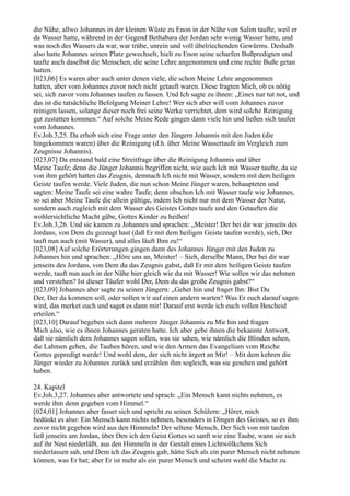 die Nähe, allwo Johannes in der kleinen Wüste zu Enon in der Nähe von Salim taufte, weil er
da Wasser hatte, während in der Gegend Bethabara der Jordan sehr wenig Wasser hatte, und
was noch des Wassers da war, war trübe, unrein und voll übelriechenden Gewürms. Deshalb
also hatte Johannes seinen Platz gewechselt, hielt zu Enon seine scharfen Bußpredigten und
taufte auch daselbst die Menschen, die seine Lehre angenommen und eine rechte Buße getan
hatten.
[023,06] Es waren aber auch unter denen viele, die schon Meine Lehre angenommen
hatten, aber vom Johannes zuvor noch nicht getauft waren. Diese fragten Mich, ob es nötig
sei, sich zuvor vom Johannes taufen zu lassen. Und Ich sagte zu ihnen: „Eines nur tut not, und
das ist die tatsächliche Befolgung Meiner Lehre! Wer sich aber will vom Johannes zuvor
reinigen lassen, solange dieser noch frei seine Werke verrichtet, dem wird solche Reinigung
gut zustatten kommen.“ Auf solche Meine Rede gingen dann viele hin und ließen sich taufen
vom Johannes.
Ev.Joh.3,25. Da erhob sich eine Frage unter den Jüngern Johannis mit den Juden (die
hingekommen waren) über die Reinigung (d.h. über Meine Wassertaufe im Vergleich zum
Zeugnisse Johannis).
[023,07] Da entstand bald eine Streitfrage über die Reinigung Johannis und über
Meine Taufe; denn die Jünger Johannis begriffen nicht, wie auch Ich mit Wasser taufte, da sie
von ihm gehört hatten das Zeugnis, demnach Ich nicht mit Wasser, sondern mit dem heiligen
Geiste taufen werde. Viele Juden, die nun schon Meine Jünger waren, behaupteten und
sagten: Meine Taufe sei eine wahre Taufe; denn obschon Ich mit Wasser taufe wie Johannes,
so sei aber Meine Taufe die allein gültige, indem Ich nicht nur mit dem Wasser der Natur,
sondern auch zugleich mit dem Wasser des Geistes Gottes taufe und den Getauften die
wohlersichtliche Macht gäbe, Gottes Kinder zu heißen!
Ev.Joh.3,26. Und sie kamen zu Johannes und sprachen: „Meister! Der bei dir war jenseits des
Jordans, von Dem du gezeugt hast (daß Er mit dem heiligen Geiste taufen werde), sieh, Der
tauft nun auch (mit Wasser), und alles läuft Ihm zu!“
[023,08] Auf solche Erörterungen gingen dann des Johannes Jünger mit den Juden zu
Johannes hin und sprachen: „Höre uns an, Meister! – Sieh, derselbe Mann, Der bei dir war
jenseits des Jordans, von Dem du das Zeugnis gabst, daß Er mit dem heiligen Geiste taufen
werde, tauft nun auch in der Nähe hier gleich wie du mit Wasser! Wie sollen wir das nehmen
und verstehen? Ist dieser Täufer wohl Der, Dem du das große Zeugnis gabst?“
[023,09] Johannes aber sagte zu seinen Jüngern: „Gehet hin und fraget Ihn: Bist Du
Der, Der da kommen soll, oder sollen wir auf einen andern warten? Was Er euch darauf sagen
wird, das merket euch und saget es dann mir! Darauf erst werde ich euch vollen Bescheid
erteilen.“
[023,10] Darauf begeben sich dann mehrere Jünger Johannis zu Mir hin und fragen
Mich also, wie es ihnen Johannes geraten hatte. Ich aber gebe ihnen die bekannte Antwort,
daß sie nämlich dem Johannes sagen sollen, was sie sahen, wie nämlich die Blinden sehen,
die Lahmen gehen, die Tauben hören, und wie den Armen das Evangelium vom Reiche
Gottes gepredigt werde! Und wohl dem, der sich nicht ärgert an Mir! – Mit dem kehren die
Jünger wieder zu Johannes zurück und erzählen ihm sogleich, was sie gesehen und gehört
haben.

24. Kapitel
Ev.Joh.3,27. Johannes aber antwortete und sprach: „Ein Mensch kann nichts nehmen, es
werde ihm denn gegeben vom Himmel.“
[024,01] Johannes aber fasset sich und spricht zu seinen Schülern: „Höret, mich
bedünkt es also: Ein Mensch kann nichts nehmen, besonders in Dingen des Geistes, so es ihm
zuvor nicht gegeben wird aus den Himmeln! Der seltene Mensch, Der Sich von mir taufen
ließ jenseits am Jordan, über Den ich den Geist Gottes so sanft wie eine Taube, wann sie sich
auf ihr Nest niederläßt, aus den Himmeln in der Gestalt eines Lichtwölkchens Sich
niederlassen sah, und Dem ich das Zeugnis gab, hätte Sich als ein purer Mensch nicht nehmen
können, was Er hat; aber Er ist mehr als ein purer Mensch und scheint wohl die Macht zu
 