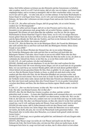 haben, Sich Selbst nehmen zu können aus den Himmeln und das Genommene zu behalten
oder zu geben, wem Er es will! Und ich meine, daß wir alle, was wir haben, von Seiner Gnade
empfangen haben, und es ist dann ja unmöglich, daß wir Ihm vorschreiben sollen, was und
wie Er tun soll! Er gibt, – wir aber sind, die es von Ihm nehmen. Er hat Seine Wurfschaufel in
Seiner Hand; Er wird fegen Seine Tenne, wie Er will, und wird sammeln den Weizen in Seine
Scheune, die Spreu aber verbrennen mit dem ewigen Feuer und aus der Asche machen, was
Er will!“
Ev.Joh.3,28. „Ihr selbst seid meine Zeugen, daß ich gesagt habe, ich sei nicht Christus,
sondern nur vor Ihm hergesandt.“
[024,02] „Ihr selbst seid mir Zeugen, daß ich vor den Priestern und Leviten, die aus
Jerusalem zu mir gekommen sind, gesagt habe, ich sei nicht Christus, sondern vor Ihm
hergesandt! Wie könnte ich mich dann über das aufhalten, was Der tut, Der die eigene
Wurfschaufel in Seiner Hand hat? Feget Er Seine Tenne, wie Er will, wir mögen Ihm kein
Gesetz geben! Denn der Acker (die Welt) ist Sein, also auch der Weizen (die Kinder Gottes)
und die Spreu (Kinder der Welt oder des Teufels), und Sein ist die Scheune (der Himmel) und
Sein das Feuer (die Hölle), das nimmer erlischt!“
Ev.Joh.3,29. „Wer die Braut hat, der ist der Bräutigam (Herr); der Freund des Bräutigams
aber steht und hört ihm zu und freut sich hoch über des Bräutigams Stimme. Diese meine
Freude ist nun erfüllt.“
[024,03] „Wer die Braut (Weisheit der Himmel) hat, der ist ein rechter Bräutigam;
der Freund des Bräutigams aber steht und hört ihm zu und freut sich hoch über des
Bräutigams Stimme! Und sehet, diese Freude ist nun an mir erfüllt! Wenn aber der Herr
Selbst kommt, dann ist des Boten Amt zu Ende! Denn der Bote hat nichts zu tun, als allein zu
verkünden die Ankunft des Herrn; ist der Herr da, so ist der Bote nichts mehr nütze!“
Ev.Joh.3,30. „Er muß wachsen, ich aber muß abnehmen.“
[024,04] „Deshalb muß ich nun abnehmen; Er als der Herr aber muß wachsen bei den
Menschen dieser Erde! Ihr waret allzeitig meine Jünger, seit ich zu euch kam als ein gesandter
Bote; wer aus euch hat je aus meinem Munde gehört, daß ich mich darum gerühmt hätte?!
Allzeit behielt ich den gerechten Ruhm für Den, Dem er gebührt. So ich zeugte, daß ich nicht
wert sei, Ihm die Riemen Seiner Schuhe zu lösen, so erhob ich mich doch sicher nicht,
sondern gab Ihm allein alle Ehre, die der Menschen Blindheit mir erweisen wollte; und
deshalb sage ich noch einmal: Nun ist mein Amt zu Ende! So der Herr Selbst kommt, da ist
der Vorläufer nichts nütze mehr; darum muß der Bote (das Fleisch) nun abnehmen, und Er als
der Herr (der Geist) muß wachsen über alles Fleisch hinaus! Es ist ein großer Unterschied
zwischen dem Boten und Dem, Der den Boten aus höchst eigener Macht sendet, wohin Er
will.“
Ev.Joh.3,31. „Der von ober her kommt, ist über alle. Wer von der Erde ist, der ist von der
Erde. Der aber vom Himmel kommt, Der ist über alle.“
[024,05] „Der, Der die Macht hat, Gesetze zu geben, ist oben; und der, welcher
gehorchen muß, ist unten. – Es kann aber füglichermaßen wohl niemand oben sein, so er nicht
von oben her gekommen ist. Wer aber wahrhaft von oben kommt, ist über alle. Wer von der
Erde ist, der kann nie von oben sein, sondern stets nur von der Erde und mag von nichts reden
denn von der Erde. Der aber vom Himmel kommt, ist über alle; denn Er ist der Herr und kann
sonach tun, was Er will, und kann taufen mit Wasser, Feuer und Geist, denn Sein ist alles!
[024,06] Ich aber meine, daß Er Selbst dennoch nicht mit dem Wasser tauft, sondern
mit dem Feuer des Geistes nur; Seine Jünger aber werden die Menschen zuvor nach meiner
Art taufen, das heißt, alle jene, die von mir die Wassertaufe nicht genommen haben. – Die
Wassertaufe aber ist nichts nütze dem Menschen, so er darauf nicht getauft würde mit dem
Geiste Gottes.“
Ev.Joh.3,32. „Und zeugt, was er gesehen und gehört hat; und dennoch will sein Zeugnis nahe
niemand annehmen.“
[024,07] „Das Wasser zeugt von nichts als vom Wasser und macht rein die Haut vom
Schmutz der Erde. Der Geist Gottes aber, mit dem der Herr allein nur taufen kann, da der
Gottesgeist Sein Geist ist, zeugt von Gott und von dem, das Er allein allzeit in Gott schaut
 
