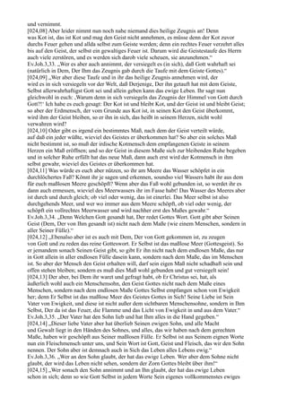 und vernimmt.
[024,08] Aber leider nimmt nun noch nahe niemand dies heilige Zeugnis an! Denn
was Kot ist, das ist Kot und mag den Geist nicht annehmen, es müsse denn der Kot zuvor
durchs Feuer gehen und allda selbst zum Geiste werden; denn ein rechtes Feuer verzehrt alles
bis auf den Geist, der selbst ein gewaltiges Feuer ist. Darum wird die Geistestaufe des Herrn
auch viele zerstören, und es werden sich darob viele scheuen, sie anzunehmen.“
Ev.Joh.3,33. „Wer es aber auch annimmt, der versiegelt es (in sich), daß Gott wahrhaft sei
(natürlich in Dem, Der Ihm das Zeugnis gab durch die Taufe mit dem Geiste Gottes).“
[024,09] „Wer aber diese Taufe und in ihr das heilige Zeugnis annehmen wird, der
wird es in sich versiegeln vor der Welt, daß Derjenige, Der ihn getauft hat mit dem Geiste,
Selbst allerwahrhaftigst Gott sei und allein geben kann das ewige Leben. Ihr sagt nun
gleichwohl in euch: ,Warum denn in sich versiegeln das Zeugnis der Himmel von Gott durch
Gott?!‘ Ich habe es euch gesagt: Der Kot ist und bleibt Kot, und der Geist ist und bleibt Geist;
so aber der Erdmensch, der vom Grunde aus Kot ist, in seinen Kot den Geist überkommt,
wird ihm der Geist bleiben, so er ihn in sich, das heißt in seinem Herzen, nicht wohl
verwahren wird?
[024,10] Oder gibt es irgend ein bestimmtes Maß, nach dem der Geist verteilt würde,
auf daß ein jeder wüßte, wieviel des Geistes er überkommen hat? So aber ein solches Maß
nicht bestimmt ist, so muß der irdische Kotmensch dem empfangenen Geiste in seinem
Herzen ein Maß eröffnen; und so der Geist in diesem Maße sich zur bleibenden Ruhe begeben
und in solcher Ruhe erfüllt hat das neue Maß, dann auch erst wird der Kotmensch in ihm
selbst gewahr, wieviel des Geistes er überkommen hat.
[024,11] Was würde es euch aber nützen, so ihr am Meere das Wasser schöpfet in ein
durchlöchertes Faß? Könnt ihr je sagen und erkennen, soundso viel Wassers habt ihr aus dem
für euch maßlosen Meere geschöpft? Wenn aber das Faß wohl gebunden ist, so werdet ihr es
dann auch ermessen, wieviel des Meerwassers ihr im Fasse habt! Das Wasser des Meeres aber
ist durch und durch gleich; ob viel oder wenig, das ist einerlei. Das Meer selbst ist also
durchgehends Meer, und wer wo immer aus dem Meere schöpft, ob viel oder wenig, der
schöpft ein vollrechtes Meerwasser und wird nachher erst des Maßes gewahr.“
Ev.Joh.3,34. „Denn Welchen Gott gesandt hat, Der redet Gottes Wort. Gott gibt aber Seinen
Geist (Dem, Der von Ihm gesandt ist) nicht nach dem Maße (wie einem Menschen, sondern in
aller Seiner Fülle).“
[024,12] „Ebenalso aber ist es auch mit Dem, Der von Gott gekommen ist, zu zeugen
von Gott und zu reden das reine Gotteswort. Er Selbst ist das maßlose Meer (Gottesgeist). So
er jemandem sonach Seinen Geist gibt, so gibt Er ihn nicht nach dem endlosen Maße, das nur
in Gott allein in aller endlosen Fülle dasein kann, sondern nach dem Maße, das im Menschen
ist. So aber der Mensch den Geist erhalten will, darf sein eigen Maß nicht schadhaft sein und
offen stehen bleiben; sondern es muß dies Maß wohl gebunden und gut versiegelt sein!
[024,13] Der aber, bei Dem ihr waret und gefragt habt, ob Er Christus sei, hat, als
äußerlich wohl auch ein Menschensohn, den Geist Gottes nicht nach dem Maße eines
Menschen, sondern nach dem endlosen Maße Gottes Selbst empfangen schon von Ewigkeit
her; denn Er Selbst ist das maßlose Meer des Geistes Gottes in Sich! Seine Liebe ist Sein
Vater von Ewigkeit, und diese ist nicht außer dem sichtbaren Menschensohne, sondern in Ihm
Selbst, Der da ist das Feuer, die Flamme und das Licht von Ewigkeit in und aus dem Vater.“
Ev.Joh.3,35. „Der Vater hat den Sohn lieb und hat Ihm alles in die Hand gegeben.“
[024,14] „Dieser liebe Vater aber hat überlieb Seinen ewigen Sohn, und alle Macht
und Gewalt liegt in den Händen des Sohnes, und alles, das wir haben nach dem gerechten
Maße, haben wir geschöpft aus Seiner maßlosen Fülle. Er Selbst ist aus Seinem eignen Worte
nun ein Fleischmensch unter uns, und Sein Wort ist Gott, Geist und Fleisch, das wir den Sohn
nennen. Der Sohn aber ist demnach auch in Sich das Leben alles Lebens ewig.“
Ev.Joh.3,36. „Wer an den Sohn glaubt, der hat das ewige Leben. Wer aber dem Sohne nicht
glaubt, der wird das Leben nicht sehen, sondern der Zorn Gottes bleibt über ihm!“
[024,15] „Wer sonach den Sohn annimmt und an Ihn glaubt, der hat das ewige Leben
schon in sich; denn so wie Gott Selbst in jedem Worte Sein eigenes vollkommenstes ewiges
 