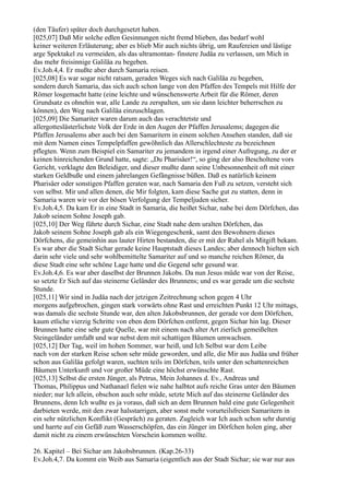 (den Täufer) später doch durchgesetzt haben.
[025,07] Daß Mir solche edlen Gesinnungen nicht fremd blieben, das bedarf wohl
keiner weiteren Erläuterung; aber es blieb Mir auch nichts übrig, um Raufereien und lästige
arge Spektakel zu vermeiden, als das ultramontan- finstere Judäa zu verlassen, um Mich in
das mehr freisinnige Galiläa zu begeben.
Ev.Joh.4,4. Er mußte aber durch Samaria reisen.
[025,08] Es war sogar nicht ratsam, geraden Weges sich nach Galiläa zu begeben,
sondern durch Samaria, das sich auch schon lange von den Pfaffen des Tempels mit Hilfe der
Römer losgemacht hatte (eine leichte und wünschenswerte Arbeit für die Römer, deren
Grundsatz es ohnehin war, alle Lande zu zerspalten, um sie dann leichter beherrschen zu
können), den Weg nach Galiläa einzuschlagen.
[025,09] Die Samariter waren darum auch das verachtetste und
allergotteslästerlichste Volk der Erde in den Augen der Pfaffen Jerusalems; dagegen die
Pfaffen Jerusalems aber auch bei den Samaritern in einem solchen Ansehen standen, daß sie
mit dem Namen eines Tempelpfaffen gewöhnlich das Allerschlechteste zu bezeichnen
pflegten. Wenn zum Beispiel ein Samariter zu jemandem in irgend einer Aufregung, zu der er
keinen hinreichenden Grund hatte, sagte: „Du Pharisäer!“, so ging der also Bescholtene vors
Gericht, verklagte den Beleidiger, und dieser mußte dann seine Unbesonnenheit oft mit einer
starken Geldbuße und einem jahrelangen Gefängnisse büßen. Daß es natürlich keinem
Pharisäer oder sonstigen Pfaffen geraten war, nach Samaria den Fuß zu setzen, versteht sich
von selbst. Mir und allen denen, die Mir folgten, kam diese Sache gut zu statten, denn in
Samaria waren wir vor der bösen Verfolgung der Tempeljuden sicher.
Ev.Joh.4,5. Da kam Er in eine Stadt in Samaria, die heißet Sichar, nahe bei dem Dörfchen, das
Jakob seinem Sohne Joseph gab.
[025,10] Der Weg führte durch Sichar, eine Stadt nahe dem uralten Dörfchen, das
Jakob seinem Sohne Joseph gab als ein Wiegengeschenk, samt den Bewohnern dieses
Dörfchens, die gemeinhin aus lauter Hirten bestanden, die er mit der Rahel als Mitgift bekam.
Es war aber die Stadt Sichar gerade keine Hauptstadt dieses Landes; aber dennoch hielten sich
darin sehr viele und sehr wohlbemittelte Samariter auf und so manche reichen Römer, da
diese Stadt eine sehr schöne Lage hatte und die Gegend sehr gesund war.
Ev.Joh.4,6. Es war aber daselbst der Brunnen Jakobs. Da nun Jesus müde war von der Reise,
so setzte Er Sich auf das steinerne Geländer des Brunnens; und es war gerade um die sechste
Stunde.
[025,11] Wir sind in Judäa nach der jetzigen Zeitrechnung schon gegen 4 Uhr
morgens aufgebrochen, gingen stark vorwärts ohne Rast und erreichten Punkt 12 Uhr mittags,
was damals die sechste Stunde war, den alten Jakobsbrunnen, der gerade vor dem Dörfchen,
kaum etliche vierzig Schritte von eben dem Dörfchen entfernt, gegen Sichar hin lag. Dieser
Brunnen hatte eine sehr gute Quelle, war mit einem nach alter Art zierlich gemeißelten
Steingeländer umfaßt und war nebst dem mit schattigen Bäumen umwachsen.
[025,12] Der Tag, weil im hohen Sommer, war heiß, und Ich Selbst war dem Leibe
nach von der starken Reise schon sehr müde geworden, und alle, die Mir aus Judäa und früher
schon aus Galiläa gefolgt waren, suchten teils im Dörfchen, teils unter den schattenreichen
Bäumen Unterkunft und vor großer Müde eine höchst erwünschte Rast.
[025,13] Selbst die ersten Jünger, als Petrus, Mein Johannes d. Ev., Andreas und
Thomas, Philippus und Nathanael fielen wie nahe halbtot aufs reiche Gras unter den Bäumen
nieder; nur Ich allein, obschon auch sehr müde, setzte Mich auf das steinerne Geländer des
Brunnens, denn Ich wußte es ja voraus, daß sich an dem Brunnen bald eine gute Gelegenheit
darbieten werde, mit den zwar halsstarrigen, aber sonst mehr vorurteilsfreien Samaritern in
ein sehr nützlichen Konflikt (Gespräch) zu geraten. Zugleich war Ich auch schon sehr durstig
und harrte auf ein Gefäß zum Wasserschöpfen, das ein Jünger im Dörfchen holen ging, aber
damit nicht zu einem erwünschten Vorschein kommen wollte.

26. Kapitel – Bei Sichar am Jakobsbrunnen. (Kap.26-33)
Ev.Joh.4,7. Da kommt ein Weib aus Samaria (eigentlich aus der Stadt Sichar; sie war nur aus
 