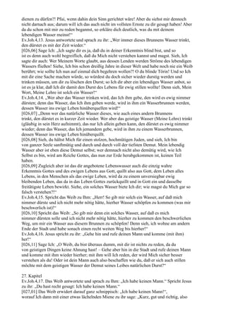 dienen zu dürfen?! Pfui, wenn dahin dein Sinn gerichtet wäre! Aber du siehst mir dennoch
nicht darnach aus; darum will ich das auch nicht im vollsten Ernste zu dir gesagt haben! Aber
da du schon mit mir zu reden begannst, so erkläre dich deutlich, was du mit deinem
lebendigen Wasser meinst!“
Ev.Joh.4,13. Jesus antwortete und sprach zu ihr: „Wer immer dieses Brunnens Wasser trinkt,
den dürstet es mit der Zeit wieder.“
[026,06] Sage Ich: „Ich sagte dir es ja, daß du in deiner Erkenntnis blind bist, und so
ist es denn auch wohl begreiflich, daß du Mich nicht verstehen kannst und magst. Sieh, Ich
sagte dir auch: Wer Meinem Worte glaubt, aus dessen Lenden werden Ströme des lebendigen
Wassers fließen! Siehe, Ich bin schon dreißig Jahre in dieser Welt und habe noch nie ein Weib
berührt; wie sollte Ich nun auf einmal dich begehren wollen?! O du blinde Törin! Und so Ich
mit dir eine Sache machen würde, so würdest du doch sicher wieder durstig werden und
trinken müssen, um dir zu löschen den Durst; so Ich dir aber ein lebendiges Wasser anbot, so
ist es ja klar, daß Ich dir damit den Durst des Lebens für ewig stillen wollte! Denn sieh, Mein
Wort, Meine Lehre ist solch ein Wasser!“
Ev.Joh.4,14. „Wer aber das Wasser trinken wird, das Ich ihm gebe, den wird es ewig nimmer
dürsten; denn das Wasser, das Ich ihm geben werde, wird in ihm ein Wasserbrunnen werden,
dessen Wasser ins ewige Leben hinüberquellen wird!“
[026,07] „Denn wer das natürliche Wasser dieses, wie auch eines andern Brunnens
trinkt, den dürstet es in kurzer Zeit wieder. Wer aber das geistige Wasser (Meine Lehre) trinkt
(gläubig in sein Herz aufnimmt), das nur Ich allein geben kann, den dürstet es ewig nimmer
wieder; denn das Wasser, das Ich jemandem gebe, wird in ihm zu einem Wasserbrunnen,
dessen Wasser ins ewige Leben hinüberquillt.
[026,08] Sieh, du hältst Mich für einen stolzen, hochmütigen Juden, und sieh, Ich bin
von ganzer Seele sanftmütig und durch und durch voll der tiefsten Demut. Mein lebendig
Wasser aber ist eben diese Demut selbst; wer demnach nicht also demütig wird, wie Ich
Selbst es bin, wird am Reiche Gottes, das nun zur Erde herabgekommen ist, keinen Teil
haben.
[026,09] Zugleich aber ist das dir angebotene Lebenswasser auch die einzig wahre
Erkenntnis Gottes und des ewigen Lebens aus Gott, quillt also aus Gott, dem Leben alles
Lebens, in den Menschen als das ewige Leben, wird da zu einem unversiegbar ewig
bleibenden Leben, das da in das Leben Gottes zurückquillt und in Gott ein und dasselbe
freitätigste Leben bewirkt. Siehe, ein solches Wasser biete Ich dir; wie magst du Mich gar so
falsch verstehen?!“
Ev.Joh.4,15. Spricht das Weib zu Ihm: „Herr! So gib mir solch ein Wasser, auf daß mich
nimmer dürste und ich nicht mehr nötig hätte, hierher Wasser schöpfen zu kommen (was mir
beschwerlich ist)!“
[026,10] Spricht das Weib: „So gib mir denn ein solches Wasser, auf daß es mich
nimmer dürsten solle und ich nicht mehr nötig hätte, hierher zu kommen den beschwerlichen
Weg, um mir ein Wasser aus diesem Brunnen zu schöpfen! Denn sieh, ich wohne am andern
Ende der Stadt und habe sonach einen recht weiten Weg bis hierher!“
Ev.Joh.4,16. Jesus spricht zu ihr: „Gehe hin und rufe deinen Mann und komme (mit ihm)
her!“
[026,11] Sage Ich: „O Weib, du bist überaus dumm, mit dir ist nichts zu reden, da du
von geistigen Dingen keine Ahnung hast! – Gehe aber hin in die Stadt und rufe deinen Mann
und komme mit ihm wieder hierher; mit ihm will Ich reden, der wird Mich sicher besser
verstehen als du! Oder ist dein Mann auch also beschaffen wie du, daß er sich auch stillen
möchte mit dem geistigen Wasser der Demut seines Leibes natürlichen Durst?“

27. Kapitel
Ev.Joh.4,17. Das Weib antwortete und sprach zu Ihm: „Ich habe keinen Mann.“ Spricht Jesus
zu ihr: „Du hast recht gesagt: Ich habe keinen Mann.“
[027,01] Das Weib erwidert darauf ganz schnippisch: „Ich habe keinen Mann!“,
worauf Ich dann mit einer etwas lächelnden Miene zu ihr sage: „Kurz, gut und richtig, also
 