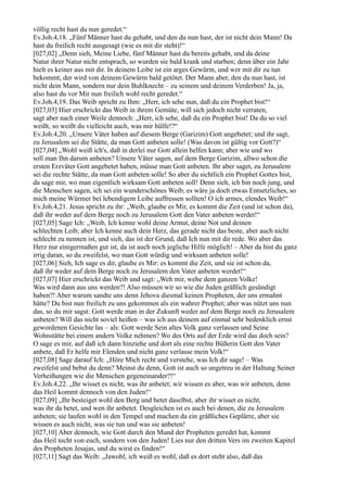 völlig recht hast du nun geredet.“
Ev.Joh.4,18. „Fünf Männer hast du gehabt, und den du nun hast, der ist nicht dein Mann! Da
hast du freilich recht ausgesagt (wie es mit dir steht)!“
[027,02] „Denn sieh, Meine Liebe, fünf Männer hast du bereits gehabt, und da deine
Natur ihrer Natur nicht entsprach, so wurden sie bald krank und starben; denn über ein Jahr
hielt es keiner aus mit dir. In deinem Leibe ist ein arges Gewürm, und wer mit dir zu tun
bekommt, der wird von deinem Gewürm bald getötet. Der Mann aber, den du nun hast, ist
nicht dein Mann, sondern nur dein Buhlknecht – zu seinem und deinem Verderben! Ja, ja,
also hast du vor Mir nun freilich wohl recht geredet.“
Ev.Joh.4,19. Das Weib spricht zu Ihm: „Herr, ich sehe nun, daß du ein Prophet bist!“
[027,03] Hier erschrickt das Weib in ihrem Gemüte, will sich jedoch nicht verraten,
sagt aber nach einer Weile dennoch: „Herr, ich sehe, daß du ein Prophet bist! Da du so viel
weißt, so weißt du vielleicht auch, was mir hülfe!?“
Ev.Joh.4,20. „Unsere Väter haben auf diesem Berge (Garizim) Gott angebetet; und ihr sagt,
zu Jerusalem sei die Stätte, da man Gott anbeten solle! (Was davon ist gültig vor Gott?)“
[027,04] „Wohl weiß ich's, daß in derlei nur Gott allein helfen kann; aber wie und wo
soll man Ihn darum anbeten? Unsere Väter sagen, auf dem Berge Garizim, allwo schon die
ersten Erzväter Gott angebetet haben, müsse man Gott anbeten. Ihr aber saget, zu Jerusalem
sei die rechte Stätte, da man Gott anbeten solle! So aber du sichtlich ein Prophet Gottes bist,
da sage mir, wo man eigentlich wirksam Gott anbeten soll! Denn sieh, ich bin noch jung, und
die Menschen sagen, ich sei ein wunderschönes Weib; es wäre ja doch etwas Entsetzliches, so
mich meine Würmer bei lebendigem Leibe auffressen sollten! O ich armes, elendes Weib!“
Ev.Joh.4,21. Jesus spricht zu ihr: „Weib, glaube es Mir, es kommt die Zeit (und ist schon da),
daß ihr weder auf dem Berge noch zu Jerusalem Gott den Vater anbeten werdet!“
[027,05] Sage Ich: „Weib, Ich kenne wohl deine Armut, deine Not und deinen
schlechten Leib; aber Ich kenne auch dein Herz, das gerade nicht das beste, aber auch nicht
schlecht zu nennen ist, und sieh, das ist der Grund, daß Ich nun mit dir rede. Wo aber das
Herz nur einigermaßen gut ist, da ist auch noch jegliche Hilfe möglich! – Aber da bist du ganz
irrig daran, so du zweifelst, wo man Gott würdig und wirksam anbeten solle!
[027,06] Sieh, Ich sage es dir, glaube es Mir: es kommt die Zeit, und sie ist schon da,
daß ihr weder auf dem Berge noch zu Jerusalem den Vater anbeten werdet!“
[027,07] Hier erschrickt das Weib und sagt: „Weh mir, wehe dem ganzen Volke!
Was wird dann aus uns werden?! Also müssen wir so wie die Juden gräßlich gesündigt
haben?! Aber warum sandte uns denn Jehova diesmal keinen Propheten, der uns ermahnt
hätte? Du bist nun freilich zu uns gekommen als ein wahrer Prophet; aber was nützt uns nun
das, so du mir sagst: Gott werde man in der Zukunft weder auf dem Berge noch zu Jerusalem
anbeten? Will das nicht soviel heißen – was ich aus deinem auf einmal sehr bedenklich ernst
gewordenen Gesichte las – als: Gott werde Sein altes Volk ganz verlassen und Seine
Wohnstätte bei einem andern Volke nehmen? Wo des Orts auf der Erde wird das doch sein?
O sage es mir, auf daß ich dann hinziehe und dort als eine rechte Büßerin Gott den Vater
anbete, daß Er helfe mir Elenden und nicht ganz verlasse mein Volk!“
[027,08] Sage darauf Ich: „Höre Mich recht und verstehe, was Ich dir sage! – Was
zweifelst und bebst du denn? Meinst du denn, Gott ist auch so ungetreu in der Haltung Seiner
Verheißungen wie die Menschen gegeneinander?!“
Ev.Joh.4,22. „Ihr wisset es nicht, was ihr anbetet; wir wissen es aber, was wir anbeten, denn
das Heil kommt dennoch von den Juden!“
[027,09] „Ihr besteiget wohl den Berg und betet daselbst, aber ihr wisset es nicht,
was ihr da betet, und wen ihr anbetet. Desgleichen ist es auch bei denen, die zu Jerusalem
anbeten; sie laufen wohl in den Tempel und machen da ein gräßliches Geplärre, aber sie
wissen es auch nicht, was sie tun und was sie anbeten!
[027,10] Aber dennoch, wie Gott durch den Mund der Propheten geredet hat, kommt
das Heil nicht von euch, sondern von den Juden! Lies nur den dritten Vers im zweiten Kapitel
des Propheten Jesajas, und du wirst es finden!“
[027,11] Sagt das Weib: „Jawohl, ich weiß es wohl, daß es dort steht also, daß das
 