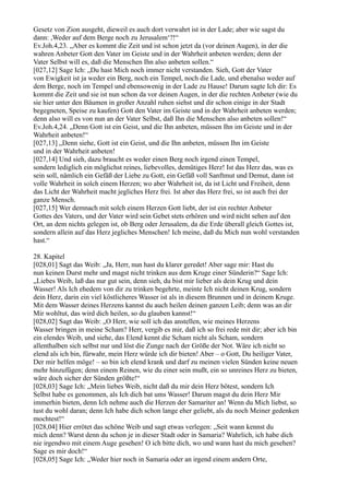 Gesetz von Zion ausgeht, dieweil es auch dort verwahrt ist in der Lade; aber wie sagst du
dann: ,Weder auf dem Berge noch zu Jerusalem‘?!“
Ev.Joh.4,23. „Aber es kommt die Zeit und ist schon jetzt da (vor deinen Augen), in der die
wahren Anbeter Gott den Vater im Geiste und in der Wahrheit anbeten werden; denn der
Vater Selbst will es, daß die Menschen Ihn also anbeten sollen.“
[027,12] Sage Ich: „Du hast Mich noch immer nicht verstanden. Sieh, Gott der Vater
von Ewigkeit ist ja weder ein Berg, noch ein Tempel, noch die Lade, und ebenalso weder auf
dem Berge, noch im Tempel und ebensowenig in der Lade zu Hause! Darum sagte Ich dir: Es
kommt die Zeit und sie ist nun schon da vor deinen Augen, in der die rechten Anbeter (wie du
sie hier unter den Bäumen in großer Anzahl ruhen siehst und dir schon einige in der Stadt
begegneten, Speise zu kaufen) Gott den Vater im Geiste und in der Wahrheit anbeten werden;
denn also will es von nun an der Vater Selbst, daß Ihn die Menschen also anbeten sollen!“
Ev.Joh.4,24. „Denn Gott ist ein Geist, und die Ihn anbeten, müssen Ihn im Geiste und in der
Wahrheit anbeten!“
[027,13] „Denn siehe, Gott ist ein Geist, und die Ihn anbeten, müssen Ihn im Geiste
und in der Wahrheit anbeten!
[027,14] Und sieh, dazu braucht es weder einen Berg noch irgend einen Tempel,
sondern lediglich ein möglichst reines, liebevolles, demütiges Herz! Ist das Herz das, was es
sein soll, nämlich ein Gefäß der Liebe zu Gott, ein Gefäß voll Sanftmut und Demut, dann ist
volle Wahrheit in solch einem Herzen; wo aber Wahrheit ist, da ist Licht und Freiheit, denn
das Licht der Wahrheit macht jegliches Herz frei. Ist aber das Herz frei, so ist auch frei der
ganze Mensch.
[027,15] Wer demnach mit solch einem Herzen Gott liebt, der ist ein rechter Anbeter
Gottes des Vaters, und der Vater wird sein Gebet stets erhören und wird nicht sehen auf den
Ort, an dem nichts gelegen ist, ob Berg oder Jerusalem, da die Erde überall gleich Gottes ist,
sondern allein auf das Herz jegliches Menschen! Ich meine, daß du Mich nun wohl verstanden
hast.“

28. Kapitel
[028,01] Sagt das Weib: „Ja, Herr, nun hast du klarer geredet! Aber sage mir: Hast du
nun keinen Durst mehr und magst nicht trinken aus dem Kruge einer Sünderin?“ Sage Ich:
„Liebes Weib, laß das nur gut sein, denn sieh, du bist mir lieber als dein Krug und dein
Wasser! Als Ich ehedem von dir zu trinken begehrte, meinte Ich nicht deinen Krug, sondern
dein Herz, darin ein viel köstlicheres Wasser ist als in diesem Brunnen und in deinem Kruge.
Mit dem Wasser deines Herzens kannst du auch heilen deinen ganzen Leib; denn was an dir
Mir wohltut, das wird dich heilen, so du glauben kannst!“
[028,02] Sagt das Weib: „O Herr, wie soll ich das anstellen, wie meines Herzens
Wasser bringen in meine Scham? Herr, vergib es mir, daß ich so frei rede mit dir; aber ich bin
ein elendes Weib, und siehe, das Elend kennt die Scham nicht als Scham, sondern
allenthalben sich selbst nur und löst die Zunge nach der Größe der Not. Wäre ich nicht so
elend als ich bin, fürwahr, mein Herz würde ich dir bieten! Aber – o Gott, Du heiliger Vater,
Der mir helfen möge! – so bin ich elend krank und darf zu meinen vielen Sünden keine neuen
mehr hinzufügen; denn einem Reinen, wie du einer sein mußt, ein so unreines Herz zu bieten,
wäre doch sicher der Sünden größte!“
[028,03] Sage Ich: „Mein liebes Weib, nicht daß du mir dein Herz bötest, sondern Ich
Selbst habe es genommen, als Ich dich bat ums Wasser! Darum magst du dein Herz Mir
immerhin bieten, denn Ich nehme auch die Herzen der Samariter an! Wenn du Mich liebst, so
tust du wohl daran; denn Ich habe dich schon lange eher geliebt, als du noch Meiner gedenken
mochtest!“
[028,04] Hier errötet das schöne Weib und sagt etwas verlegen: „Seit wann kennst du
mich denn? Warst denn du schon je in dieser Stadt oder in Samaria? Wahrlich, ich habe dich
nie irgendwo mit einem Auge gesehen! O ich bitte dich, wo und wann hast du mich gesehen?
Sage es mir doch!“
[028,05] Sage Ich: „Weder hier noch in Samaria oder an irgend einem andern Orte,
 