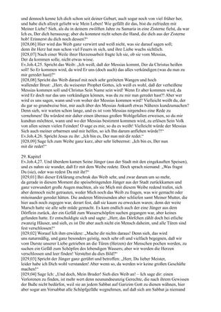 und dennoch kenne Ich dich schon seit deiner Geburt, auch sogar noch von viel früher her,
und habe dich allzeit geliebt wie Mein Leben! Wie gefällt dir das, bist du zufrieden mit
Meiner Liebe? Sieh, als du in deinem zwölften Jahre zu Samaria in eine Zisterne fielst, da war
Ich es, Der dich herauszog; aber du konntest nicht sehen die Hand, die dich aus der Zisterne
hob! Erinnerst du dich noch dessen?“
[028,06] Hier wird das Weib ganz verwirrt und weiß nicht, was sie darauf sagen soll;
denn ihr Herz hat nun schon viel Feuers in sich, und ihre Liebe wuchs sichtlich.
[028,07] Nach einer Weile ihrer Herzensarbeit fragte Ich sie, ob sie vom Messias,
Der da kommen solle, nicht etwas wisse.
Ev.Joh.4,25. Spricht das Weib: „Ich weiß, daß der Messias kommt, Der da Christus heißen
soll! So Er kommen wird, da wird Er uns (doch auch) das alles verkündigen (was du nun zu
mir geredet hast)?“
[028,08] Spricht das Weib darauf mit noch sehr geröteten Wangen und hoch
wallender Brust: „Herr, du weisester Prophet Gottes, ich weiß es wohl, daß der verheißene
Messias kommen soll und Christus Sein Name sein wird! Wenn Er aber kommen wird, da
wird Er doch nur das uns verkündigen können, was du zu mir nun geredet hast?! Aber wer
wird es uns sagen, wann und von woher der Messias kommen wird? Vielleicht weißt du, der
du gar so grundweise bist, mir auch über des Messias Ankunft etwas Näheres kundzumachen?
Denn sieh, wir warten schon lange, und es ist vom Messias nirgendwo eine Rede zu
vernehmen! Du würdest mir daher einen überaus großen Wohlgefallen erweisen, so du mir
kundtun möchtest, wann und wo der Messias bestimmt kommen wird, zu erlösen Sein Volk
von allen seinen vielen Feinden! O sage es mir, so du es weißt! Vielleicht würde der Messias
Sich auch meiner erbarmen und mir helfen, so ich Ihn darum anflehen würde?!“
Ev.Joh.4,26. Spricht Jesus zu ihr: „Ich bin es, Der nun mit dir redet.“
[028,09] Sage Ich zum Weibe ganz kurz, aber sehr liebeernst: „Ich bin es, Der nun
mit dir redet!“

29. Kapitel
Ev.Joh.4,27. Und überdem kamen Seine Jünger (aus der Stadt mit den eingekauften Speisen),
und es nahm sie wunder, daß Er mit dem Weibe redete. Doch sprach niemand: „Was fragst
Du (sie), oder was redest Du mit ihr?“
[029,01] Bei dieser Erklärung erschrak das Weib sehr, und zwar darum um so mehr,
da gerade in diesem Moment die speisebringenden Jünger aus der Stadt zurückkamen und
ganz verwundert große Augen machten, als sie Mich mit diesem Weibe redend trafen, sich
aber dennoch nicht getrauten, weder Mich noch das Weib zu fragen, was wir gemacht oder
miteinander geredet hätten. Die anderen Mitreisenden aber schliefen samt Meiner Mutter, die
hier auch noch zugegen war, derart fest, daß sie kaum zu erwecken waren; denn der weite
Marsch hatte sie alle sehr müde gemacht. Es kam endlich auch der eine Jünger aus dem
Dörflein zurück, der ein Gefäß zum Wasserschöpfen suchen gegangen war, aber keines
gefunden hatte. Er entschuldigte sich und sagte: „Herr, das Dörfchen zählt doch bei etliche
zwanzig Häuser, und sieh, es ist Dir aber auch nicht ein Mensch daheim, und alle Türen sind
fest verschlossen!“
[029,02] Worauf Ich ihm erwidere: „Mache dir nichts daraus! Denn sieh, das wird
uns naturmäßig, und ganz besonders geistig, noch sehr oft und vielfach begegnen, daß wir
vom Durste unserer Liebe getrieben an die Türen (Herzen) der Menschen pochen werden, zu
suchen ein Gefäß zum Schöpfen des lebendigen Wassers; aber wir werden die Herzen
verschlossen und leer finden! Verstehst du dies Bild?“
[029,03] Spricht der Jünger ganz gerührt und betroffen: „Herr, Du lieber Meister,
leider habe ich Dich wohl verstanden! Aber wenn so, da werden wir keine großen Geschäfte
machen!“
[029,04] Sage Ich: „Und doch, Mein Bruder! Sieh dies Weib an! – Ich sage dir: einen
Verlorenen zu finden, ist mehr wert denn neunundneunzig Gerechte, die nach ihrem Gewissen
der Buße nicht bedürfen, weil sie an jedem Sabbat auf Garizim Gott zu dienen wähnen, hier
aber sogar am Vorsabbat alle Schöpfgefäße wegnehmen, auf daß sich am Sabbat ja niemand
 