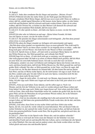 hinaus, um zu sehen den Messias.

30. Kapitel
Ev.Joh.4,31. Indes aber ermahnten Ihn die Jünger und sprachen: „Meister, iß nun!“
[030,01] Während sich aber die starke Schar aus der Stadt gegen den Brunnen hin
bewegte, ermahnten Mich Meine Jünger, daß Ich nun zuvor essen solle! Denn sie wußten es
schon, daß Ich, sobald irgend Menschen zu Mir kamen, keine Speise nahm; sie aber hatten
mich lieb und fürchteten, daß Ich schwach und krank werden könnte. Denn ob sie schon
wußten, daß Ich Christus bin, so hielten sie aber Meinen Leib dennoch für schwach und
gebrechlich und ermahnten Mich deshalb, daß Ich essen solle!
Ev.Joh.4,32. Er aber spricht zu ihnen: „Ich habe eine Speise zu essen, von der ihr nichts
wisset.“
[030,02] Ich aber sehe sie liebernst an und sage: „Meine lieben Freunde, Ich habe
nun eine Speise zu essen, von der ihr nichts wisset!“
Ev.Joh.4,33. Da sprachen die Jünger untereinander (sich befragend): „Hat Ihm denn jemand
schon etwas zu essen gebracht?“
[030,03] Da sahen die Jünger einander an, befragten sich untereinander und sagten:
„Hat Ihm denn schon jemand von irgendwoher etwas zu essen gebracht? Was wohl muß Er
für Speise haben? Hat Er sie denn schon verzehrt? Es ist nirgends etwas zu sehen – außer der
Krug noch ganz voll mit Wasser. Am Ende hat Er das Wasser in Wein verwandelt?“
Ev.Joh.4,34. Spricht Jesus zu ihnen: „(O ratet nicht so unsinnig!) Meine Speise ist, daß Ich
den Willen Dessen tue, Der Mich gesandt hat, und vollende Sein Werk!“
[030,04] Sage Ich zu ihnen: „O ratet doch nicht gar so unsinnig, was Ich gegessen
oder nicht gegessen habe! Ihr habt es ja schon zu öfteren Malen doch gesehen, daß Ich Mich
an eurer Seite nie extra habe bedienen lassen. Ich rede zu euch aber nun von keiner
Leibesspeise, sondern von einer viel höheren und würdigeren Speise des Geistes rede Ich zu
euch, und diese besteht darin, daß Ich den Willen Dessen tue, Der Mich gesandt hat, und Sein
großes Werk vollende! Der aber, so Mich gesandt hat, ist der Vater, von Dem ihr saget, daß
Er euer Gott sei, ihr Ihn aber dennoch nie erkannt habt. Ich aber kenne Ihn und tue darum
Sein Wort, und das ist Meine rechte Speise, die ihr nicht kennet. Ich sage es euch: Nicht nur
das Brot, sondern jede gute Tat oder Arbeit ist auch eine Speise, wennschon nicht für den
Leib, so aber desto mehr für den Geist!“
Ev.Joh.4,35. „Saget ihr nicht selbst: ‚Es sind noch vier Monate, dann kommt die Ernte‘?
Siehe, Ich aber sage euch: Hebet eure Augen auf und sehet in das Feld; jetzt schon ist es weiß
zur Ernte!“
[030,05] „Viele aus euch haben Äcker daheim, und ihr selbst saget es: Noch vier
Monate, und die Zeit der Vollernte ist da, und wir werden müssen nach Hause ziehen und
Ernte halten! Ich aber sage euch: Hebet eure Augen besser auf! Jetzt schon sind alle Felder
weiß zur Ernte. Aber nicht diese Naturfelder meine Ich, sondern das große Feld, das da ist die
ganze Welt, auf der die Menschen als reif gewordener Weizen stehen, die in die Scheuern
Gottes sollen eingeerntet werden!“
Ev.Joh.4,36. „Und wer da schneidet, der empfängt den Lohn und sammelt die Frucht zum
ewigen Leben, auf daß dann eine gemeinschaftliche Freude werde dem, der da säet, und dem,
der da schneidet!“
[030,06] „Und sehet, diese Ernte ist eine rechte Arbeit und diese Arbeit eine rechte
Speise, die Ich, wie auch ihr, werde vollauf zu essen bekommen. Wer auf diesem Felde ein
rechter Schnitter ist, der sammelt die wahre Frucht zum ewigen Leben, auf daß am Ende der
Ernte eine gemeinschaftliche Freude werde Dem, Der da gesät hat, und gleich auch dem, der
da geschnitten hat!“
Ev.Joh.4,37. „Denn hier ist der Spruch wahr: Dieser säet, und ein anderer schneidet.“
[030,07] „Denn es wird nach der Ernte essen der Sämann wie der Schnitter von einer
und derselben Frucht und ein und dasselbe Brot des Lebens; und es wird dann der alte Spruch
zur vollen Wahrheit: Der eine säet und ein anderer erntet; aber beide werden leben von ihrer
Arbeit gleich und essen eine und dieselbe Speise!
 