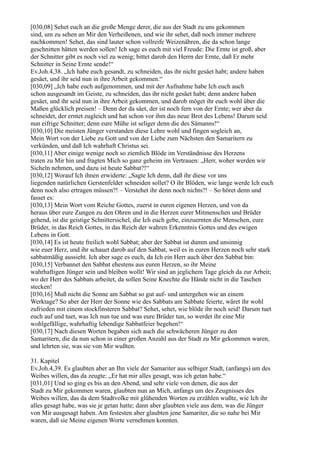 [030,08] Sehet euch an die große Menge derer, die aus der Stadt zu uns gekommen
sind, um zu sehen an Mir den Verheißenen, und wie ihr sehet, daß noch immer mehrere
nachkommen! Sehet, das sind lauter schon vollreife Weizenähren, die da schon lange
geschnitten hätten werden sollen! Ich sage es euch mit viel Freude: Die Ernte ist groß, aber
der Schnitter gibt es noch viel zu wenig; bittet darob den Herrn der Ernte, daß Er mehr
Schnitter in Seine Ernte sende!“
Ev.Joh.4,38. „Ich habe euch gesandt, zu schneiden, das ihr nicht gesäet habt; andere haben
gesäet, und ihr seid nun in ihre Arbeit gekommen.“
[030,09] „Ich habe euch aufgenommen, und mit der Aufnahme habe Ich euch auch
schon ausgesandt im Geiste, zu schneiden, das ihr nicht gesäet habt; denn andere haben
gesäet, und ihr seid nun in ihre Arbeit gekommen, und darob möget ihr euch wohl über die
Maßen glücklich preisen! – Denn der da säet, der ist noch fern von der Ernte; wer aber da
schneidet, der erntet zugleich und hat schon vor ihm das neue Brot des Lebens! Darum seid
nun eifrige Schnitter; denn eure Mühe ist seliger denn die des Sämanns!“
[030,10] Die meisten Jünger verstanden diese Lehre wohl und fingen sogleich an,
Mein Wort von der Liebe zu Gott und von der Liebe zum Nächsten den Samaritern zu
verkünden, und daß Ich wahrhaft Christus sei.
[030,11] Aber einige wenige noch so ziemlich Blöde im Verständnisse des Herzens
traten zu Mir hin und fragten Mich so ganz geheim im Vertrauen: „Herr, woher werden wir
Sicheln nehmen, und dazu ist heute Sabbat?!“
[030,12] Worauf Ich ihnen erwiderte: „Sagte Ich denn, daß ihr diese vor uns
liegenden natürlichen Gerstenfelder schneiden sollet? O ihr Blöden, wie lange werde Ich euch
denn noch also ertragen müssen?! – Verstehet ihr denn noch nichts?! – So höret denn und
fasset es:
[030,13] Mein Wort vom Reiche Gottes, zuerst in euren eigenen Herzen, und von da
heraus über eure Zungen zu den Ohren und in die Herzen eurer Mitmenschen und Brüder
gehend, ist die geistige Schnittersichel, die Ich euch gebe, einzuernten die Menschen, eure
Brüder, in das Reich Gottes, in das Reich der wahren Erkenntnis Gottes und des ewigen
Lebens in Gott.
[030,14] Es ist heute freilich wohl Sabbat; aber der Sabbat ist dumm und unsinnig
wie euer Herz, und ihr schauet darob auf den Sabbat, weil es in euren Herzen noch sehr stark
sabbatmäßig aussieht. Ich aber sage es euch, da Ich ein Herr auch über den Sabbat bin:
[030,15] Verbannet den Sabbat ehestens aus euren Herzen, so ihr Meine
wahrhaftigen Jünger sein und bleiben wollt! Wir sind an jeglichem Tage gleich da zur Arbeit;
wo der Herr des Sabbats arbeitet, da sollen Seine Knechte die Hände nicht in die Taschen
stecken!
[030,16] Muß nicht die Sonne am Sabbat so gut auf- und untergehen wie an einem
Werktage? So aber der Herr der Sonne wie des Sabbats am Sabbate feierte, wäret ihr wohl
zufrieden mit einem stockfinsteren Sabbat? Sehet, sehet, wie blöde ihr noch seid! Darum tuet
euch auf und tuet, was Ich nun tue und was eure Brüder tun, so werdet ihr eine Mir
wohlgefällige, wahrhaftig lebendige Sabbatfeier begehen!“
[030,17] Nach diesen Worten begaben sich auch die schwächeren Jünger zu den
Samaritern, die da nun schon in einer großen Anzahl aus der Stadt zu Mir gekommen waren,
und lehrten sie, was sie von Mir wußten.

31. Kapitel
Ev.Joh.4,39. Es glaubten aber an Ihn viele der Samariter aus selbiger Stadt, (anfangs) um des
Weibes willen, das da zeugte: „Er hat mir alles gesagt, was ich getan habe.“
[031,01] Und so ging es bis an den Abend, und sehr viele von denen, die aus der
Stadt zu Mir gekommen waren, glaubten nun an Mich, anfangs um des Zeugnisses des
Weibes willen, das da dem Stadtvolke mit glühenden Worten zu erzählen wußte, wie Ich ihr
alles gesagt habe, was sie je getan hatte; dann aber glaubten viele aus dem, was die Jünger
von Mir ausgesagt haben. Am festesten aber glaubten jene Samariter, die so nahe bei Mir
waren, daß sie Meine eigenen Worte vernehmen konnten.
 