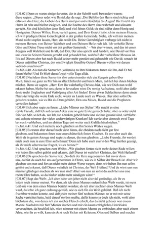[031,02] Denn es waren einige darunter, die in der Schrift wohl bewandert waren;
diese sagten: „Dieser redet wie David, der da sagt: ,Die Befehle des Herrn sind richtig und
erfreuen das Herz; die Gebote des Herrn sind pur und erleuchten die Augen! Die Furcht des
Herrn ist rein und bleibet ewiglich, und die Rechte des Herrn sind wahrhaft und allesamt
gerecht. Sie sind köstlicher denn Gold und viel feines Gold; sie sind süßer denn Honig und
Honigseim. Deinen Willen, Herr, tue ich gerne, und Dein Gesetz habe ich in meinem Herzen;
ich will predigen Deine Gerechtigkeit in der großen Gemeinde. Siehe, ich will mir meinen
Mund nicht stopfen lassen, Herr, das weißt Du. Deine Gerechtigkeit verberge ich nicht in
meinem Herzen; von Deiner Wahrheit und von Deinem Heile rede ich. Ich verhehle Deine
Güte und Deine Treue nicht vor der großen Gemeinde.‘ – Wir aber wissen, und das ist unser
Zeugnis voll Wahrheit und Kraft, daß Der, Der also spricht und handelt, wie David vor Ihm
und zwar in Seinem Namen geredet und gehandelt hat, wahrhaft der verheißene Messias ist.
Bis auf Diesen aber hat nach David keiner mehr geredet und gehandelt wie David; sonach ist
Dieser unfehlbar Christus, der von Ewigkeit Gesalbte Gottes! Diesen wollen wir darum
vollends annehmen!“
Ev.Joh.4,40. Als nun die Samariter (vollends) zu Ihm hinkamen, baten sie Ihn, daß Er bei
ihnen bleibe! Und Er blieb darauf zwei volle Tage allda.
[031,03] Nachdem diese Samariter also untereinander sich ein Zeugnis gaben über
Mich, traten sie ganz zu Mir hin in aller Ehrfurcht und baten Mich, daß Ich bei ihnen bleiben
möchte. Denn sie sagten: „Herr, Der Du wahrhaftig Christus bist, wie wir Dich nun wohl
erkannt haben, bleibe bei uns; denn in Jerusalem wirst Du wenig Aufnahme, wohl aber dafür
desto mehr Unglauben und Verfolgung aller Art finden! Denn etwas Schlechteres denn einen
Pharisäer trägt die weite Erde nicht, weder zu Lande noch zu Wasser. Hier aber sollst Du
gehalten werden, wie es Dir als Dem gebührt, Den uns Moses, David und die Propheten
verheißen haben!“
[031,04] Ich aber sagte zu ihnen: „Liebe Männer aus Sichar! Mir macht es eine
rechte Freude, daß Ich auf eurem Acker eine so gute Ernte gemacht habe; aber es wäre nicht
fein von Mir, so Ich da, wo Ich die Kranken geheilt habe und sie nun gesund sind, verbliebe
und achtete nimmer der vielen anderwärtigen Kranken! Ich werde aber dennoch zwei Tage
bei euch verbleiben, und am dritten Tage erst weiter nach Galiläa hinabziehen.“
Ev.Joh.4,41. Und viel mehrere noch glaubten an Ihn Seines Wortes wegen.
[031,05] Es traten aber darauf noch viele hinzu, die ehedem noch nicht gar fest
glaubten, und bekannten ihren nun unerschütterlich festen Glauben. Es war aber auch das
Weib da in gutem Anzuge und sagte zu denen, die nun glaubten: „Liebe Freunde, ihr werdet
mich doch nun in eure Ehre aufnehmen? Denn ich habe euch zuerst den Weg hierher gezeigt,
als ihr mich scherzweise fragtet, wo es brenne!“
Ev.Joh.4,42. Und sprachen zum Weibe: „Wir glauben fortan nicht mehr deiner Rede willen;
wir haben Ihn selbst gehört und erkannt, daß Dieser ist wahrlich Christus, der Welt Heiland!“
[031,06] Da sprachen die Samariter: „So dich der Herr angenommen hat zuvor denn
uns, da bist du auch bei uns aufgenommen in Ehren, wie es in Sichar der Brauch ist. Aber wir
glauben von nun und fort an nicht mehr deiner Worte wegen; denn wir haben Ihn nun selbst
gehört und erkannt, daß Dieser wahrlich ist Christus, der Welt Heiland! Und du wirst uns nun
nimmer gläubiger machen als wir nun sind! Aber von nun an sollst du auch bei uns eine
rechte Ehre haben, so du hinfort nicht mehr sündigen wirst!“
[031,07] Sagt das Weib: „Ich aber habe von jeher nicht alsoviel gesündigt, als ihr es
leider noch immer meinet. Vor dem, als ich eines Mannes ordentliches Weib wurde, ist mein
Leib nie von dem eines Mannes berührt worden; als ich aber nachher eines Mannes Weib
ward, da lebte ich ganz ordnungsgemäß, wie es sich für ein Weib gebührt. Daß ich nicht
fruchtbar werden konnte, und daß jeder meiner fünf rechten Männer, so er mit mir seine
Sache verrichtet hatte, bald darauf sterben mußte, dafür konnte ja doch ich nicht, wohl aber
höchstens die, von denen ich ein solches Fleisch erhielt, das da nicht geheuer war einem
Manne. Nachdem mir fünf Männer starben und mir ein kaum erträgliches Herzleiden
verursachten, da beschloß ich, mich nimmer mit einem Manne zu verbinden; aber nach einem
Jahre, wie ihr es wißt, kam ein Arzt nach Sichar mit Kräutern, Ölen und Salben und machte
 