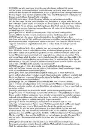 [032,01] Es war aber nun Abend geworden, und alle, die aus Judäa mit Mir kamen
und den ganzen Nachmittag hindurch geschlafen hatten, da sie sehr müde waren, wurden
einer nach dem andern wach und erstaunten, wie da so geschwinde der Abend gekommen sei!
Und sie fragten Mich, was nun geschehen solle, ob sie eine Herberge suchen sollten, oder ob
Ich nun in der kühleren Zeit der Nacht weiterzöge.
[032,02] Ich aber sagte: „So die Menschen schlafen, da wachet dennoch der Herr,
und der Herr sorget für alles, und die mit Ihm sind, haben nicht zu sorgen, außer daß sie bei
Ihm verbleiben. Darum machet euch nun auf, auf daß wir ziehen in diese Stadt der Samariter!
Dort wird sich für uns alle eine gute Herberge finden. Dies Weib hier, das Mir heute mittag
das Wasser verweigerte, hat ein geräumiges Haus, und Ich meine, sie wird uns die Herberge
auf zwei Tage nicht verweigern.“
[032,03] Da fällt das Weib schluchzend vor Mir nieder aus Liebe und Freude und
spricht: „O Herr, Du mein Heiland, wie komme ich arme Sünderin zu dieser Gnade?“
[032,04] Sage Ich: „Du nahmst Mich auf in dein Herz, das viel köstlicher ist denn
dein Haus; also wirst du Mich wohl auch aufnehmen in dein Haus, das Jakob gleichwie diesen
Brunnen seinem Sohne Joseph erbaute. Aber wir sind unser viele. Du wirst sonach für zwei
Tage viel zu tun und zu sorgen bekommen; aber es soll dir darob ein tüchtiger Gewinn
werden!“
[032,05] Spricht das Weib: „Herr, und so ihr euer noch zehnmal so viel wäret, so
sollet ihr bei mir, insoweit meine Mittel reichen, alle bestens beherberget werden! Denn mein
freilich hier und da schon sehr baufälliges Haus hat viele und reine Gemächer und ist nach
meiner Möglichkeit auch so ziemlich wohl eingerichtet und ist nur von mir, meinem Arzte
und einiger Dienerschaft desselben bewohnt. Ich aber sage Dir, o Herr, das Haus ist Dein, Du
allein bist der rechtmäßige Besitzer meines Hauses; denn Du hast das älteste Recht darauf.
Daher komm, o Herr, und ziehe ein in Dein Haus! Denn von nun an ist es vollends Dein, und
soll es Dein verbleiben fürder und alles, was darinnen ist!“
[032,06] Sage Ich: „O Weib, dein Glaube ist groß und lieblich dein Herz; darum
sollst auch du Meine Jüngerin sein und bleiben. Und wo immer dies Evangelium verkündet
wird, soll deiner erwähnt werden in Ewigkeit!“
[032,07] Das nahm die Samariter etwas ärgerlich wunder, und es traten mehrere hin
zu Mir und sprachen: „Herr, wir haben ja auch Häuser, und es hätte sich besser geschickt, daß
Du bei uns Herberge genommen! Denn siehe, dieses Weibes Haus ist bei uns sehr verrufen
und ist mehr eine Ruine denn ein Haus!“
[032,08] Sage Ich: „Ihr seid bereits drei Stunden bei Mir, habt Mich wohl erkannt,
und es ist bereits Abend geworden; aber keiner aus euch hat Mir und Meinen Jüngern eine
Herberge angeboten, obschon Ich eurer Bitte Gehör gab und euch zwei Tage in eurer Stadt zu
verbleiben verhieß!
[032,09] Ich aber besah das Herz dieses Weibes, und es dürstete gewaltig darnach, ob
Ich gewillt wäre, bei ihm Herberge zu nehmen! Nicht Ich also verlangte Herberge in ihrem
Hause, sondern ihr Herz verlangte es. Da es sich aber vor euch nicht laut zu äußern getraute,
so kam Ich diesem Herzen entgegen und verlangte das von ihm, das es Mir so heißliebend
voll lebendiger Sehnsucht und Bereitwilligkeit zu geben wünschte!
[032,10] Aus diesem höchst triftigen Grunde nehme Ich denn nun auch auf zwei
volle Tage Herberge in dieses Weibes Hause. Wohl dem, der sich darob an Mir nicht ärgert!
[032,11] Ich aber sage es euch: Wie jemand säet, also wird er auch ernten; wer da
sparsam säet, der wird auch also spärlich ernten, wer aber reichlich säet, der wird auch
reichlich ernten. Von euch allen hat noch niemand weder Mir noch Meinen Jüngern etwas
geboten; diese aber gibt Mir sogleich alle ihre Habe zu Meinem Eigentume! Wer aus euch hat
Mir das getan? Ist es dann unbillig, daß Ich ihr vor euch allen eine gerechte Ehre gebe? Ich
sage euch aber: Wer darob mit diesem Weibe rechten wird, dem soll es übel ergehen
zeitlich!“
[032,12] Hier sehen sich die Samariter groß an, da ihnen die Sache sichtlich in die
Nase raucht, ermannen sich aber dennoch und bitten Mich, daß Ich ihnen erlauben möchte,
Mich des nächsten Tages besuchen zu dürfen.
 