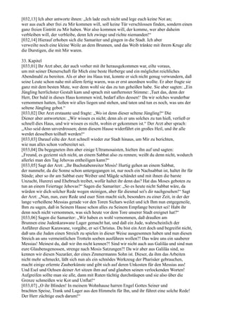 [032,13] Ich aber antworte ihnen: „Ich lade euch nicht und lege euch keine Not an;
wer aus euch aber frei zu Mir kommen will, soll keine Tür verschlossen finden, sondern einen
ganz freien Eintritt zu Mir haben. Wer also kommen will, der komme, wer aber daheim
verbleiben will, der verbleibe, denn Ich zwinge und richte niemanden!“
[032,14] Hierauf erhoben sich die Samariter und gingen in die Stadt. Ich aber
verweilte noch eine kleine Weile an dem Brunnen, und das Weib tränkte mit ihrem Kruge alle
die Durstigen, die mit Mir waren.

33. Kapitel
[033,01] Ihr Arzt aber, der auch vorher mit ihr herausgekommen war, eilte voraus,
um mit seiner Dienerschaft für Mich eine beste Herberge und ein möglichst reichliches
Abendmahl zu bereiten. Als er aber ins Haus trat, konnte er sich nicht genug verwundern, daß
seine Leute schon nahe mit allem fertig waren, was er erst anordnen wollte. Er aber fragte sie
ganz mit dem besten Mute, wer denn wohl sie das zu tun geheißen habe. Sie aber sagten: „Ein
Jüngling herrlichster Gestalt kam und sprach mit sanfternster Stimme: ,Tuet das, denn der
Herr, Der bald in dieses Haus kommen wird, bedarf alles dessen!‘ Da wir solches wunderbar
vernommen hatten, ließen wir alles liegen und stehen, und taten und tun es noch, was uns der
seltene Jüngling gebot.“
[033,02] Der Arzt erstaunte und fragte: „Wo ist denn dieser seltene Jüngling?“ Die
Diener aber antworteten: „Wir wissen es nicht; denn als er uns solches zu tun hieß, verließ er
schnell dies Haus, und wir wissen es nicht, wohin er gekommen ist.“ Der Arzt aber sprach:
„Also seid denn unverdrossen; denn diesem Hause widerfährt ein großes Heil, und ihr alle
werdet desselben teilhaft werden!“
[033,03] Darauf eilte der Arzt schnell wieder zur Stadt hinaus, um Mir zu berichten,
wie nun alles schon vorbereitet sei.
[033,04] Da begegneten ihm aber einige Ultramosaisten, hielten ihn auf und sagten:
„Freund, es geziemt sich nicht, an einem Sabbat also zu rennen; weißt du denn nicht, wodurch
allerlei man den Tag Jehovas entheiligen kann?“
[033,05] Sagt der Arzt: „Ihr Buchstabenreiter Mosis! Hurtig gehen an einem Sabbat,
der nunmehr, da die Sonne schon untergegangen ist, nur noch ein Nachsabbat ist, haltet ihr für
Sünde; aber so ihr am Sabbat eure Weiber und Mägde schändet und mit ihnen die barste
Unzucht, Hurerei und Ehebruch treibet, wofür haltet ihr denn das? Hat das Moses geboten zu
tun an einem Feiertage Jehovas?“ Sagen die Samariter: „So es heute nicht Sabbat wäre, da
würden wir dich solcher Rede wegen steinigen, aber für diesmal sei's dir nachgesehen!“ Sagt
der Arzt: „Nun, nun, eure Rede und euer Sinn macht sich, besonders zu einer Zeit, in der der
lange verheißene Messias gerade vor den Toren Sichars weilet und ich Ihm nun entgegeneile,
Ihm zu sagen, daß in Seinem Hause schon alles zu Seinem Empfange bereitet sei! Habt ihr
denn noch nicht vernommen, was sich heute vor dem Tore unserer Stadt ereignet hat?“
[033,06] Sagen die Samariter: „Wir haben es wohl vernommen, daß draußen am
Brunnen eine Judenkarawane Lager gemacht hat, und daß ein Jude, wahrscheinlich der
Anführer dieser Karawane, vorgäbe, er sei Christus. Du bist ein Arzt doch und begreifst nicht,
daß uns die Juden einen Streich zu spielen in dieser Weise ausgesonnen haben und nun diesen
Streich an uns vermeintlichen Trotteln soeben ausführen wollen?! Das wäre uns ein sauberer
Messias! Meinest du, daß wir ihn nicht kennen?! Sind wir nicht auch aus Galiläa und sind nun
eure Glaubensgenossen, strenge nach Mosis Satzungen?! Da wir aber aus Galiläa sind, so
kennen wir diesen Nazaräer, der eines Zmmermanns Sohn ist. Dieser, da ihm das Arbeiten
nicht mehr schmeckt, läßt sich nun als ein schnödes Werkzeug der Pharisäer gebrauchen,
macht einige erlernte Zauberkünste und gibt sich auf deren Unkosten für den Messias aus!
Und Esel und Ochsen deiner Art sitzen ihm auf und glauben seinen verlockenden Worten!
Aufgreifen sollte man sie alle, dann mit Ruten tüchtig durchstäupen und sie also über die
Grenze schmeißen wie Kot und Unflat!“
[033,07] „O ihr Blinden! In meinem Wohnhause harren Engel Gottes Seiner und
brachten Speise, Trank und Lager aus den Himmeln für Ihn, und ihr führet eine solche Rede!
Der Herr züchtige euch darum!“
 