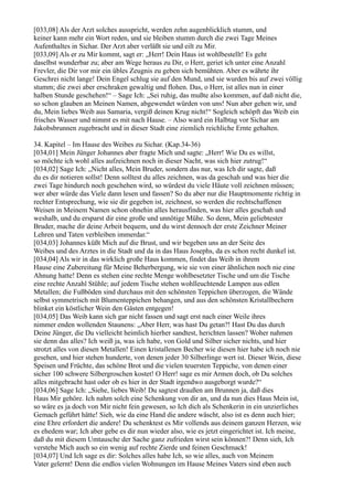 [033,08] Als der Arzt solches ausspricht, werden zehn augenblicklich stumm, und
keiner kann mehr ein Wort reden, und sie bleiben stumm durch die zwei Tage Meines
Aufenthaltes in Sichar. Der Arzt aber verläßt sie und eilt zu Mir.
[033,09] Als er zu Mir kommt, sagt er: „Herr! Dein Haus ist wohlbestellt! Es geht
daselbst wunderbar zu; aber am Wege heraus zu Dir, o Herr, geriet ich unter eine Anzahl
Frevler, die Dir vor mir ein übles Zeugnis zu geben sich bemühten. Aber es währte ihr
Geschrei nicht lange! Dein Engel schlug sie auf den Mund, und sie wurden bis auf zwei völlig
stumm; die zwei aber erschraken gewaltig und flohen. Das, o Herr, ist alles nun in einer
halben Stunde geschehen!“ – Sage Ich: „Sei ruhig, das mußte also kommen, auf daß nicht die,
so schon glauben an Meinen Namen, abgewendet würden von uns! Nun aber gehen wir, und
du, Mein liebes Weib aus Samaria, vergiß deinen Krug nicht!“ Sogleich schöpft das Weib ein
frisches Wasser und nimmt es mit nach Hause. – Also ward ein Halbtag vor Sichar am
Jakobsbrunnen zugebracht und in dieser Stadt eine ziemlich reichliche Ernte gehalten.

34. Kapitel – Im Hause des Weibes zu Sichar. (Kap.34-36)
[034,01] Mein Jünger Johannes aber fragte Mich und sagte: „Herr! Wie Du es willst,
so möchte ich wohl alles aufzeichnen noch in dieser Nacht, was sich hier zutrug!“
[034,02] Sage Ich: „Nicht alles, Mein Bruder, sondern das nur, was Ich dir sagte, daß
du es dir notieren sollst! Denn solltest du alles zeichnen, was da geschah und was hier die
zwei Tage hindurch noch geschehen wird, so würdest du viele Häute voll zeichnen müssen;
wer aber würde das Viele dann lesen und fassen? So du aber nur die Hauptmomente richtig in
rechter Entsprechung, wie sie dir gegeben ist, zeichnest, so werden die rechtschaffenen
Weisen in Meinem Namen schon ohnehin alles herausfinden, was hier alles geschah und
weshalb, und du ersparst dir eine große und unnötige Mühe. So denn, Mein geliebtester
Bruder, mache dir deine Arbeit bequem, und du wirst dennoch der erste Zeichner Meiner
Lehren und Taten verbleiben immerdar.“
[034,03] Johannes küßt Mich auf die Brust, und wir begeben uns an der Seite des
Weibes und des Arztes in die Stadt und da in das Haus Josephs, da es schon recht dunkel ist.
[034,04] Als wir in das wirklich große Haus kommen, findet das Weib in ihrem
Hause eine Zubereitung für Meine Beherbergung, wie sie von einer ähnlichen noch nie eine
Ahnung hatte! Denn es stehen eine rechte Menge wohlbesetzter Tische und um die Tische
eine rechte Anzahl Stühle; auf jedem Tische stehen wohlleuchtende Lampen aus edlen
Metallen; die Fußböden sind durchaus mit den schönsten Teppichen überzogen, die Wände
selbst symmetrisch mit Blumenteppichen behangen, und aus den schönsten Kristallbechern
blinket ein köstlicher Wein den Gästen entgegen!
[034,05] Das Weib kann sich gar nicht fassen und sagt erst nach einer Weile ihres
nimmer enden wollenden Staunens: „Aber Herr, was hast Du getan?! Hast Du das durch
Deine Jünger, die Du vielleicht heimlich hierher sandtest, herichten lassen? Woher nahmen
sie denn das alles? Ich weiß ja, was ich habe, von Gold und Silber sicher nichts, und hier
strotzt alles von diesen Metallen! Einen kristallenen Becher wie diesen hier habe ich noch nie
gesehen, und hier stehen hunderte, von denen jeder 30 Silberlinge wert ist. Dieser Wein, diese
Speisen und Früchte, das schöne Brot und die vielen teuersten Teppiche, von denen einer
sicher 100 schwere Silbergroschen kostet! O Herr! sage es mir Armen doch, ob Du solches
alles mitgebracht hast oder ob es hier in der Stadt irgendwo ausgeborgt wurde?“
[034,06] Sage Ich: „Siehe, liebes Weib! Du sagtest draußen am Brunnen ja, daß dies
Haus Mir gehöre. Ich nahm solch eine Schenkung von dir an, und da nun dies Haus Mein ist,
so wäre es ja doch von Mir nicht fein gewesen, so Ich dich als Schenkerin in ein unzierliches
Gemach geführt hätte! Sieh, wie da eine Hand die andere wäscht, also ist es denn auch hier;
eine Ehre erfordert die andere! Du schenktest es Mir vollends aus deinem ganzen Herzen, wie
es ehedem war; Ich aber gebe es dir nun wieder also, wie es jetzt eingerichtet ist. Ich meine,
daß du mit diesem Umtausche der Sache ganz zufrieden wirst sein können?! Denn sieh, Ich
verstehe Mich auch so ein wenig auf rechte Zierde und feinen Geschmack!
[034,07] Und Ich sage es dir: Solches alles habe Ich, so wie alles, auch von Meinem
Vater gelernt! Denn die endlos vielen Wohnungen im Hause Meines Vaters sind eben auch
 