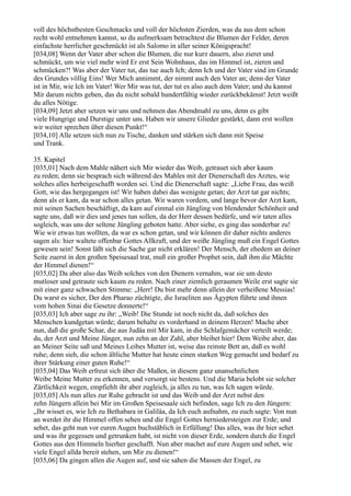 voll des höchstbesten Geschmacks und voll der höchsten Zierden, was du aus dem schon
recht wohl entnehmen kannst, so du aufmerksam betrachtest die Blumen der Felder, deren
einfachste herrlicher geschmückt ist als Salomo in aller seiner Königspracht!
[034,08] Wenn der Vater aber schon die Blumen, die nur kurz dauern, also zieret und
schmückt, um wie viel mehr wird Er erst Sein Wohnhaus, das im Himmel ist, zieren und
schmücken?! Was aber der Vater tut, das tue auch Ich; denn Ich und der Vater sind im Grunde
des Grundes völlig Eins! Wer Mich annimmt, der nimmt auch den Vater an; denn der Vater
ist in Mir, wie Ich im Vater! Wer Mir was tut, der tut es also auch dem Vater; und du kannst
Mir darum nichts geben, das du nicht sobald hundertfältig wieder zurückbekämst! Jetzt weißt
du alles Nötige.
[034,09] Jetzt aber setzen wir uns und nehmen das Abendmahl zu uns, denn es gibt
viele Hungrige und Durstige unter uns. Haben wir unsere Glieder gestärkt, dann erst wollen
wir weiter sprechen über diesen Punkt!“
[034,10] Alle setzen sich nun zu Tische, danken und stärken sich dann mit Speise
und Trank.

35. Kapitel
[035,01] Nach dem Mahle nähert sich Mir wieder das Weib, getrauet sich aber kaum
zu reden; denn sie besprach sich während des Mahles mit der Dienerschaft des Arztes, wie
solches alles herbeigeschafft worden sei. Und die Dienerschaft sagte: „Liebe Frau, das weiß
Gott, wie das hergegangen ist! Wir haben dabei das wenigste getan; der Arzt tat gar nichts;
denn als er kam, da war schon alles getan. Wir waren vordem, und lange bevor der Arzt kam,
mit seinen Sachen beschäftigt, da kam auf einmal ein Jüngling von blendender Schönheit und
sagte uns, daß wir dies und jenes tun sollen, da der Herr dessen bedürfe, und wir taten alles
sogleich, was uns der seltene Jüngling geboten hatte. Aber siehe, es ging das sonderbar zu!
Wie wir etwas tun wollten, da war es schon getan, und wir können dir daher nichts anderes
sagen als: hier waltete offenbar Gottes Allkraft, und der weiße Jüngling muß ein Engel Gottes
gewesen sein! Sonst läßt sich die Sache gar nicht erklären! Der Mensch, der ehedem an deiner
Seite zuerst in den großen Speisesaal trat, muß ein großer Prophet sein, daß ihm die Mächte
der Himmel dienen!“
[035,02] Da aber also das Weib solches von den Dienern vernahm, war sie um desto
mutloser und getraute sich kaum zu reden. Nach einer ziemlich geraumen Weile erst sagte sie
mit einer ganz schwachen Stimme: „Herr! Du bist mehr denn allein der verheißene Messias!
Du warst es sicher, Der den Pharao züchtigte, die Israeliten aus Ägypten führte und ihnen
vom hohen Sinai die Gesetze donnerte!“
[035,03] Ich aber sage zu ihr: „Weib! Die Stunde ist noch nicht da, daß solches des
Menschen kundgetan würde; darum behalte es vorderhand in deinem Herzen! Mache aber
nun, daß die große Schar, die aus Judäa mit Mir kam, in die Schlafgemächer verteilt werde;
du, der Arzt und Meine Jünger, nun zehn an der Zahl, aber bleibet hier! Dem Weibe aber, das
an Meiner Seite saß und Meines Leibes Mutter ist, weise das reinste Bett an, daß es wohl
ruhe; denn sieh, die schon ältliche Mutter hat heute einen starken Weg gemacht und bedarf zu
ihrer Stärkung einer guten Ruhe!“
[035,04] Das Weib erfreut sich über die Maßen, in diesem ganz unansehnlichen
Weibe Meine Mutter zu erkennen, und versorgt sie bestens. Und die Maria belobt sie solcher
Zärtlichkeit wegen, empfiehlt ihr aber zugleich, ja alles zu tun, was Ich sagen würde.
[035,05] Als nun alles zur Ruhe gebracht ist und das Weib und der Arzt nebst den
zehn Jüngern allein bei Mir im Großen Speisesaale sich befinden, sage Ich zu den Jüngern:
„Ihr wisset es, wie Ich zu Bethabara in Galiläa, da Ich euch aufnahm, zu euch sagte: Von nun
an werdet ihr die Himmel offen sehen und die Engel Gottes herniedersteigen zur Erde; und
sehet, das geht nun vor euren Augen buchstäblich in Erfüllung! Das alles, was ihr hier sehet
und was ihr gegessen und getrunken habt, ist nicht von dieser Erde, sondern durch die Engel
Gottes aus den Himmeln hierher geschafft. Nun aber machet auf eure Augen und sehet, wie
viele Engel allda bereit stehen, um Mir zu dienen!“
[035,06] Da gingen allen die Augen auf, und sie sahen die Massen der Engel, zu
 