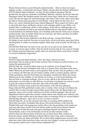 Meinen Diensten bereit, aus den Himmeln niederschweben. – Denn als ihnen die Augen
aufgetan wurden, verschwanden des Hauses Wände, und alle sahen die Himmel offenstehen!
[035,07] Spricht darauf Nathanael: „Ja, Herr, Du bist wahrhaft und getreu! Was Du
geredet hast, das geht nun wunderbar in Erfüllung! Wahrlich, wahrlich, Du bist der Sohn des
lebendigen Gottes! Mit Abraham sprach Gott durch Seine Engel; Jakob sah im Traume eine
Leiter, über der die Engel auf- und niederstiegen, aber Jehova sah er nicht, außer einen Engel,
der Jehovas Namen hatte gezeichnet in seine Rechte. Und da Jakob mit ihm stritt, ob er
Jehova sei, ward er hinkend durch einen starken Rippenstoß. Moses sprach mit Jehova; aber
er sah nichts denn Feuer und Rauch, und da er sich verbergen mußte in einer Höhle, weil
daselbst Jehova vorüberzöge, durfte er nicht schauen, als bis Jehova vorübergezogen war.
Und als er da nachsah, da ersah er nur noch den Rücken Jehovas; aber darauf mußte er sein
Gesicht bedecken mit dreifacher Decke, da es leuchtete mehr denn die Sonne und es niemand
ansehen konnte, ohne zu sterben! Dann war nur noch Elias, der Jehova gewahrte im sanften
Säuseln! Und hier bist Du Selbst nun!“
[035,08] Hier falle Ich dem Nathanael in die Rede und sage: „Genug, Mein Bruder,
die Stunde ist noch nicht da! Nur einer so reinen Seele, wie da ist die deine, ganz ohne Falsch
und Hinterhalt, ist solches zu erschauen möglich. Denn siehe, nicht ein jeder, der Mir folgt, ist
wie du.
[035,09] Dies Weib aber war nicht wie du, nun aber ist sie auch wie du, darum ahnte
sie auch, was du nun sagen wolltest. Aber die Stunde ist noch nicht da. Erst, wann im Tempel
der Vorhang wird entzweigerissen werden, dann erst ziehet dem Moses seine Decke vollends
von seinem strahlenden Angesichte!“

36. Kapitel
[036,01] Fragt mich darauf Johannes: „Herr, aber dieses muß ich mir doch
aufzeichnen! Das ist mehr als das Zeichen zu Kana! Das ist einmal ein rechtes Zeichen, von
wannen Du gekommen bist!“
[036,02] Sage Ich: „Auch das laß du; denn was du zeichnest, ist ein Zeugnis für die
Welt; diese aber hat das Verständnis nicht, daß sie es fassete! Wozu wäre dann solche deine
Mühe? Meinst du, die Welt werde so etwas glauben? Sieh, die hier sind, die glauben es, weil
sie es schauen; die Welt aber, die im Finstern wandelt, würde es nimmer glauben, daß hier
solches geschehen; denn die Nacht kann sich unmöglich vorstellen die Werke des Lichtes.
Möchtest du ihr aber erzählen von den Werken des Lichtes, so wird sie dich belachen und
dich am Ende zu verspotten anfangen. Also sei es also, daß du in der Zukunft nur das
aufzeichnest, was Ich offen vor aller Welt tue; was Ich aber im geheimen tue, und sei es noch
so groß, das zeichne du bloß in dein Herz, aber nicht auf die glatte Tierhaut!
[036,03] Es wird aber schon einmal eine Zeit kommen, in der alle diese geheimen
Dinge sollen der Welt geoffenbart werden, aber es werden vorher noch gar viele Bäume ihr
unreifes Obst von ihren Zweigen müssen fallen lassen! Denn siehe, die Bäume haben viel
angesetzt, und es wird von dem wohl kaum ein Drittel zur Reife gelangen! Aber die zwei
abgefallenen Drittel werden eher zertreten werden müssen und verfaulen und verdorren, daß
ein Regen sie dann auflöse und in den Stamm treibe ein mächtiger Wind zur zweiten Geburt!“
[036,04] Sagt Johannes: „Herr, das ist zu tief, wer kann es fassen?“
[036,05] Sage Ich: „Es ist dies auch gar nicht nötig, es ist genug, daß du glaubst und
Mich liebst, das tiefere Verständnis alles dessen wird schon kommen, so der Geist der
Wahrheit über euch wird ausgegossen werden. Bevor aber das geschehen wird, werden aus
euch trotz aller dieser Zeichen sich noch manche stoßen an Mir und an Meinem Namen!
[036,06] Denn ihr habt alle noch einen ganz unrichtigen Begriff vom Messias und
Seinem Reiche, und es wird viel brauchen, bis ihr da ins klare kommen werdet.
[036,07] Denn des Messias Reich wird nicht sein ein Reich dieser Welt, sondern ein
Reich des Geistes und der Wahrheit im Reiche Meines Vaters ewig, und es wird dessen
nimmer ein Ende sein fürder und fürder! Wer in dieses Reich aufgenommen wird, der wird
haben das ewige Leben und dieses Leben wird sein eine Seligkeit, von der noch nie jemand
etwas gesehen, gehört und in seinem Herzen empfunden hat!“
 