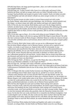 [036,08] Sagt Petrus, der lange geschwiegen hatte: „Herr, wer wohl wird dann solch
einer Seligkeit fähig werden?“
[036,09] Sage Ich: „Lieber Freund, siehe, heute ist es schon spät, und unsere Leiber
bedürfen der Ruhe, auf daß sie morgen stark seien zur Arbeit! Deshalb wollen wir den
heutigen Tag beschließen und morgen im guten Lichte wandeln. Suche sich daher ein jeder
seinen Ruheplatz und ruhe sich darauf vollends aus; denn morgen werden wir viel zu tun
bekommen!“
[036,10] Auf das kommt ein jeder wieder in seinen Naturzustand und sieht wieder
des Saales Wände, neben denen sehr gute Ruhelager, eine Art Diwane, zierlich gestellt sind.
Die Jünger, von denen einige sehr müde sind, danken und legen sich sogleich nieder.
[036,11] Nur Ich, der Arzt und das Weib bleiben noch wach. Als die Jünger bald fest
schlafen, da fallen beide vor Mir auf ihre Knie nieder und danken Mir inbrünstigst für solche
unaussprechlich große Gnaden, die Ich ihnen und ihrem ganzen Hause erwiesen habe.
Zugleich aber bitten sie Mich, ob Ich es nicht gestattete, daß sie sich Mir anschlössen und Mir
folgen dürften.
[036,12] Ich aber sage zu ihnen: „Es ist dies nicht nötig um eurer Seligkeit willen. So
ihr Mir aber schon folgen wollt, da ist es genug, daß ihr Mir folget in euren Herzen! Ihr sollet
aber hier in diesem Lande als Meine Zeugen verbleiben! Denn es werden da in kurzer Zeit gar
viele Zweifler aufstehen und zu euch kommen; diesen sollet ihr dann ein gutes Zeugnis geben
von Mir.
[036,13] Und du, Mein lieber Joram, sollst von nun an ein vollkommener Arzt sein!
Dem du deine Hände auflegen wirst in Meinem Namen, mit dem soll es sogleich besser
werden, wie krank er auch immer sei. Zugleich aber müßt ihr miteinander in eine
vollkommene und unauflösliche Ehe treten; denn also wäre euer Beisammenleben ein
Ärgernis den Blinden, die nur aufs Äußere sehen und vom Inneren keine Ahnung haben.
[036,14] Du, Joram, brauchst dich nun nicht mehr zu fürchten vor Irhael; denn sie ist
nun vollkommen gesund an Leib und Seele. Und du, Irhael, hast an Joram einen Mann aus
den Himmeln und sollst mit ihm vollends glücklich sein; denn er ist nicht ein Geist aus der
Erde, sondern ein Geist von oben herab.“
[036,15] Sagt das Weib: „O Jehova, wie gut bist Du! Wann aber wäre es Dein Wille,
daß wir uns öffentlich verbänden vor den Augen der Welt?“
[036,16] Sage Ich: „Ich habe euch schon verbunden, und dies Bündnis ist allein
gültig im Himmel wie auf Erden, und Ich sage es euch: Seit Adam gab es auf dieser Erde kein
vollkommeneres Ehebündnis denn da nun ist das eurige; denn Ich Selbst habe euer Bündnis
gesegnet.
[036,17] Morgen früh aber werden hierher kommen eine Menge Priester und andere
Leute und Bürger dieser Stadt; denen zeiget das an, auf daß sie es wissen, daß ihr nun
vollends rechte Eheleute seid vor Gott und aller Welt! So euch aber Kinder werden, da
erziehet sie in Meiner Lehre und taufet sie dann also in Meinem Namen, wie ihr morgen von
Meinen Jüngern viele werdet taufen sehen in der Weise, wie da taufet ein Johannes im Jordan,
von dem ihr werdet gehöret haben; also werde Ich dir, du Mein Joram, morgen die Macht
geben, nachderhand jedermann zu taufen, der an Meinen Namen glauben wird.“
[036,18] Nun aber begebet ihr euch auch zur Ruhe! Doch solange Ich in diesem
Hause verweilen werde, sollet ihr euch nicht berühren, der Zucht wegen! Sorget euch aber
nicht diese Zeit hindurch für den Tisch und Keller; denn solange Ich in diesem Hause
verweilen werde, wird Tisch und Keller so wie heute von oben versorgt werden. Saget es aber
vor der Zeit niemand, daß solches also geschehe; denn die Menschen würden dies nicht
fassen. So Ich aber fort sein werde, da könnet ihr es immerhin den Helleren kundgeben. Und
so denn begebet euch zur Ruhe, Ich aber werde nun hier allein wachen! Denn der Herr darf
nicht schlafen noch ruhen; denn der Schlaf und die volle Ruhe wäre der Wesen Tod und
Verderben! Denn so auch alle Welt schliefe, da wachet dennoch der Herr und erhält alle
Wesen.“
[036,19] Auf diese Worte danken die beiden und begeben sich, jedes in ein anderes
Gemach, zur nötigen Ruhe. Ich aber bleibe auf Meinem Stuhle sitzen bis zum Morgen.
 