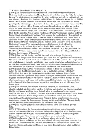 37. Kapitel – Erster Tag in Sichar. (Kap.37-51)
[037,01] Am frühen Morgen, als die Sonne noch kaum eine halbe Spanne über dem
Horizonte stand, kamen schon eine Menge Priester, die in Sichar wegen der Nähe des heiligen
Berges (Garizim) wohnten, vor das Haus der Irhael und fingen sogleich ein großes Geplärr an
und schrieen: „Hosianna über Hosianna und Heil Dem, der da kam im Namen der Herrlichkeit
Gottes! Weile, Sonne, und stehe still, du Mond, bis der Herr aller Herrlichkeit mit Seiner
gewaltigen Rechten schlage und vernichte alle Seine Feinde, die auch unsere Feinde sind! Nur
die Römer verschone, o Herr, denn sie sind unsere Freunde, da sie uns schützten vor den
Juden, die schon nicht mehr Kinder Gottes, sondern Kinder Beelzebubs sind und opfern
diesem ihrem Vater im Tempel, den Salomo Dir, o Herr, erbaut hatte. Du hast wohlgetan, o
Herr, daß Du kamst zu Deinen rechten Kindern, die Deinen Verheißungen glaubten und Dich
bis zur Stunde sehnsüchtigst erwarteten. Wohl kommst Du von den Juden – denn es heißt ja,
daß das Heil komme von den Juden –, aber wir haben es vernommen, wie Du nun warst zu
Jerusalem und im Tempel und schlugst die Juden mit Stricken und warfst ihre Stühle um! O
Herr, daran hast Du sehr wohlgetan, und alle Himmel sollen Dich darob loben mit Psalmen,
Harfen und Posaunen! Wir sagten es ja immer, so Du kommst, da wirst Du nicht
vorübergehen an der heiligen Stätte, auf der Daniel, Dein Prophet, den Greuel der
Verwüstung Jerusalems verkündete! Und von dieser Stätte wirst Du, o Herr, verkünden das
Heil Deinen Völkern! Gepriesen sei Dein Name, Hosianna Dir in der Höhe, und Heil allen
Kindern, die eines guten Willens sind!“
[037,02] Dies zum Teil sinnige, zum Teil aber auch sehr unsinnige Geplärre zog
natürlich eine Menge Menschen herbei und ganz sicher alle, die tags vorher am Brunnen bei
Mir waren und Mich nun abermals sehen und hören wollten. Der Lärm und die Menge mehrte
sich von Sekunde zu Sekunde, und alles im Hause mußte sich erheben und nachsehen, was es
da gäbe. Die Jünger erhoben sich zuerst und fragten Mich, was denn das für ein Tumult wäre,
und ob es ratsam sei, zu bleiben, oder vielleicht doch besser, dem zu entfliehen.
[037,03] Ich aber sagte: „O ihr Kleinmütigen! So höret es doch, wie sie Hosianna
rufen! Wo man aber Hosianna ruft, da ist es gar so gefährlich nicht, zu verbleiben.“
[037,04] Mit dem waren die Jünger beruhigt, und Ich sagte weiter zu ihnen: „Gehet
aber nun hinab und saget ihnen, sie sollen nun schweigen und sollen sich hinaus auf den Berg
begeben; denn Ich werde nach der sechsten Stunde (d.i. nach zwölf Uhr mittags) mit euch
allen hinauskommen und werde euch und ihnen das Heil verkünden vom Berge herab. Sie
sollen aber auch Schreiber mitnehmen, damit diese aufzeichnen, was Ich allda vom Berge
lehren werde.
[037,05] Du, Johannes, aber brauchst es nicht zu schreiben, da solche Meine Lehre
ohnehin mehrfach wird gezeichnet werden. Es befindet sich aber hier ein Schreiber, auch ein
Galiläer, mit Namen Matthäus; dieser hat sich schon so manches aus Meiner Jugend
aufgezeichnet, und da er schnellen Griffels ist, so wird er sich sicher alles aufzeichnen, was er
hören und sehen wird. Diesen bringet herauf, rufet ihn beim Namen, und er wird euch
sogleich folgen! Saget aber auch den ersten Priestern, daß sie heraufkommen mögen, wie
auch einigen ersteren, die ihr gestern am Brunnen werdet gesehen haben. Aber zuerst rufet
Mir den Matthäus; denn von diesem will Ich, daß er uns auch folge!“
[037,06] Die Jünger begaben sich nun schnell herab und taten, wie Ich ihnen geboten
hatte.
[037,07] Während aber die Jünger unten auf der Gasse ihr Wesen hatten, kamen alle
andern Gäste samt der Maria zu Mir in den Speisesaal und begrüßten Mich allerfreundlichst,
dankten und erzählten Mir ganz kurz wunderbare Träume, die sie in dieser Nacht gehabt
hätten, und fragten Mich, ob man auf solche Träume etwas halten solle.
[037,08] Ich aber sagte: „Was die Seele im Traume schauet, das ist alles ihrer Art. Ist
die Seele im Wahren und Guten aus dem, was Ich euch lehre zu glauben und zu tun, so sieht
sie auch im Traume Wahres und kann sich daraus Gutes fürs Leben schaffen; ist aber die
Seele im Falschen und daraus im Bösen, so wird sie im Traume Falsches sehen und daraus
Böses bilden.
 