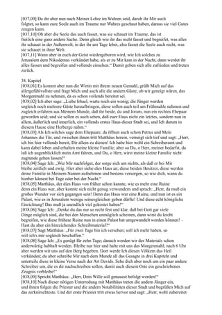 [037,09] Da ihr aber nun nach Meiner Lehre im Wahren seid, darob ihr Mir auch
folgtet, so kann eure Seele auch im Traume nur Wahres geschaut haben, daraus sie viel Gutes
zeugen kann.
[037,10] Ob aber die Seele das auch fasset, was sie schauet im Traume, das ist
freilich eine ganz andere Sache. Denn gleich wie ihr das nicht fasset und begreifet, was alles
ihr schauet in der Außenwelt, in der ihr am Tage lebet, also fasset die Seele auch nicht, was
sie schauet in ihrer Welt.
[037,11] Wann aber in euch der Geist wiedergeboren wird, wie Ich solches zu
Jerusalem dem Nikodemus verkündet habe, als er zu Mir kam in der Nacht, dann werdet ihr
alles fassen und begreifen und vollends einsehen.“ Damit geben sich alle zufrieden und treten
zurück.

38. Kapitel
[038,01] Es kommt aber nun die Wirtin mit ihrem neuen Gemahl, grüßt Mich auf das
allergefühlvollste und fragt Mich und auch alle die andern Gäste, ob wir geneigt wären, das
Morgenmahl zu nehmen, da es schon vollends bereitet sei.
[038,02] Ich aber sage: „Liebe Irhael, warte noch ein wenig; die Jünger werden
sogleich noch mehrere Gäste heraufbringen, diese sollen auch teil am Frühmahle nehmen und
zugleich erfahren aus Meinem Munde, daß ihr beide, du und Joram, nun ein rechtes Ehepaar
geworden seid; und sie sollen es auch sehen, daß euer Haus nicht ein letztes, sondern nun in
allem, äußerlich und innerlich, ein vollends erstes Haus dieser Stadt sei, und Ich darum in
diesem Hause eine Herberge nahm.“
[038,03] Als Ich solches sage dem Ehepaare, da öffnen auch schon Petrus und Mein
Johannes die Tür, und zwischen ihnen tritt Matthäus herein, verneigt sich tief und sagt: „Herr,
ich bin hier vollends bereit, Dir allein zu dienen! Ich habe hier wohl ein Schreiberamt und
kann dabei leben und erhalten meine kleine Familie; aber so Du, o Herr, meiner bedarfst, da
laß ich augenblicklich mein Amt fahren, und Du, o Herr, wirst meine kleine Familie nicht
zugrunde gehen lassen!“
[038,04] Sage Ich: „Wer Mir nachfolget, der sorge sich um nichts, als daß er bei Mir
bleibe zeitlich und ewig. Hier aber siehe dies Haus an; diese beiden Besitzer, diese werden
deine Familie in Meinem Namen aufnehmen und bestens versorgen, so wie dich, wann du
hierher kämest bei Tage oder bei der Nacht.“
[038,05] Matthäus, der dies Haus von früher schon kannte, wie es mehr eine Ruine
denn ein Haus war, aber konnte sich nicht genug verwundern und sprach: „Herr, da muß ein
großes Wunder vor sich gegangen sein! Denn das Haus war eine Ruine, und nun ist es ein
Palast, wie es in Jerusalem wenige seinesgleichen geben dürfte! Und diese echt königliche
Einrichtung! Das muß ja unendlich viel gekostet haben!“
[038,06] Sage Ich: „Denke du das nur so recht fest und klar, daß bei Gott gar viele
Dinge möglich sind, die bei den Menschen unmöglich scheinen, dann wirst du leicht
begreifen, wie diese frühere Ruine nun in einen Palast hat umgewandelt werden können! –
Hast du aber ein hinreichendes Schreibmaterial?“
[038,07] Sagt Matthäus: „Für zwei Tage bin ich versehen; soll ich mehr haben, so
will ich's mir sogleich beschaffen.“
[038,08] Sage Ich: „Es genügt für zehn Tage; danach werden wir des Materials schon
anderwärtig habhaft werden. Bleibe nur hier und halte mit uns das Morgenmahl; nach 6 Uhr
aber werden wir uns auf den Berg begeben. Dort werde Ich diesen Völkern das Heil
verkünden; du aber schreibe Mir nach dem Munde all das Gesagte in drei Kapiteln und
unterteile diese in kleine Verse nach der Art Davids. Sehe dich aber noch um ein paar andere
Schreiber um, die es dir nachschreiben sollen, damit auch diesem Orte ein geschriebenes
Zeugnis verbleibe!“
[038,09] Spricht Matthäus: „Herr, Dein Wille soll genauest befolgt werden!“
[038,10] Nach dieser nötigen Unterredung mit Matthäus treten die andern Jünger ein,
und ihnen folgen die Priester und die andern Notabilitäten dieser Stadt und begrüßen Mich auf
das zerknirschteste. Und der erste Priester tritt etwas hervor und sagt: „Herr, wohl zubereitet
 