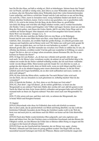 hast Du Dir dies Haus, auf daß es würdig sei, Dich zu beherbergen. Salomo baute den Tempel
mit viel Pracht, auf daß er würdig wäre, dem Jehova zu einer Wohnstätte unter den Menschen
zu dienen; aber die Menschen haben diese Wohnstätte durch ihre vielen himmelschreienden
Laster entheiligt, und Jehova verließ den Tempel und die Lade und kam zu uns auf den Berg,
wie auch Du, o Herr, zuerst in Jerusalem warst, wenig Aufnahme fandest und darob zu uns,
Deinen altechten Verehrern, kamst. Und so wird es nun geschehen, wie es geschrieben steht:
[038,11] ,Es wird in der letzten Zeit der Berg, da des Herrn Haus ist, gewiß höher
sein denn alle Berge und wird über alle Hügel erhaben werden, und es werden hinzulaufen
alle Heiden. Und es werden auch hingehen viele Völker und sagen: Kommt, lasset uns auf den
Berg des Herrn gehen, zum Hause des Gottes Jakobs, daß Er uns lehre Seine Wege und wir
wandeln auf Seinen Steigen! Aber dennoch wird von Zion ausgehen Sein Gesetz und des
Herrn Wort von Jerusalem.‘ (Jesajas 2,2 u. 3)
[038,12] Wir alle aber sind über die Maßen froh wie eine Braut, so ihr Bräutigam
kommt und ihr zum ersten Male bietet sein Herz, seine Hand und seinen Gruß! Denn
wahrlich, Herr, Jerusalem, die erwählte Stadt des großen Königs, ist schlecht geworden zum
Anpissen und Anpfeifen und ist Deiner nicht wert! Wir halten uns wohl auch nicht gerade für
wert – denn was gehört dazu, um vor Gott als wert befunden zu werden?! –, aber das ist
dennoch gewiß, daß, so der Herr nunmehr nur zwischen zwei Übeln zu wählen hat, Er uns, als
offenbar das kleinere, erwählen werde! Und das geht nun wunderbar in Erfüllung vor unsern
Augen! Du bist es, den wir so lange schon erwarteten; darum Hosianna Dir, der Du zu uns
kommst im Namen des Herrn!“
[038,13] Sage Ich zum Redner: „Ja, du hast nun vollends recht geredet; aber Ich sage
euch auch: So ihr Meine Lehre vernehmen werdet, da nehmet sie auf und bleibet tätig in ihr,
sodann erst werdet ihr des Heiles wahrhaft teilhaftig werden, das Ich euch heute verkünden
werde von des Berges Höhe. Denn kommt auch die Gnade frei von oben her zu euch, so
genügt das aber dennoch nicht; denn sie bleibt nicht, wenn sie nicht tätigst ergriffen wird, –
gleich also, als so du stündest hungrig unter einem obstreichen Baume: so ihn der Wind
schüttelt und reife Feigen herabfallen, du sie aber nicht aufklaubest und issest, werden sie
dich wohl sättigen?!
[038,14] Also nicht das Hören allein, sondern das Tun nach Meiner Lehre wird euch
erst des Heils, das aus Jerusalem zu euch gekommen ist, teilhaftig machen! Hast du das
verstanden?“
[038,15] Spricht der Redner: „Ja, Herr, denn so wie Du kann nur Gott reden!“
[038,16] „Nun denn“, sage Ich darauf, „da du solches gefaßt hast, so lasset uns das
Morgenmahl zu uns nehmen! Nach dem Mahle aber zeichne dir's auf, daß Ich gestern in der
Nacht die Irhael mit dem Arzte Joram ehelich verbunden und gesegnet habe und soll hinfort
niemand mehr an ihnen ein Ärgernis nehmen! Nun aber setzet euch zum Morgenmahle! Es
sei!“
[038,17] Alle setzen sich nun, und ihrer sind viele, zu nehmen das Morgenmahl, das
in bester Milch und Honigbrot bestand.

39. Kapitel
[039,01] Hierzulande wäre diese Art Frühstück eben nicht sehr köstlich zu nennen;
aber in dem Lande, das da sprichwörtlich von Milch und Honig überfloß, war das wohl das
köstlichste Frühmahl, besonders da der Honig des Gelobten Landes wohl in der Welt der
beste war und noch jetzt ist, und ebenso auch die Milch von keiner auf der Erde übertroffen
ward.
[039,02] Nach dem Mahle wurde köstliches Obst aufgestellt, und viele ergötzten sich
daran und lobten Gott, Der den Früchten einen so köstlichen Geschmack und den Bienen die
Fähigkeit verlieh, aus den Blumen der Felder den so überaus süßen Honig zu saugen und ihn
zu tragen in ihre kunstvoll erbauten Zellen!
[039,03] Einer aus der Gesellschaft der Samariter, der ein Weiser war, sagte: „Gottes
Weisheit, Allmacht und Güte kann nie genug gerühmt werden! Der Regen fällt zur Erde,
tausendmal tausend Gattungen und Arten der Pflanzen, Bäume und Gesträuche saugen den
 