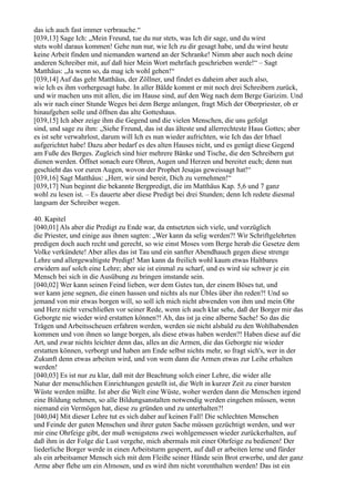 das ich auch fast immer verbrauche.“
[039,13] Sage Ich: „Mein Freund, tue du nur stets, was Ich dir sage, und du wirst
stets wohl daraus kommen! Gehe nun nur, wie Ich zu dir gesagt habe, und du wirst heute
keine Arbeit finden und niemanden wartend an der Schranke! Nimm aber auch noch deine
anderen Schreiber mit, auf daß hier Mein Wort mehrfach geschrieben werde!“ – Sagt
Matthäus: „Ja wenn so, da mag ich wohl gehen!“
[039,14] Auf das geht Matthäus, der Zöllner, und findet es daheim aber auch also,
wie Ich es ihm vorhergesagt habe. In aller Bälde kommt er mit noch drei Schreibern zurück,
und wir machen uns mit allen, die im Hause sind, auf den Weg nach dem Berge Garizim. Und
als wir nach einer Stunde Weges bei dem Berge anlangen, fragt Mich der Oberpriester, ob er
hinaufgehen solle und öffnen das alte Gotteshaus.
[039,15] Ich aber zeige ihm die Gegend und die vielen Menschen, die uns gefolgt
sind, und sage zu ihm: „Siehe Freund, das ist das älteste und allerrechteste Haus Gottes; aber
es ist sehr verwahrlost, darum will Ich es nun wieder aufrichten, wie Ich das der Irhael
aufgerichtet habe! Dazu aber bedarf es des alten Hauses nicht, und es genügt diese Gegend
am Fuße des Berges. Zugleich sind hier mehrere Bänke und Tische, die den Schreibern gut
dienen werden. Öffnet sonach eure Ohren, Augen und Herzen und bereitet euch; denn nun
geschieht das vor euren Augen, wovon der Prophet Jesajas geweissagt hat!“
[039,16] Sagt Matthäus: „Herr, wir sind bereit, Dich zu vernehmen!“
[039,17] Nun beginnt die bekannte Bergpredigt, die im Matthäus Kap. 5,6 und 7 ganz
wohl zu lesen ist. – Es dauerte aber diese Predigt bei drei Stunden; denn Ich redete diesmal
langsam der Schreiber wegen.

40. Kapitel
[040,01] Als aber die Predigt zu Ende war, da entsetzten sich viele, und vorzüglich
die Priester, und einige aus ihnen sagten: „Wer kann da selig werden?! Wir Schriftgelehrten
predigen doch auch recht und gerecht, so wie einst Moses vom Berge herab die Gesetze dem
Volke verkündete! Aber alles das ist Tau und ein sanfter Abendhauch gegen diese strenge
Lehre und allergewaltigste Predigt! Man kann da freilich wohl kaum etwas Haltbares
erwidern auf solch eine Lehre; aber sie ist einmal zu scharf, und es wird sie schwer je ein
Mensch bei sich in die Ausübung zu bringen imstande sein.
[040,02] Wer kann seinen Feind lieben, wer dem Gutes tun, der einem Böses tut, und
wer kann jene segnen, die einen hassen und nichts als nur Übles über ihn reden?! Und so
jemand von mir etwas borgen will, so soll ich mich nicht abwenden von ihm und mein Ohr
und Herz nicht verschließen vor seiner Rede, wenn ich auch klar sehe, daß der Borger mir das
Geborgte nie wieder wird erstatten können?! Ah, das ist ja eine alberne Sache! So das die
Trägen und Arbeitsscheuen erfahren werden, werden sie nicht alsbald zu den Wohlhabenden
kommen und von ihnen so lange borgen, als diese etwas haben werden?! Haben diese auf die
Art, und zwar nichts leichter denn das, alles an die Armen, die das Geborgte nie wieder
erstatten können, verborgt und haben am Ende selbst nichts mehr, so fragt sich's, wer in der
Zukunft denn etwas arbeiten wird, und von wem dann die Armen etwas zur Leihe erhalten
werden!
[040,03] Es ist nur zu klar, daß mit der Beachtung solch einer Lehre, die wider alle
Natur der menschlichen Einrichtungen gestellt ist, die Welt in kurzer Zeit zu einer barsten
Wüste werden müßte. Ist aber die Welt eine Wüste, woher werden dann die Menschen irgend
eine Bildung nehmen, so alle Bildungsanstalten notwendig werden eingehen müssen, wenn
niemand ein Vermögen hat, diese zu gründen und zu unterhalten?!
[040,04] Mit dieser Lehre tut es sich daher auf keinen Fall! Die schlechten Menschen
und Feinde der guten Menschen und ihrer guten Sache müssen gezüchtigt werden, und wer
mir eine Ohrfeige gibt, der muß wenigstens zwei wohlgemessen wieder zurückerhalten, auf
daß ihm in der Folge die Lust vergehe, mich abermals mit einer Ohrfeige zu bedienen! Der
liederliche Borger werde in einen Arbeitsturm gesperrt, auf daß er arbeiten lerne und fürder
als ein arbeitsamer Mensch sich mit dem Fleiße seiner Hände sein Brot erwerbe, und der ganz
Arme aber flehe um ein Almosen, und es wird ihm nicht vorenthalten werden! Das ist ein
 