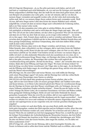 [041,01] Sagt der Oberpriester: „Ja, ja, Du sollst auch darin recht haben, und ich will
und kann es vorderhand auch nicht bekämpfen, ob, wie und was für Geistiges sich innerhalb
Deiner aufgestellten Lehrbilder birgt; aber das mußt Du mir denn doch gelten lassen, daß, so
zum Beispiel ich jemandem eine Lehre gebe, von der ich wünsche, daß sie von ihm als
meinem Jünger verstanden und ausgeübt werden solle, ich die Lehre doch notwendig also
stellen muß, daß sie von meinem Jünger ihrem wahren Geiste nach verstanden werde. Weiß
ich nun, daß mein Jünger meine Lehre dem Geiste der inneren Wahrheit nach vollends
aufgefaßt hat, so kann ich dann an meinen Jünger auch vollrechtlich die Forderung stellen,
daß er ein Täter meiner Lehre werde.
[041,02] So ich aber jemandem eine Lehre gebe in solchen Bildern, die an und für
sich unmöglich zu beachten sind, und so mich dann der Jünger fragte und sagte: ,Was soll
das? Wie soll ich mir das Leben nehmen, um das Leben zu gewinnen? Wie soll ich mich töten
und dann als ein Toter aus dem Tode ein neues, ja ein ewiges Leben nehmen?‘, – da werde
ich zu ihm sagen: ,Sieh, Freund, dieses mußt du so und so verstehen und nehmen! Denn sieh,
zwischen dem dir gegebenen Lehrbild und der in ihm enthaltenen Wahrheit besteht diese und
diese geistige Entsprechung; und dieser Entsprechung, aber nicht dem äußern Bilde zufolge
mußt du dein Leben einrichten!‘
[041,03] Siehe, Meister, dann wird es der Jünger verstehen, und ich kann, wie schon
früher bemerkt, dann vollrechtlich von ihm verlangen, daß er nach dem Geiste der Wahrheit
meiner Lehre tätig werde! Kann ich aber das auch verlangen, ohne ein Narr zu sein, daß er
mein hartes Lehrbild zur Tat erhebe? Und forderte ich das im Ernste von meinem Jünger, da
müßte ich doch vor allen denkenden Menschen mich also ausnehmen als wie einer, der in
einem wohlverschlossenen Kruge Wasser trüge; ein Durstiger aber käme zu ihm und bäte ihn,
daß er ihm gäbe zu trinken, der Wasserträger aber reichete ihm wohl sogleich den
verschlossenen Krug und spräche: ,Da hast du den Krug, – trinke!‘; der versuchte aber nun zu
trinken, fände aber keine Öffnung und fragte den Träger: Wie kann ich daraus trinken? Ist
doch der Krug von allen Seiten verschlossen!; der Träger aber zu ihm sagte: ,So du blind bist
und die Öffnung nicht finden magst, da verschlinge den ganzen Krug, und du wirst also schon
auch das Wasser mitverschlingen!‘
[041,04] Sage mir, Du sonst lieber und weiser Meister, was wohl müßte der Durstige
solch einem Wasserträger sagen?! Ich meine, daß der Durstige hier wohl das vollste Recht
hätte, solch einen Wasserträger einen Narren zu schelten.
[041,05] Ich will Dich darob aber geradewegs keinen Narren schelten; aber so Du
sagst, daß wir den Geist Deiner Lehre ob unserer geistigen Blind- und Taubheit nicht sehen
und fassen können, so ist Deine Lehre dennoch gleich dem Wasser im verschlossenen Kruge,
den der Durstige im Ernste samt dem Wasser verschlingen solle, ein Verlangen, das nur ein
einem Tollhause entlaufener Prophet aufstellen könnte! – Nimm Du nun die Sache wie Du
willst! Solange Du Deiner Lehre, die in manchen Einzelsätzen viel Gutes und Wahres enthält,
keine genügende Erklärung beifügest, bleibe ich und viele heller Denkende bei diesem
gemachten Ausspruche! Denn das wirst Du nie erleben, daß wir nun sogleich Deiner Lehre
wegen werden anfangen, uns Hände und Füße abzuhauen und die Augen auszureißen! – Auch
werden wir arbeiten wie zuvor und verdienen im Schweiße unseres Angesichtes unser Brot,
und der sich arglistigerweise an uns vergreifen wird, der wird der gerechten Züchtigung nicht
entgehen!
[041,06] Also werden wir auch dem Diebe, der uns einen Rock stiehlt, den Mantel
nicht gratis hinzugeben, sondern den Dieb ergreifen und ins Gefängnis werfen, allwo ihm eine
hinreichende Zeit belassen werden soll, seine schlechte Tat zu bereuen und sein Leben zu
bessern! Wenn Du ein wahrhaft aus Gott hervorgegangener Weiser bist, so mußt Du auch von
der heiligen Notwendigkeit der Aufrechterhaltung des Mosaischen Gesetzes, das Gott Selbst
unter Blitz und Donner den Israeliten in der Wüste verkündet hat, durchdrungen sein! Willst
Du aber mit Deiner Lehre das Gesetz brechen, dann magst Du zusehen, wie Du dabei mit
Jehova auskommen wirst!“
[041,07] Sage Ich: „Ich aber bin der Meinung, daß es dem Gesetzgeber freistehe, das
Gesetz zu belassen und es selbst dem Geiste und der Wahrheit nach zu erfüllen, oder es aber
 