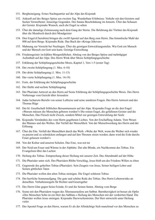 151. Bergbesteigung. Erstes Nachtquartier auf der Alpe des Kisjonah
152. Ankunft auf des Berges Spitze am zweiten Tag. Wunderbare Erlebnisse. Verkehr mit den Geistern und
     Seelen Verstorbener. Jenseitige Gegenden. Des Satans Beschränkung im Jenseits. Über das Schauen
     der Geister. Kisjonahs Wunsch, auch die Engel zu sehen
153. Über die damalige Zeitmessung nach dem Gang der Sterne. Die Belehrung der Töchter des Kisjonah
     über die Mondwelt durch drei Mondgeister
154. Drei Engel (Cherubim) bringen die zwölf Apostel auf den Berg zum Herrn. Das himmlische Mahl der
     800 auf dem Berge. Kisjonahs Rede. Das Buch der »Kriege Jehovas«
155. Mahnung zur Vorsicht bei Neulingen. Über die geistigen Entwicklungsstufen. Wie Gott ein Mensch
     und der Mensch ein Gott sein kann. Geistige Einweihung
156. Friedensgeister im kühlen Morgenlüftchen. Abstieg von des Berges Spitze und mehrtägiger
     Aufenthalt auf der Alpe. Des Herrn Wink über Mosis Schöpfungsgeschichte
157. Erklärung der Schöpfungsgeschichte Mosis, Kapitel 1, Vers 1-5 (erster Tag)
158. Der zweite Schöpfungstag (1. Mos. 6-10)
159. Der dritte Schöpfungstag (1. Mos. 11-13)
160. Der vierte Schöpfungstag (1. Mos. 14-19)
161. Forts. der Erklärung der Schöpfungsgeschichte
162. Der fünfte und sechste Schöpfungstag
163. Der Pharisäer Antwort an den Herrn auf Seine Erklärung der Schöpfungsgeschichte Mosis. Des Herrn
     Vorhersage vom Gericht über Jerusalem
164. Judas Ischariots Bericht von seiner Luftreise und seine unnützen Fragen. Des Herrn Antwort und des
     Thomas Rüge
165. Der hl. Gesellschaft fröhliches Beisammensein auf der Alpe. Kisjonahs Frage an die drei Engel:
     »Warum müssen die Menschen geboren werden?« Die reinen Engel, die gefallenen Geister und die
     Menschen. Das Fleisch nicht Zweck, sondern Mittel zur geistigen Entwicklung der Seele
166. Kisjonahs Verständnis des vom Herrn gegebenen Lichtes. Von der Erschaffung Adams. Vom Wesen
     des Mannes und des Weibes. Der Verfall der Menschheit. Von der Menschwerdung des Herrn und der
     Erlösung
167. Über die Ehe. Verfall der Menschheit durch das Weib. »Wehe der Welt, wenn die Weiber sich wieder
     zu putzen und zu schmücken anfangen und auf den Thronen sitzen werden; dann wird die Erde durchs
     Feuer gelassen werden!«
168. Von der Kultur und unseren Schulen. Das Eine, was not tut
169. Der Neid um Feuer und Wärme in der Alphütte. Der alte Blinde, ein Nachkomme des Tobias. Ein
     Evangelium über das Lachen
170. Heilung des Tobias. Entsprechung dieser Heilung mit unserer Zeit. Das Abendmahl auf der Höhe
171. Die Pharisäer unter sich. Des Pharisäers Rhiba Vorschlag, Jesus bloß um des Friedens Willen zu töten
172. Gegenrede des geheilten Tobias (Pharisäer). Sein Zeugnis von Jesus, Seiner heiligen Lehre und
     Seinen göttlichen Taten
173. Die Pharisäer wollen den alten Tobias steinigen. Die Engel schützen Tobias
174. Der herrliche Sonnenaufgang. Die gute und schöne Rede des Tobias. Des Herrn Lebenswinke an
     denselben. Verhaltensregeln für Richter und Gesetzgeber
175. Des Herrn Güte gegen Seine Feinde; Er und die Seinen fasten. Abstieg vom Berge
176. Szene mit den Pharisäern wegen des Ährenausraufens am Sabbat. Barmherzigkeit ist besser als Opfer.
     »Des Menschen Sohn ist ein Herr des Sabbats.« Heilung des Menschen mit der verdorrten Hand. Die
     Pharisäer wollen Jesus steinigen. Kisjonahs Dazwischentreten. Der Herr entweicht unter Heilung
     vieler
177. Der Apostel Frage an den Herrn, warum Er als der Allmächtige Sich manchmal vor den Menschen zu
 
