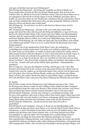 auch ganz aufzuheben unter gewissen Bedingungen!“
[041,08] Sagt der Oberpriester: „Das klingt sehr sonderbar aus Deinem Munde nun!
Heute morgen hätte ich solch ein Wort aus Deinem Munde geehrt, denn da kam es mir
wahrlich stark vor, daß Du im Ernste der Verheißene wärest! Aber nach dieser Deiner nun an
uns ergangenen Lehre bist Du in meinen Augen zu einem Tollhäusler geworden, dem es
beliebt, uns seine fixen Ideen als eine Weisheit des verheißenen Messias aufzutischen. Darum
rede nun lieber erklärend über Deine harte Lehre, die ohne genügende Erklärung wohl kein
Mensch je fassen und danach tätig werden kann!“
[041,09] Sage Ich: „So rede denn, was dich so sehr beirret in Meiner Lehre, und Ich
will es dir lösen!“
[041,10] Spricht der Oberpriester: „Ich habe es Dir zwar wohl schon etliche Male
gesagt; aber damit Du siehst, daß ich gewiß sehr billig und mäßig bin, so sage ich Dir nun,
daß ich alle anderen Punkte Deiner Lehre als gute und weise Stücke zum Darnachhandeln
annehme, aber das Augenausreißen und Hand- und Fußabhauen kann ich doch unmöglich
annehmen! Bedenke doch nur Selbst, ob es wohl in der Möglichkeit liege, sich ein Auge
auszureißen! Wird derjenige, der sich selbst eine Hand oder einen Fuß abhaut, nicht alsbald
sich verbluten und sterben?! Und so er tot ist, welche Früchte der Besserung wird er dann
bringen können?!
[041,11] Sieh, das ist der unpraktischste Punkt Deiner Lehre, der unmöglich je
vernünftigerweise befolgt werden kann! Und sollten sich wirklich je irgend Narren vorfinden,
die solche Lehre an sich ausübten, so werden sie darob sicher nicht besser werden; denn so
dabei jemand mit dem Leben davonkommt, so wird er Gott nicht loben des Elends wegen, in
das ihn solche Gottes sein sollende Lehre gestürzt hat. Stirbt er aber, was am sichersten
anzunehmen ist, so frage ich mit David: ,Herr, wer wird Dich im Tode loben und wer Dich
preisen im Grabe?!‘ Also diesen Punkt wenigstens erkläre uns deutlicher, alles andere wollen
wir als eine – freilich wohl auch auf die höchste Spitze getriebene – Humanitätslehre
annehmen!“
[041,12] Sage Ich: „Nun gut; dein Begehren ist billig, und Ich sage es dir: Unter allen
Priestern nach Samuel bist du der weiseste, da du eines guten Herzens bist, Meine Lehre im
Grunde nicht verwirfst, sondern sie nur beleuchtet haben willst; und Ich will dir darum auch
ein Licht geben! Aber nicht aus Meinem Munde, sondern aus dem Munde eines Meiner
Jünger soll dir Licht werden! Wende dich daher an einen Meiner Jünger, auf daß dir daraus
klar wird, daß Meine Lehre schon jetzt ohne Meine Erklärung den Menschen klar geworden!“

42. Kapitel
[042,01] Hier wendet sich der Oberpriester an den Nathanael und sagt zu ihm: „Nach
der Weisung eures Meisters wende ich mich zufällig an dich; erkläre mir daher wenigstens
nur den härtesten Punkt der Lehre eures Meisters! Aber ich bitte dich, nur klare, reine Worte!
Denn mit Dunst über Dunst wird kein Gemach erleuchtet! Und so wolle denn reden!“
[042,02] Spricht Nathanael: „Seid ihr denn wohl gar so verschlagenen Gemütes, daß
ihr eine so klar gegebene Lehre nicht in ihrem wahren Sinne fassen möget? Haben denn nicht
die Propheten nahe samt und sämtlich von Christus vorhergesagt, daß Er nur in Gleichnissen
Seinen Mund auftun und nicht ohne Gleichnisse reden werde mit den Menschen?“
[042,03] Sagt der Oberpriester: „Jawohl, da hast du recht; denn also steht es
geschrieben.“
[042,04] Spricht weiter Nathanael: „Nun gut, so du das als ein Schriftkundiger weißt,
warum schiltst du dann den Herrn einen Narren, so Er nach der Schrift Seinen Mund auftut in
Gleichnissen, zu deren Verständnis du den Herrn wohl um ein Licht anflehen kannst, aber
deshalb nicht den Herrn einen Narren schelten sollst, so dir Seine gleichnisweise Rede
unverständlich ist, indem du selbst voll Unverstandes bist in solchen Dingen Gottes?!
[042,05] Siehe, die Dinge der Natur haben ihre Ordnung und können nur in dieser
ihrer eigentümlichen Ordnung bestehen; und so haben auch die Dinge des Geistes ihre höchst
eigentümliche Ordnung und können außer solcher Ordnung nicht bestehen, nicht gedacht und
nicht ausgesprochen werden. Aber zwischen den Naturdingen und den geistigen Dingen, weil
 